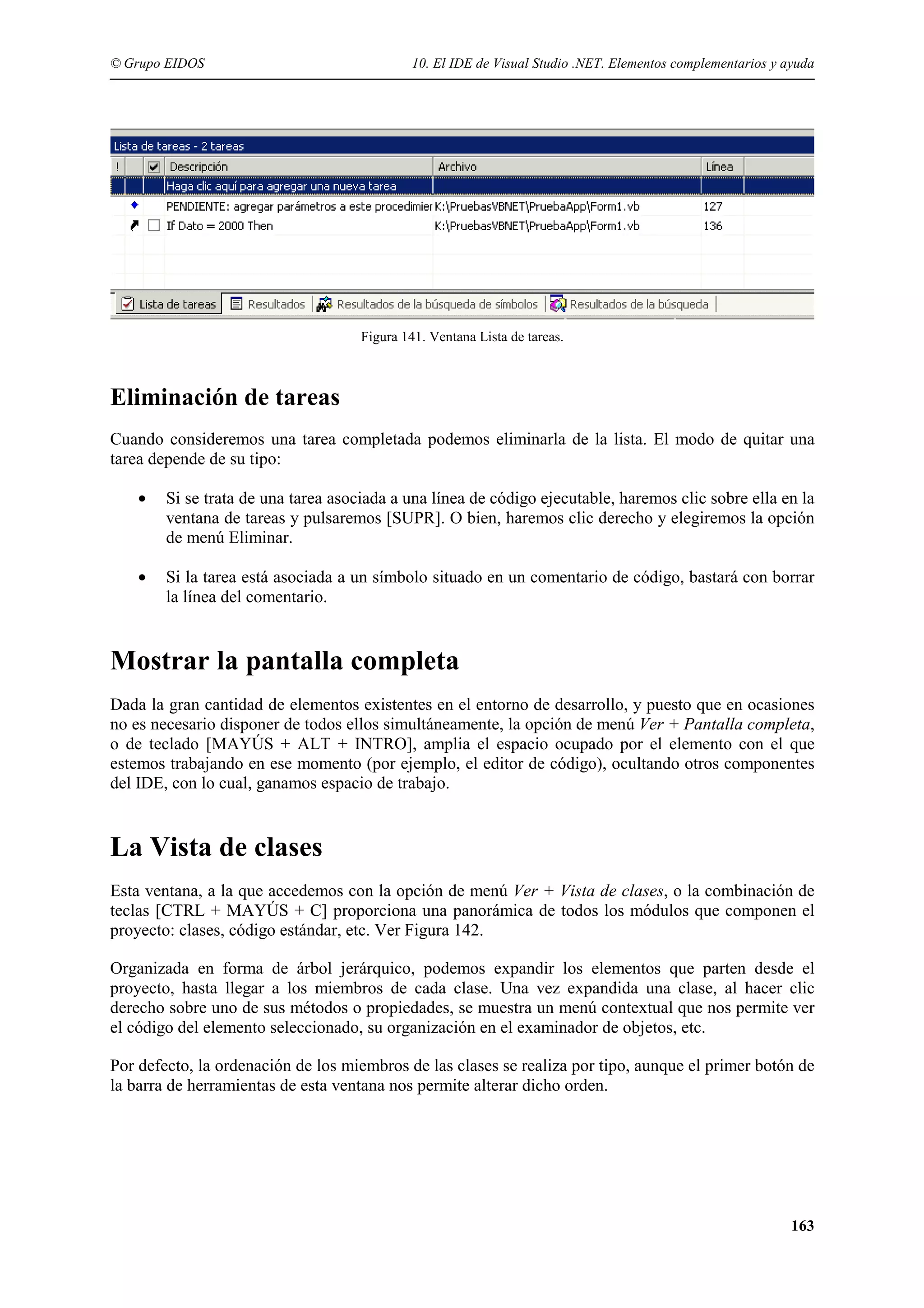 © Grupo EIDOS

10. El IDE de Visual Studio .NET. Elementos complementarios y ayuda

Figura 141. Ventana Lista de tareas.

Eliminación de tareas
Cuando consideremos una tarea completada podemos eliminarla de la lista. El modo de quitar una
tarea depende de su tipo:
•

Si se trata de una tarea asociada a una línea de código ejecutable, haremos clic sobre ella en la
ventana de tareas y pulsaremos [SUPR]. O bien, haremos clic derecho y elegiremos la opción
de menú Eliminar.

•

Si la tarea está asociada a un símbolo situado en un comentario de código, bastará con borrar
la línea del comentario.

Mostrar la pantalla completa
Dada la gran cantidad de elementos existentes en el entorno de desarrollo, y puesto que en ocasiones
no es necesario disponer de todos ellos simultáneamente, la opción de menú Ver + Pantalla completa,
o de teclado [MAYÚS + ALT + INTRO], amplia el espacio ocupado por el elemento con el que
estemos trabajando en ese momento (por ejemplo, el editor de código), ocultando otros componentes
del IDE, con lo cual, ganamos espacio de trabajo.

La Vista de clases
Esta ventana, a la que accedemos con la opción de menú Ver + Vista de clases, o la combinación de
teclas [CTRL + MAYÚS + C] proporciona una panorámica de todos los módulos que componen el
proyecto: clases, código estándar, etc. Ver Figura 142.
Organizada en forma de árbol jerárquico, podemos expandir los elementos que parten desde el
proyecto, hasta llegar a los miembros de cada clase. Una vez expandida una clase, al hacer clic
derecho sobre uno de sus métodos o propiedades, se muestra un menú contextual que nos permite ver
el código del elemento seleccionado, su organización en el examinador de objetos, etc.
Por defecto, la ordenación de los miembros de las clases se realiza por tipo, aunque el primer botón de
la barra de herramientas de esta ventana nos permite alterar dicho orden.

163

 