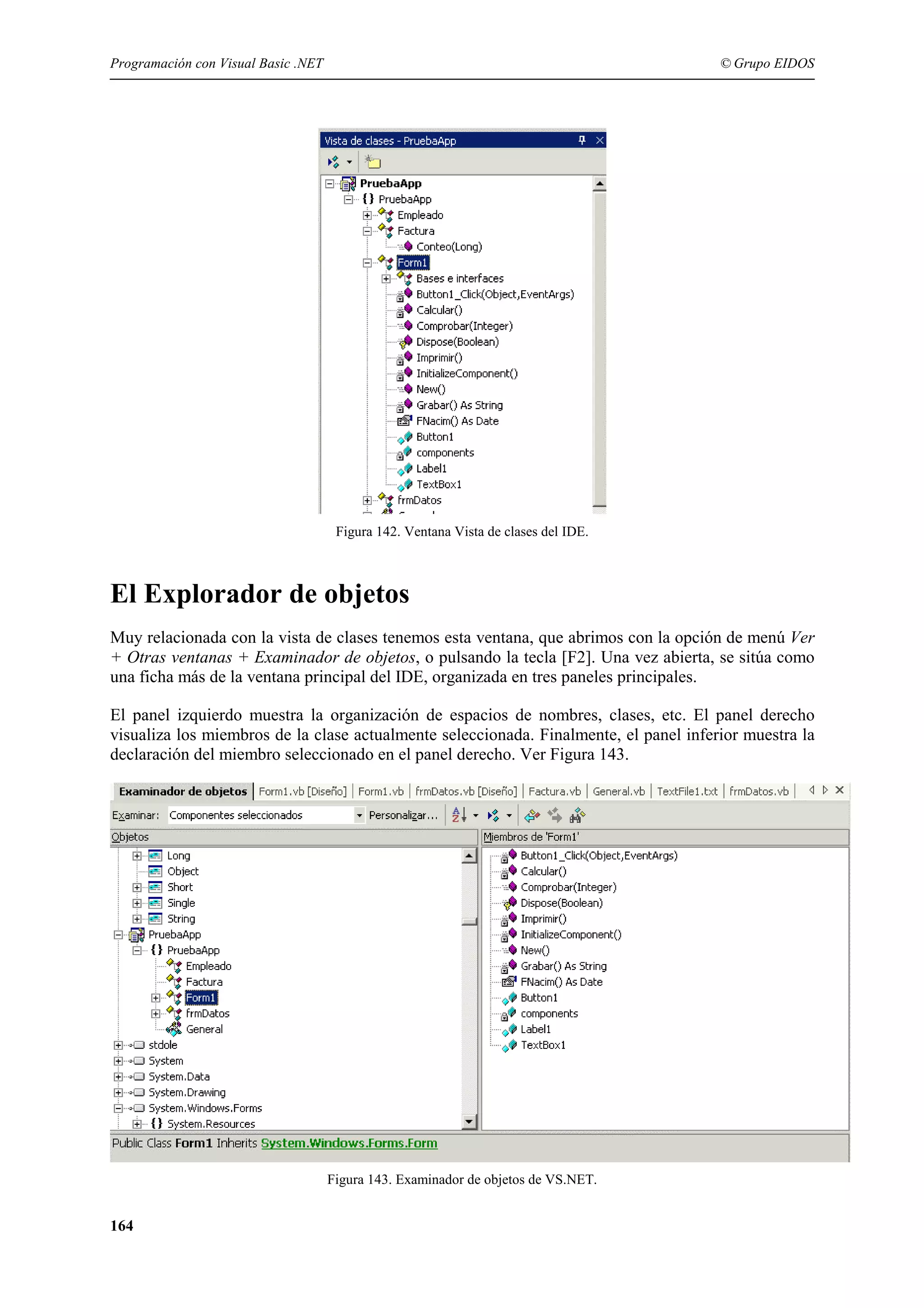 Programación con Visual Basic .NET

© Grupo EIDOS

Figura 142. Ventana Vista de clases del IDE.

El Explorador de objetos
Muy relacionada con la vista de clases tenemos esta ventana, que abrimos con la opción de menú Ver
+ Otras ventanas + Examinador de objetos, o pulsando la tecla [F2]. Una vez abierta, se sitúa como
una ficha más de la ventana principal del IDE, organizada en tres paneles principales.
El panel izquierdo muestra la organización de espacios de nombres, clases, etc. El panel derecho
visualiza los miembros de la clase actualmente seleccionada. Finalmente, el panel inferior muestra la
declaración del miembro seleccionado en el panel derecho. Ver Figura 143.

Figura 143. Examinador de objetos de VS.NET.

164

 