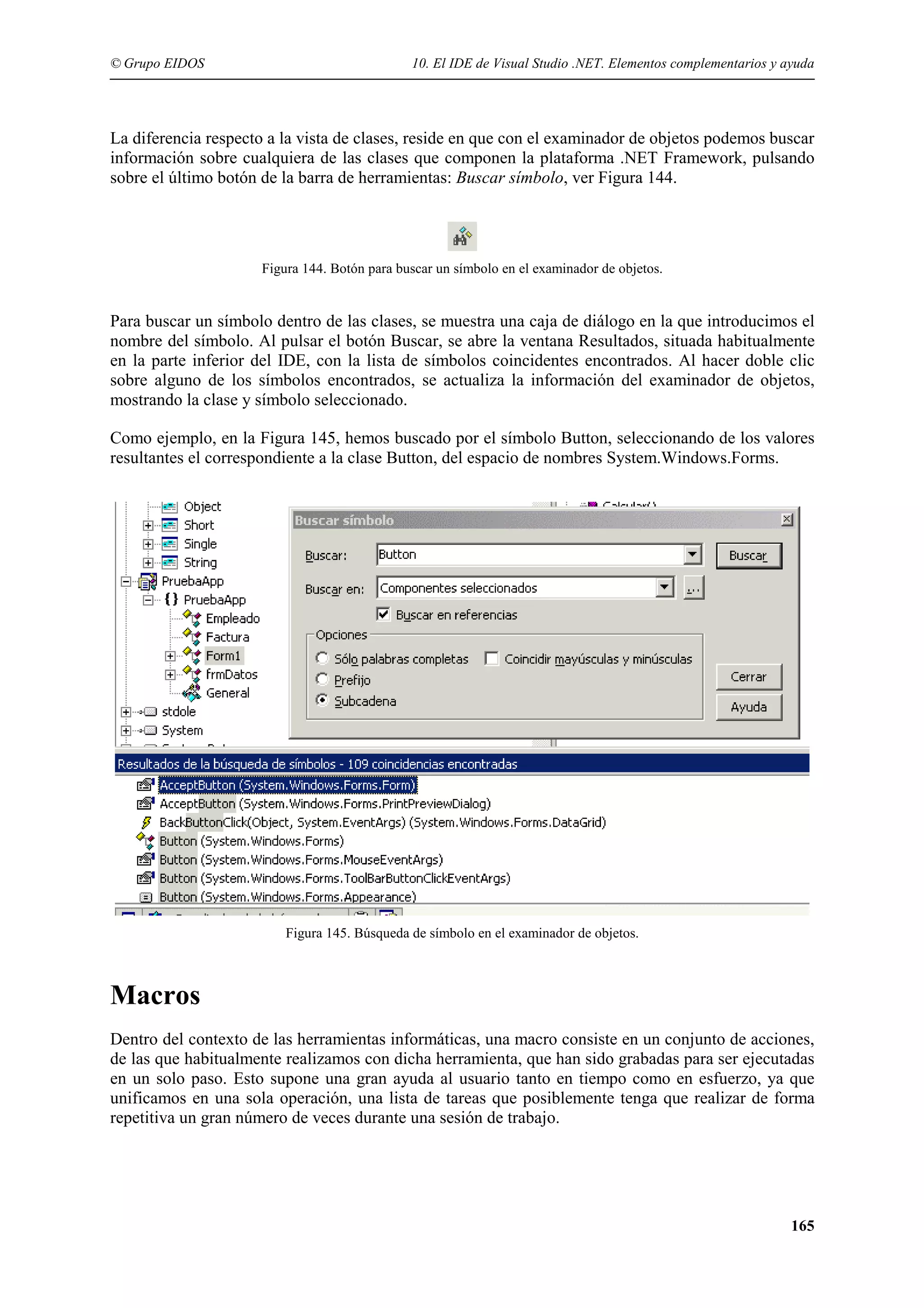 © Grupo EIDOS

10. El IDE de Visual Studio .NET. Elementos complementarios y ayuda

La diferencia respecto a la vista de clases, reside en que con el examinador de objetos podemos buscar
información sobre cualquiera de las clases que componen la plataforma .NET Framework, pulsando
sobre el último botón de la barra de herramientas: Buscar símbolo, ver Figura 144.

Figura 144. Botón para buscar un símbolo en el examinador de objetos.

Para buscar un símbolo dentro de las clases, se muestra una caja de diálogo en la que introducimos el
nombre del símbolo. Al pulsar el botón Buscar, se abre la ventana Resultados, situada habitualmente
en la parte inferior del IDE, con la lista de símbolos coincidentes encontrados. Al hacer doble clic
sobre alguno de los símbolos encontrados, se actualiza la información del examinador de objetos,
mostrando la clase y símbolo seleccionado.
Como ejemplo, en la Figura 145, hemos buscado por el símbolo Button, seleccionando de los valores
resultantes el correspondiente a la clase Button, del espacio de nombres System.Windows.Forms.

Figura 145. Búsqueda de símbolo en el examinador de objetos.

Macros
Dentro del contexto de las herramientas informáticas, una macro consiste en un conjunto de acciones,
de las que habitualmente realizamos con dicha herramienta, que han sido grabadas para ser ejecutadas
en un solo paso. Esto supone una gran ayuda al usuario tanto en tiempo como en esfuerzo, ya que
unificamos en una sola operación, una lista de tareas que posiblemente tenga que realizar de forma
repetitiva un gran número de veces durante una sesión de trabajo.

165

 