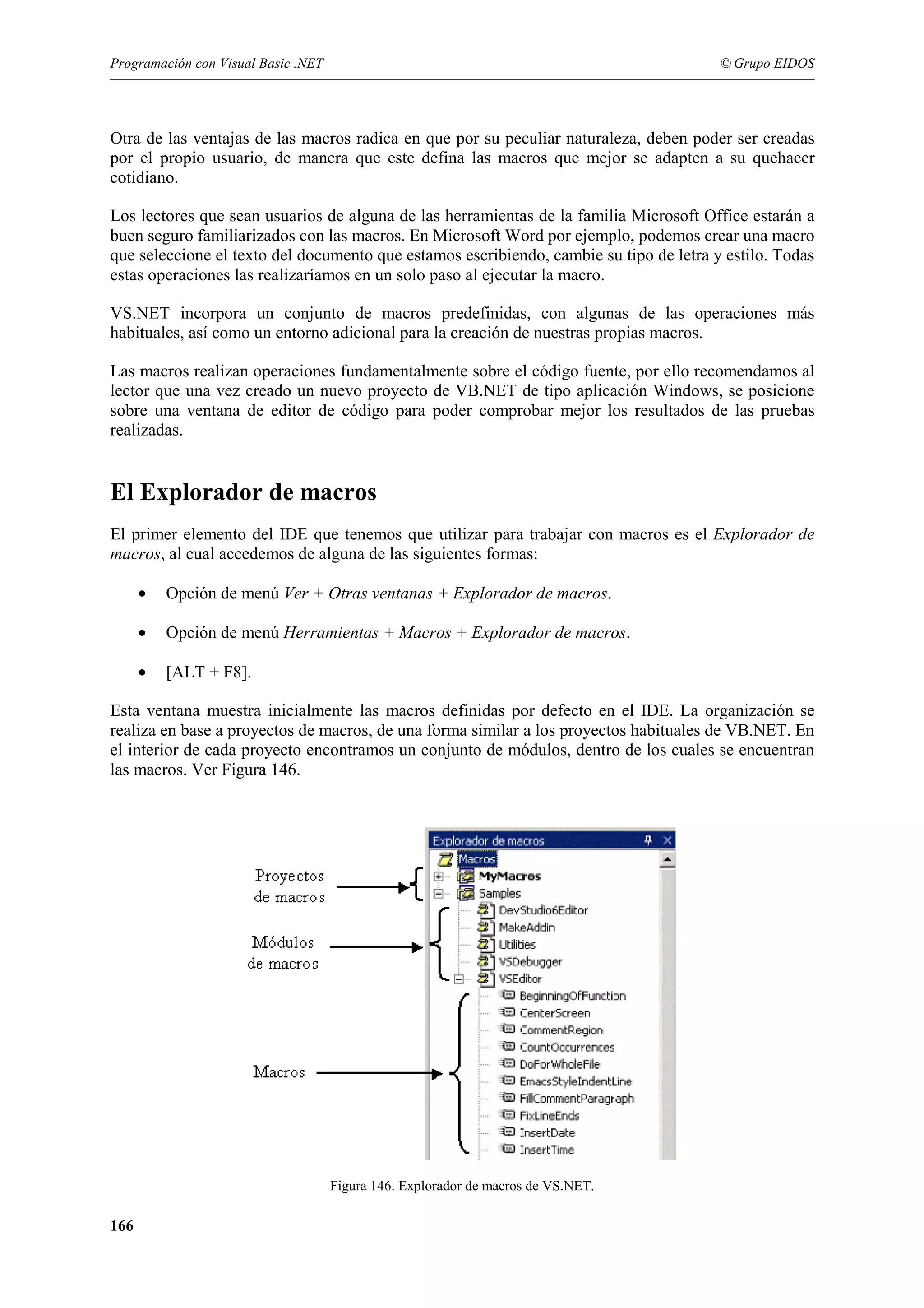 Programación con Visual Basic .NET

© Grupo EIDOS

Otra de las ventajas de las macros radica en que por su peculiar naturaleza, deben poder ser creadas
por el propio usuario, de manera que este defina las macros que mejor se adapten a su quehacer
cotidiano.
Los lectores que sean usuarios de alguna de las herramientas de la familia Microsoft Office estarán a
buen seguro familiarizados con las macros. En Microsoft Word por ejemplo, podemos crear una macro
que seleccione el texto del documento que estamos escribiendo, cambie su tipo de letra y estilo. Todas
estas operaciones las realizaríamos en un solo paso al ejecutar la macro.
VS.NET incorpora un conjunto de macros predefinidas, con algunas de las operaciones más
habituales, así como un entorno adicional para la creación de nuestras propias macros.
Las macros realizan operaciones fundamentalmente sobre el código fuente, por ello recomendamos al
lector que una vez creado un nuevo proyecto de VB.NET de tipo aplicación Windows, se posicione
sobre una ventana de editor de código para poder comprobar mejor los resultados de las pruebas
realizadas.

El Explorador de macros
El primer elemento del IDE que tenemos que utilizar para trabajar con macros es el Explorador de
macros, al cual accedemos de alguna de las siguientes formas:
•

Opción de menú Ver + Otras ventanas + Explorador de macros.

•

Opción de menú Herramientas + Macros + Explorador de macros.

•

[ALT + F8].

Esta ventana muestra inicialmente las macros definidas por defecto en el IDE. La organización se
realiza en base a proyectos de macros, de una forma similar a los proyectos habituales de VB.NET. En
el interior de cada proyecto encontramos un conjunto de módulos, dentro de los cuales se encuentran
las macros. Ver Figura 146.

Figura 146. Explorador de macros de VS.NET.

166

 
