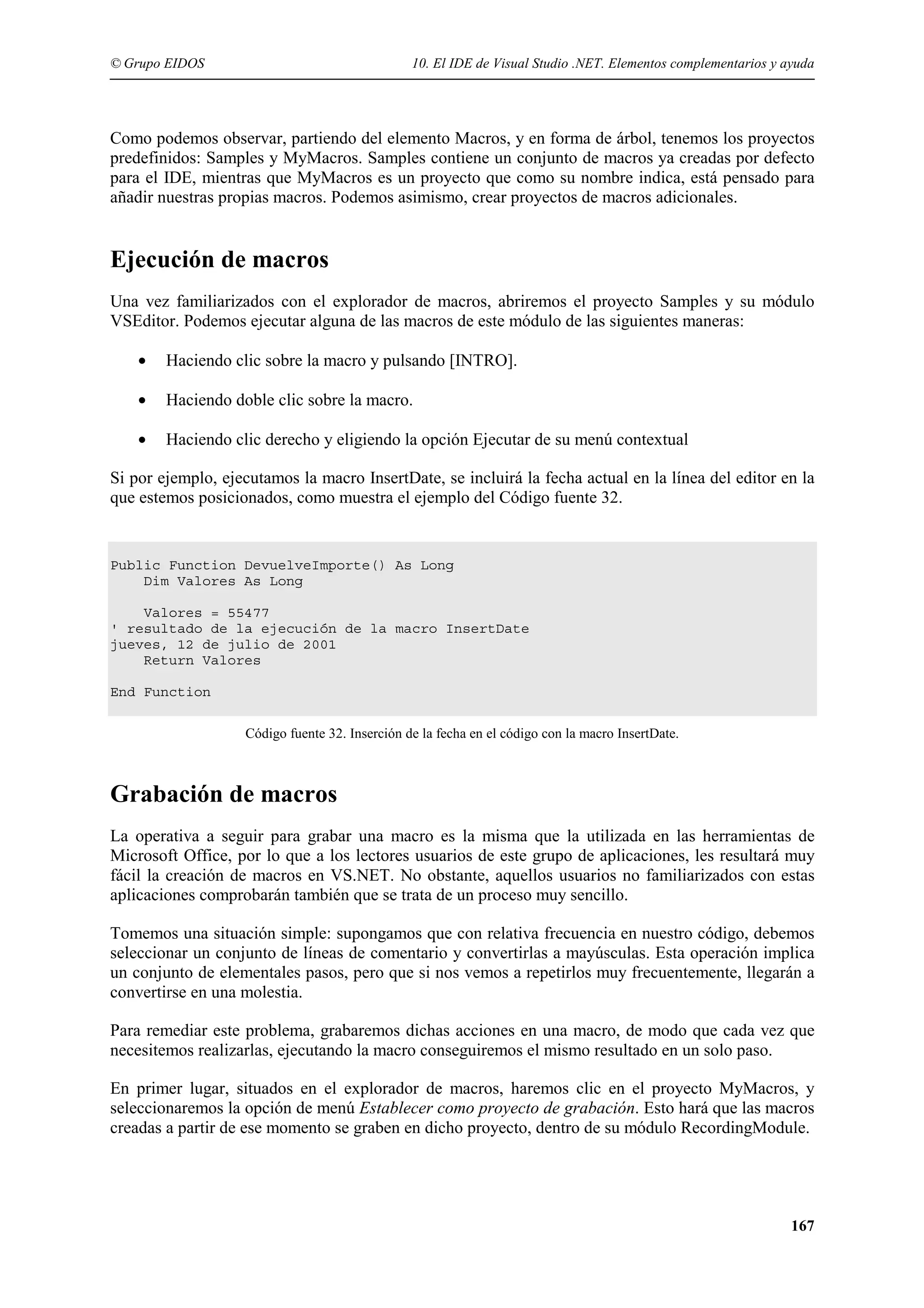 © Grupo EIDOS

10. El IDE de Visual Studio .NET. Elementos complementarios y ayuda

Como podemos observar, partiendo del elemento Macros, y en forma de árbol, tenemos los proyectos
predefinidos: Samples y MyMacros. Samples contiene un conjunto de macros ya creadas por defecto
para el IDE, mientras que MyMacros es un proyecto que como su nombre indica, está pensado para
añadir nuestras propias macros. Podemos asimismo, crear proyectos de macros adicionales.

Ejecución de macros
Una vez familiarizados con el explorador de macros, abriremos el proyecto Samples y su módulo
VSEditor. Podemos ejecutar alguna de las macros de este módulo de las siguientes maneras:
•

Haciendo clic sobre la macro y pulsando [INTRO].

•

Haciendo doble clic sobre la macro.

•

Haciendo clic derecho y eligiendo la opción Ejecutar de su menú contextual

Si por ejemplo, ejecutamos la macro InsertDate, se incluirá la fecha actual en la línea del editor en la
que estemos posicionados, como muestra el ejemplo del Código fuente 32.

Public Function DevuelveImporte() As Long
Dim Valores As Long
Valores = 55477
' resultado de la ejecución de la macro InsertDate
jueves, 12 de julio de 2001
Return Valores
End Function
Código fuente 32. Inserción de la fecha en el código con la macro InsertDate.

Grabación de macros
La operativa a seguir para grabar una macro es la misma que la utilizada en las herramientas de
Microsoft Office, por lo que a los lectores usuarios de este grupo de aplicaciones, les resultará muy
fácil la creación de macros en VS.NET. No obstante, aquellos usuarios no familiarizados con estas
aplicaciones comprobarán también que se trata de un proceso muy sencillo.
Tomemos una situación simple: supongamos que con relativa frecuencia en nuestro código, debemos
seleccionar un conjunto de líneas de comentario y convertirlas a mayúsculas. Esta operación implica
un conjunto de elementales pasos, pero que si nos vemos a repetirlos muy frecuentemente, llegarán a
convertirse en una molestia.
Para remediar este problema, grabaremos dichas acciones en una macro, de modo que cada vez que
necesitemos realizarlas, ejecutando la macro conseguiremos el mismo resultado en un solo paso.
En primer lugar, situados en el explorador de macros, haremos clic en el proyecto MyMacros, y
seleccionaremos la opción de menú Establecer como proyecto de grabación. Esto hará que las macros
creadas a partir de ese momento se graben en dicho proyecto, dentro de su módulo RecordingModule.

167

 