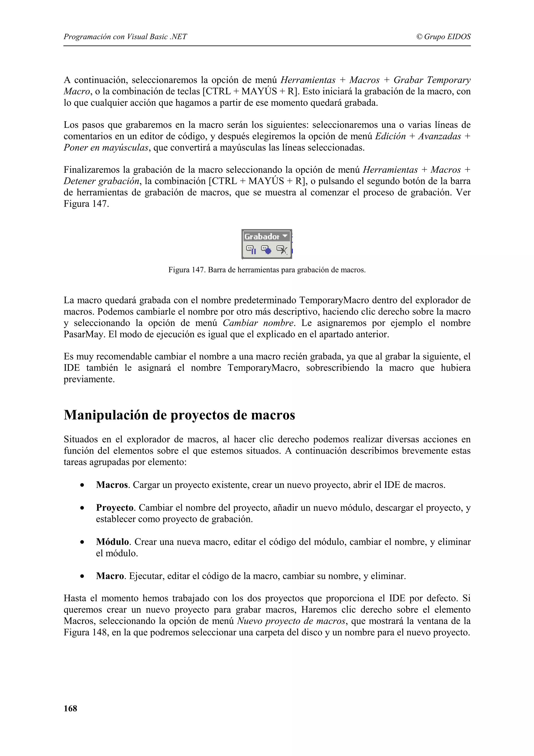 Programación con Visual Basic .NET

© Grupo EIDOS

A continuación, seleccionaremos la opción de menú Herramientas + Macros + Grabar Temporary
Macro, o la combinación de teclas [CTRL + MAYÚS + R]. Esto iniciará la grabación de la macro, con
lo que cualquier acción que hagamos a partir de ese momento quedará grabada.
Los pasos que grabaremos en la macro serán los siguientes: seleccionaremos una o varias líneas de
comentarios en un editor de código, y después elegiremos la opción de menú Edición + Avanzadas +
Poner en mayúsculas, que convertirá a mayúsculas las líneas seleccionadas.
Finalizaremos la grabación de la macro seleccionando la opción de menú Herramientas + Macros +
Detener grabación, la combinación [CTRL + MAYÚS + R], o pulsando el segundo botón de la barra
de herramientas de grabación de macros, que se muestra al comenzar el proceso de grabación. Ver
Figura 147.

Figura 147. Barra de herramientas para grabación de macros.

La macro quedará grabada con el nombre predeterminado TemporaryMacro dentro del explorador de
macros. Podemos cambiarle el nombre por otro más descriptivo, haciendo clic derecho sobre la macro
y seleccionando la opción de menú Cambiar nombre. Le asignaremos por ejemplo el nombre
PasarMay. El modo de ejecución es igual que el explicado en el apartado anterior.
Es muy recomendable cambiar el nombre a una macro recién grabada, ya que al grabar la siguiente, el
IDE también le asignará el nombre TemporaryMacro, sobrescribiendo la macro que hubiera
previamente.

Manipulación de proyectos de macros
Situados en el explorador de macros, al hacer clic derecho podemos realizar diversas acciones en
función del elementos sobre el que estemos situados. A continuación describimos brevemente estas
tareas agrupadas por elemento:
•

Macros. Cargar un proyecto existente, crear un nuevo proyecto, abrir el IDE de macros.

•

Proyecto. Cambiar el nombre del proyecto, añadir un nuevo módulo, descargar el proyecto, y
establecer como proyecto de grabación.

•

Módulo. Crear una nueva macro, editar el código del módulo, cambiar el nombre, y eliminar
el módulo.

•

Macro. Ejecutar, editar el código de la macro, cambiar su nombre, y eliminar.

Hasta el momento hemos trabajado con los dos proyectos que proporciona el IDE por defecto. Si
queremos crear un nuevo proyecto para grabar macros, Haremos clic derecho sobre el elemento
Macros, seleccionando la opción de menú Nuevo proyecto de macros, que mostrará la ventana de la
Figura 148, en la que podremos seleccionar una carpeta del disco y un nombre para el nuevo proyecto.

168

 