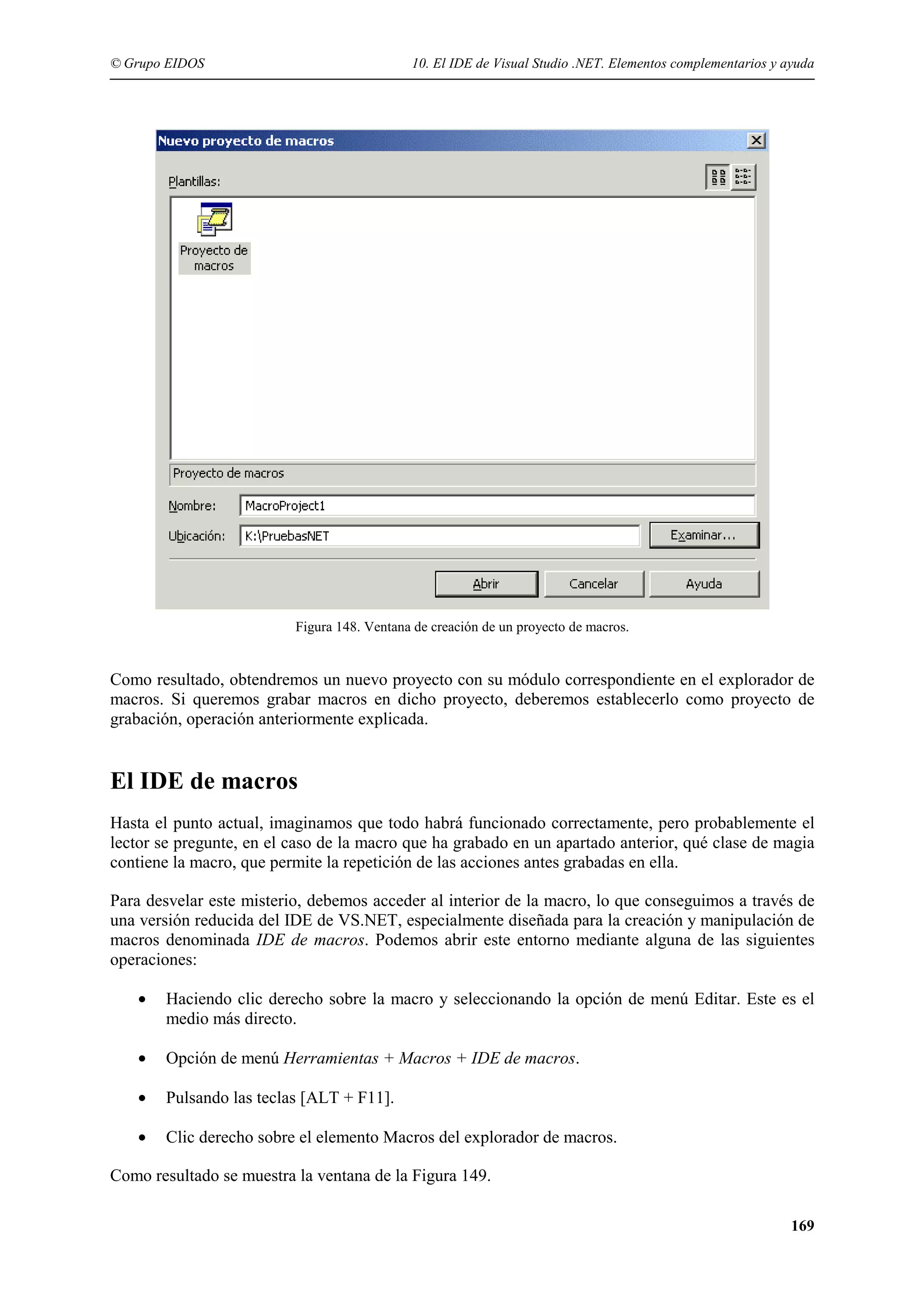 © Grupo EIDOS

10. El IDE de Visual Studio .NET. Elementos complementarios y ayuda

Figura 148. Ventana de creación de un proyecto de macros.

Como resultado, obtendremos un nuevo proyecto con su módulo correspondiente en el explorador de
macros. Si queremos grabar macros en dicho proyecto, deberemos establecerlo como proyecto de
grabación, operación anteriormente explicada.

El IDE de macros
Hasta el punto actual, imaginamos que todo habrá funcionado correctamente, pero probablemente el
lector se pregunte, en el caso de la macro que ha grabado en un apartado anterior, qué clase de magia
contiene la macro, que permite la repetición de las acciones antes grabadas en ella.
Para desvelar este misterio, debemos acceder al interior de la macro, lo que conseguimos a través de
una versión reducida del IDE de VS.NET, especialmente diseñada para la creación y manipulación de
macros denominada IDE de macros. Podemos abrir este entorno mediante alguna de las siguientes
operaciones:
•

Haciendo clic derecho sobre la macro y seleccionando la opción de menú Editar. Este es el
medio más directo.

•

Opción de menú Herramientas + Macros + IDE de macros.

•

Pulsando las teclas [ALT + F11].

•

Clic derecho sobre el elemento Macros del explorador de macros.

Como resultado se muestra la ventana de la Figura 149.
169

 