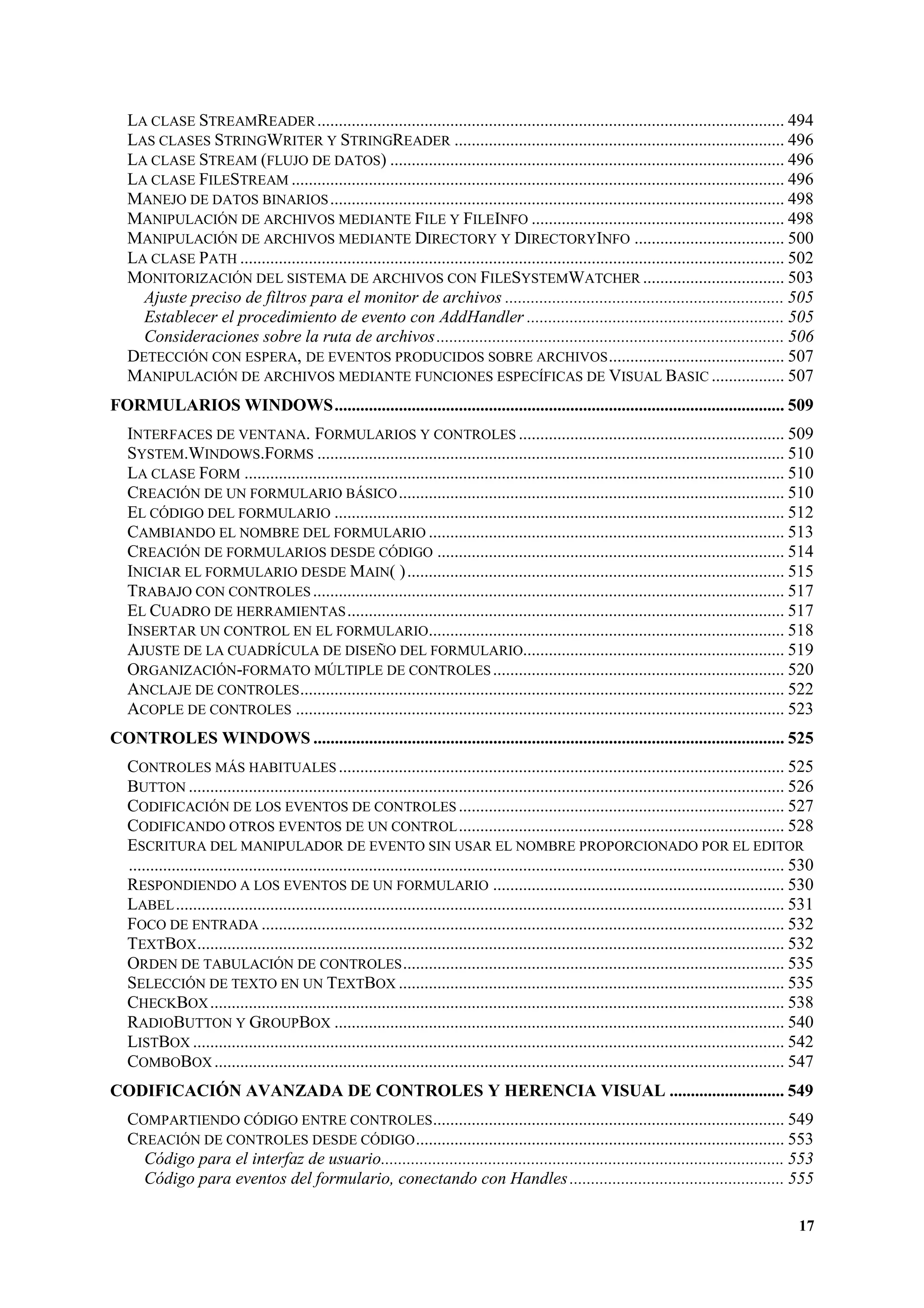 LA CLASE STREAMREADER ............................................................................................................. 494
LAS CLASES STRINGWRITER Y STRINGREADER ............................................................................. 496
LA CLASE STREAM (FLUJO DE DATOS) ............................................................................................ 496
LA CLASE FILESTREAM ................................................................................................................... 496
MANEJO DE DATOS BINARIOS .......................................................................................................... 498
MANIPULACIÓN DE ARCHIVOS MEDIANTE FILE Y FILEINFO ........................................................... 498
MANIPULACIÓN DE ARCHIVOS MEDIANTE DIRECTORY Y DIRECTORYINFO ................................... 500
LA CLASE PATH ............................................................................................................................... 502
MONITORIZACIÓN DEL SISTEMA DE ARCHIVOS CON FILESYSTEMWATCHER ................................. 503
Ajuste preciso de filtros para el monitor de archivos ................................................................. 505
Establecer el procedimiento de evento con AddHandler ............................................................ 505
Consideraciones sobre la ruta de archivos ................................................................................. 506
DETECCIÓN CON ESPERA, DE EVENTOS PRODUCIDOS SOBRE ARCHIVOS ......................................... 507
MANIPULACIÓN DE ARCHIVOS MEDIANTE FUNCIONES ESPECÍFICAS DE VISUAL BASIC ................. 507
FORMULARIOS WINDOWS......................................................................................................... 509
INTERFACES DE VENTANA. FORMULARIOS Y CONTROLES .............................................................. 509
SYSTEM.WINDOWS.FORMS ............................................................................................................. 510
LA CLASE FORM .............................................................................................................................. 510
CREACIÓN DE UN FORMULARIO BÁSICO .......................................................................................... 510
EL CÓDIGO DEL FORMULARIO ......................................................................................................... 512
CAMBIANDO EL NOMBRE DEL FORMULARIO ................................................................................... 513
CREACIÓN DE FORMULARIOS DESDE CÓDIGO ................................................................................. 514
INICIAR EL FORMULARIO DESDE MAIN( ) ........................................................................................ 515
TRABAJO CON CONTROLES .............................................................................................................. 517
EL CUADRO DE HERRAMIENTAS ...................................................................................................... 517
INSERTAR UN CONTROL EN EL FORMULARIO................................................................................... 518
AJUSTE DE LA CUADRÍCULA DE DISEÑO DEL FORMULARIO............................................................. 519
ORGANIZACIÓN-FORMATO MÚLTIPLE DE CONTROLES .................................................................... 520
ANCLAJE DE CONTROLES ................................................................................................................. 522
ACOPLE DE CONTROLES .................................................................................................................. 523
CONTROLES WINDOWS .............................................................................................................. 525
CONTROLES MÁS HABITUALES ........................................................................................................ 525
BUTTON ........................................................................................................................................... 526
CODIFICACIÓN DE LOS EVENTOS DE CONTROLES ............................................................................ 527
CODIFICANDO OTROS EVENTOS DE UN CONTROL ............................................................................ 528
ESCRITURA DEL MANIPULADOR DE EVENTO SIN USAR EL NOMBRE PROPORCIONADO POR EL EDITOR
......................................................................................................................................................... 530
RESPONDIENDO A LOS EVENTOS DE UN FORMULARIO .................................................................... 530
LABEL .............................................................................................................................................. 531
FOCO DE ENTRADA .......................................................................................................................... 532
TEXTBOX ......................................................................................................................................... 532
ORDEN DE TABULACIÓN DE CONTROLES ......................................................................................... 535
SELECCIÓN DE TEXTO EN UN TEXTBOX .......................................................................................... 535
CHECKBOX ...................................................................................................................................... 538
RADIOBUTTON Y GROUPBOX ......................................................................................................... 540
LISTBOX .......................................................................................................................................... 542
COMBOBOX ..................................................................................................................................... 547
CODIFICACIÓN AVANZADA DE CONTROLES Y HERENCIA VISUAL ........................... 549
COMPARTIENDO CÓDIGO ENTRE CONTROLES.................................................................................. 549
CREACIÓN DE CONTROLES DESDE CÓDIGO ...................................................................................... 553
Código para el interfaz de usuario.............................................................................................. 553
Código para eventos del formulario, conectando con Handles .................................................. 555
17

 