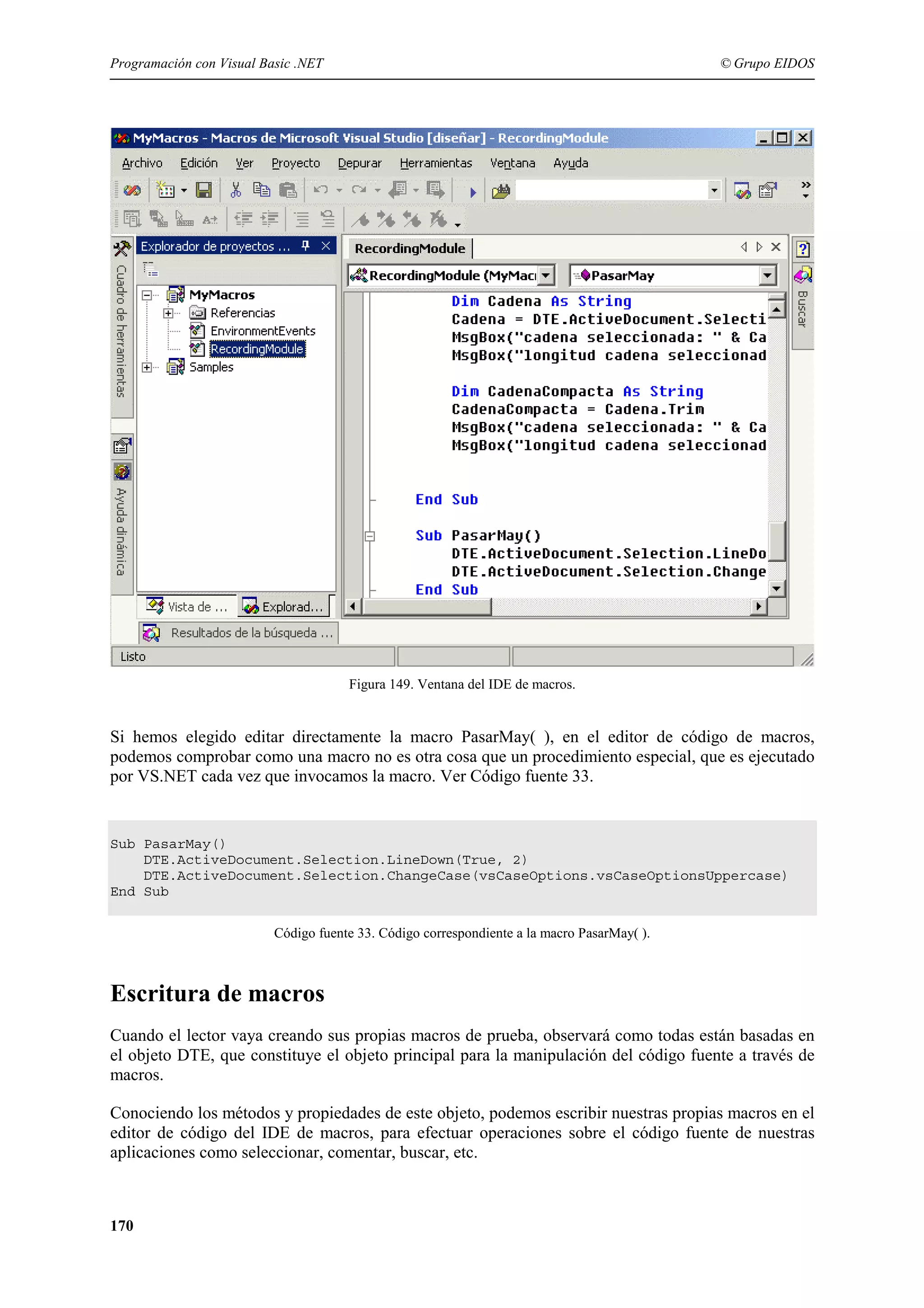 Programación con Visual Basic .NET

© Grupo EIDOS

Figura 149. Ventana del IDE de macros.

Si hemos elegido editar directamente la macro PasarMay( ), en el editor de código de macros,
podemos comprobar como una macro no es otra cosa que un procedimiento especial, que es ejecutado
por VS.NET cada vez que invocamos la macro. Ver Código fuente 33.

Sub PasarMay()
DTE.ActiveDocument.Selection.LineDown(True, 2)
DTE.ActiveDocument.Selection.ChangeCase(vsCaseOptions.vsCaseOptionsUppercase)
End Sub
Código fuente 33. Código correspondiente a la macro PasarMay( ).

Escritura de macros
Cuando el lector vaya creando sus propias macros de prueba, observará como todas están basadas en
el objeto DTE, que constituye el objeto principal para la manipulación del código fuente a través de
macros.
Conociendo los métodos y propiedades de este objeto, podemos escribir nuestras propias macros en el
editor de código del IDE de macros, para efectuar operaciones sobre el código fuente de nuestras
aplicaciones como seleccionar, comentar, buscar, etc.

170

 