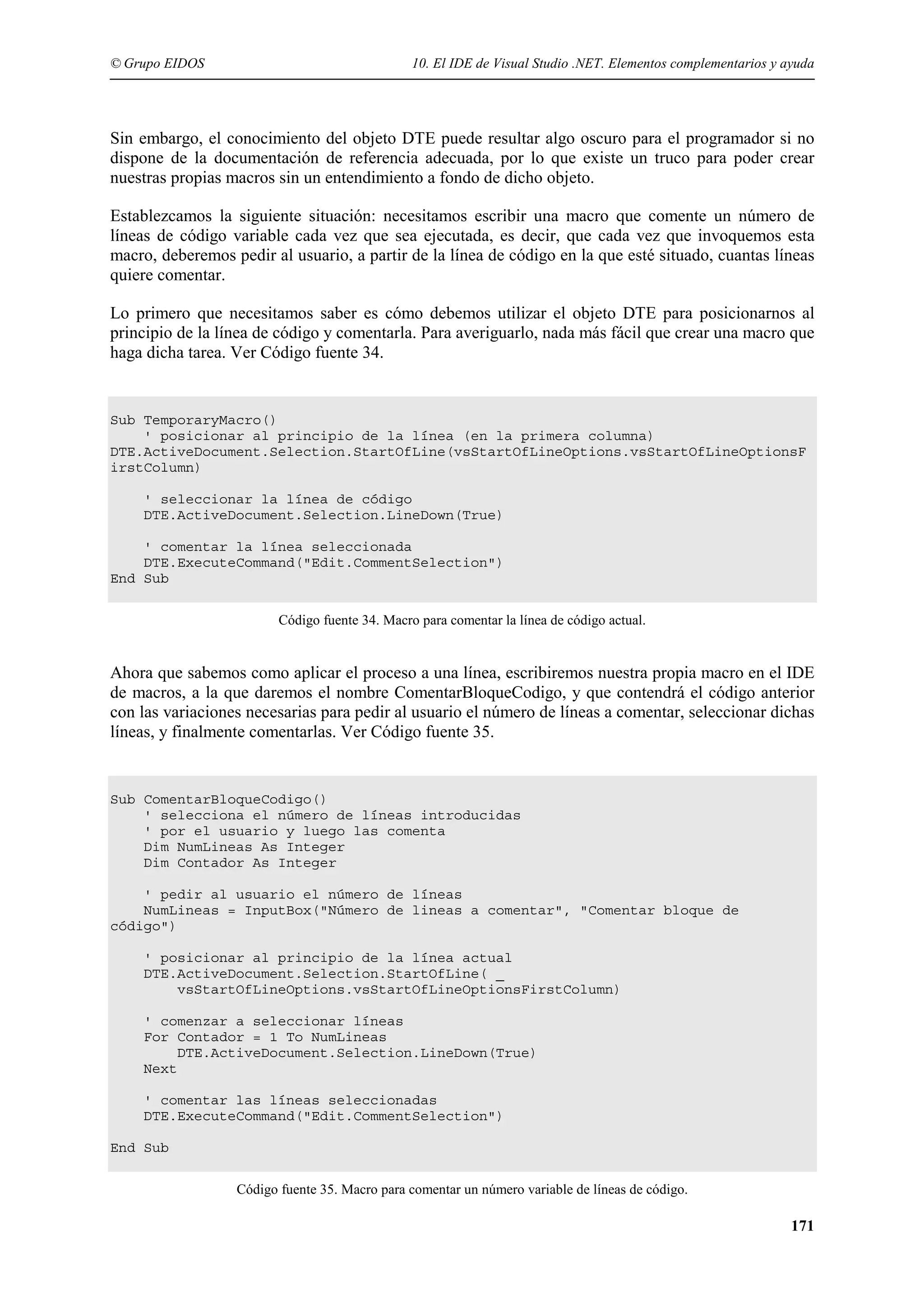 © Grupo EIDOS

10. El IDE de Visual Studio .NET. Elementos complementarios y ayuda

Sin embargo, el conocimiento del objeto DTE puede resultar algo oscuro para el programador si no
dispone de la documentación de referencia adecuada, por lo que existe un truco para poder crear
nuestras propias macros sin un entendimiento a fondo de dicho objeto.
Establezcamos la siguiente situación: necesitamos escribir una macro que comente un número de
líneas de código variable cada vez que sea ejecutada, es decir, que cada vez que invoquemos esta
macro, deberemos pedir al usuario, a partir de la línea de código en la que esté situado, cuantas líneas
quiere comentar.
Lo primero que necesitamos saber es cómo debemos utilizar el objeto DTE para posicionarnos al
principio de la línea de código y comentarla. Para averiguarlo, nada más fácil que crear una macro que
haga dicha tarea. Ver Código fuente 34.

Sub TemporaryMacro()
' posicionar al principio de la línea (en la primera columna)
DTE.ActiveDocument.Selection.StartOfLine(vsStartOfLineOptions.vsStartOfLineOptionsF
irstColumn)
' seleccionar la línea de código
DTE.ActiveDocument.Selection.LineDown(True)
' comentar la línea seleccionada
DTE.ExecuteCommand("Edit.CommentSelection")
End Sub
Código fuente 34. Macro para comentar la línea de código actual.

Ahora que sabemos como aplicar el proceso a una línea, escribiremos nuestra propia macro en el IDE
de macros, a la que daremos el nombre ComentarBloqueCodigo, y que contendrá el código anterior
con las variaciones necesarias para pedir al usuario el número de líneas a comentar, seleccionar dichas
líneas, y finalmente comentarlas. Ver Código fuente 35.

Sub ComentarBloqueCodigo()
' selecciona el número de líneas introducidas
' por el usuario y luego las comenta
Dim NumLineas As Integer
Dim Contador As Integer
' pedir al usuario el número de líneas
NumLineas = InputBox("Número de lineas a comentar", "Comentar bloque de
código")
' posicionar al principio de la línea actual
DTE.ActiveDocument.Selection.StartOfLine( _
vsStartOfLineOptions.vsStartOfLineOptionsFirstColumn)
' comenzar a seleccionar líneas
For Contador = 1 To NumLineas
DTE.ActiveDocument.Selection.LineDown(True)
Next
' comentar las líneas seleccionadas
DTE.ExecuteCommand("Edit.CommentSelection")
End Sub
Código fuente 35. Macro para comentar un número variable de líneas de código.

171

 
