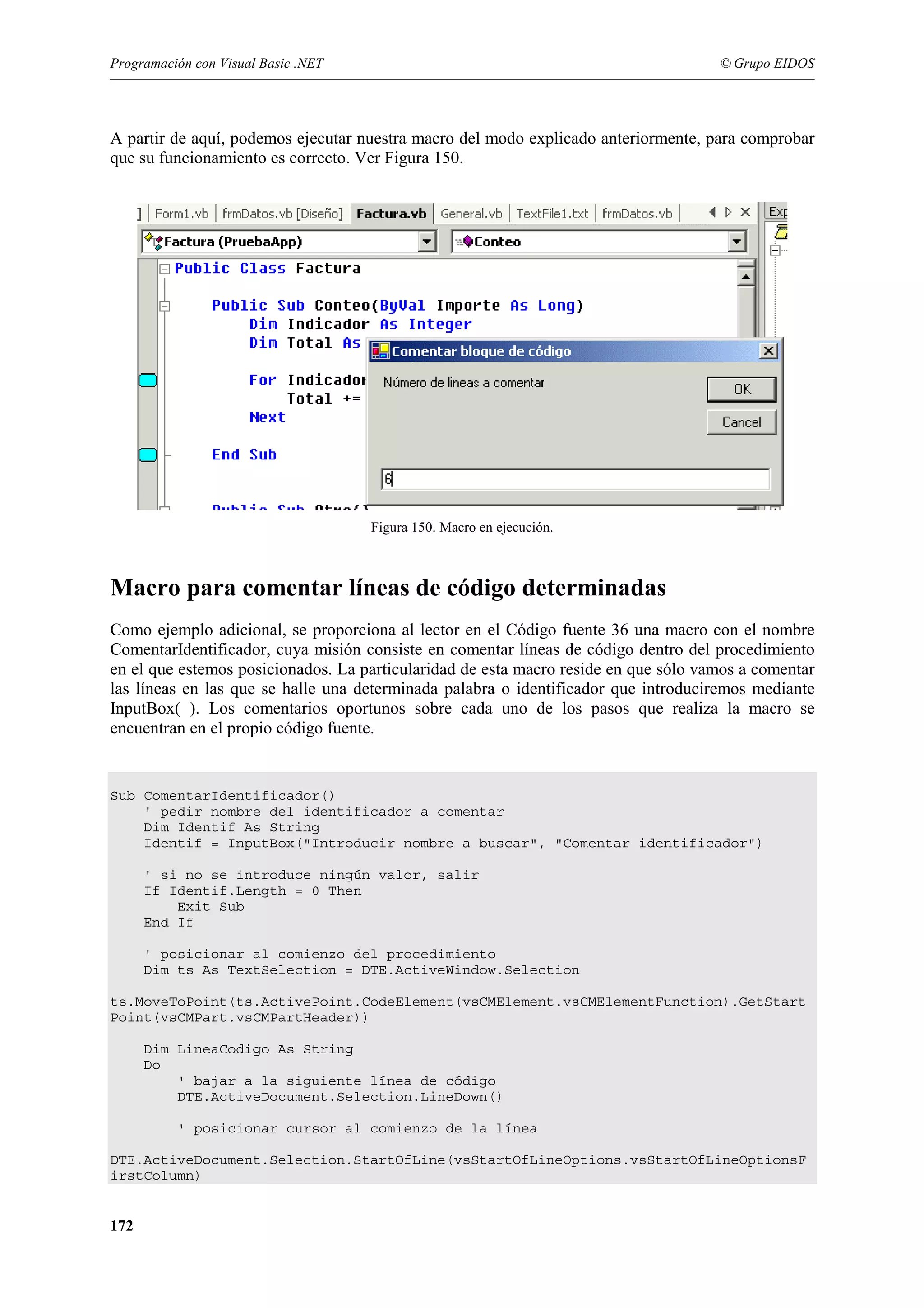 Programación con Visual Basic .NET

© Grupo EIDOS

A partir de aquí, podemos ejecutar nuestra macro del modo explicado anteriormente, para comprobar
que su funcionamiento es correcto. Ver Figura 150.

Figura 150. Macro en ejecución.

Macro para comentar líneas de código determinadas
Como ejemplo adicional, se proporciona al lector en el Código fuente 36 una macro con el nombre
ComentarIdentificador, cuya misión consiste en comentar líneas de código dentro del procedimiento
en el que estemos posicionados. La particularidad de esta macro reside en que sólo vamos a comentar
las líneas en las que se halle una determinada palabra o identificador que introduciremos mediante
InputBox( ). Los comentarios oportunos sobre cada uno de los pasos que realiza la macro se
encuentran en el propio código fuente.

Sub ComentarIdentificador()
' pedir nombre del identificador a comentar
Dim Identif As String
Identif = InputBox("Introducir nombre a buscar", "Comentar identificador")
' si no se introduce ningún valor, salir
If Identif.Length = 0 Then
Exit Sub
End If
' posicionar al comienzo del procedimiento
Dim ts As TextSelection = DTE.ActiveWindow.Selection
ts.MoveToPoint(ts.ActivePoint.CodeElement(vsCMElement.vsCMElementFunction).GetStart
Point(vsCMPart.vsCMPartHeader))
Dim LineaCodigo As String
Do
' bajar a la siguiente línea de código
DTE.ActiveDocument.Selection.LineDown()
' posicionar cursor al comienzo de la línea
DTE.ActiveDocument.Selection.StartOfLine(vsStartOfLineOptions.vsStartOfLineOptionsF
irstColumn)

172

 