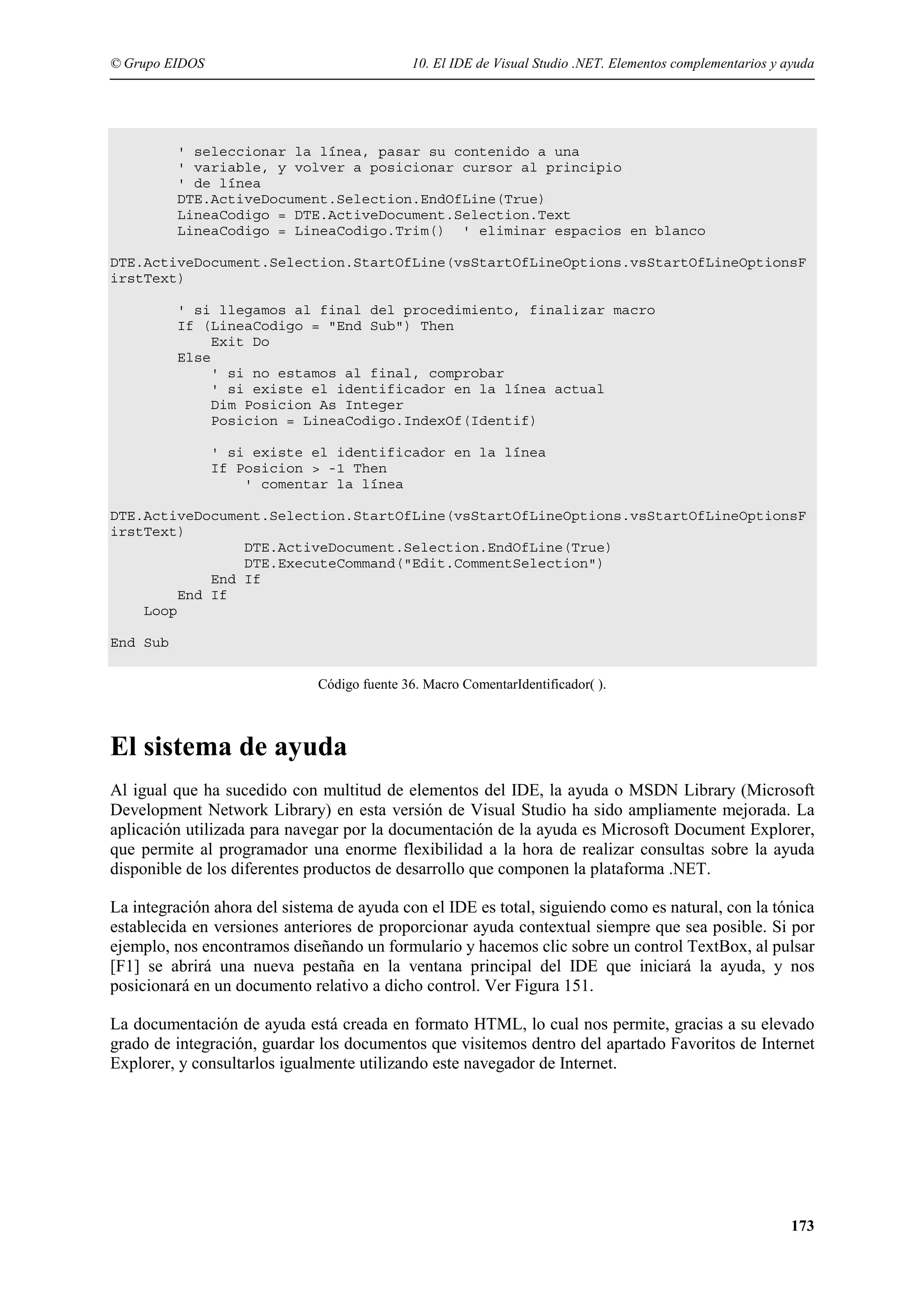 © Grupo EIDOS

10. El IDE de Visual Studio .NET. Elementos complementarios y ayuda

' seleccionar la línea, pasar su contenido a una
' variable, y volver a posicionar cursor al principio
' de línea
DTE.ActiveDocument.Selection.EndOfLine(True)
LineaCodigo = DTE.ActiveDocument.Selection.Text
LineaCodigo = LineaCodigo.Trim() ' eliminar espacios en blanco
DTE.ActiveDocument.Selection.StartOfLine(vsStartOfLineOptions.vsStartOfLineOptionsF
irstText)
' si llegamos al final del procedimiento, finalizar macro
If (LineaCodigo = "End Sub") Then
Exit Do
Else
' si no estamos al final, comprobar
' si existe el identificador en la línea actual
Dim Posicion As Integer
Posicion = LineaCodigo.IndexOf(Identif)
' si existe el identificador en la línea
If Posicion > -1 Then
' comentar la línea
DTE.ActiveDocument.Selection.StartOfLine(vsStartOfLineOptions.vsStartOfLineOptionsF
irstText)
DTE.ActiveDocument.Selection.EndOfLine(True)
DTE.ExecuteCommand("Edit.CommentSelection")
End If
End If
Loop
End Sub
Código fuente 36. Macro ComentarIdentificador( ).

El sistema de ayuda
Al igual que ha sucedido con multitud de elementos del IDE, la ayuda o MSDN Library (Microsoft
Development Network Library) en esta versión de Visual Studio ha sido ampliamente mejorada. La
aplicación utilizada para navegar por la documentación de la ayuda es Microsoft Document Explorer,
que permite al programador una enorme flexibilidad a la hora de realizar consultas sobre la ayuda
disponible de los diferentes productos de desarrollo que componen la plataforma .NET.
La integración ahora del sistema de ayuda con el IDE es total, siguiendo como es natural, con la tónica
establecida en versiones anteriores de proporcionar ayuda contextual siempre que sea posible. Si por
ejemplo, nos encontramos diseñando un formulario y hacemos clic sobre un control TextBox, al pulsar
[F1] se abrirá una nueva pestaña en la ventana principal del IDE que iniciará la ayuda, y nos
posicionará en un documento relativo a dicho control. Ver Figura 151.
La documentación de ayuda está creada en formato HTML, lo cual nos permite, gracias a su elevado
grado de integración, guardar los documentos que visitemos dentro del apartado Favoritos de Internet
Explorer, y consultarlos igualmente utilizando este navegador de Internet.

173

 
