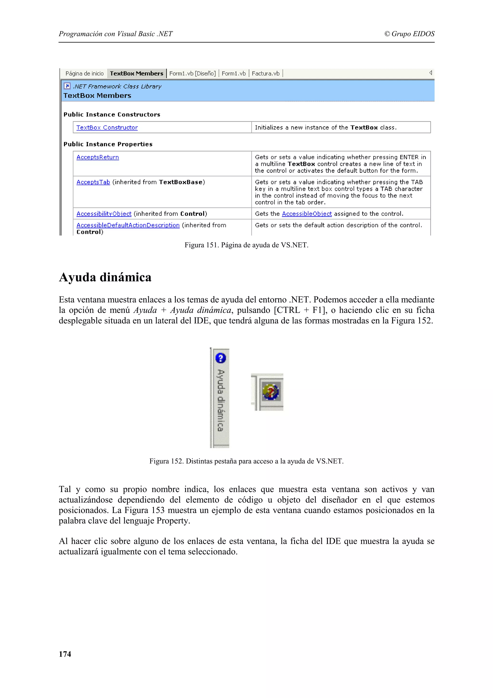 Programación con Visual Basic .NET

© Grupo EIDOS

Figura 151. Página de ayuda de VS.NET.

Ayuda dinámica
Esta ventana muestra enlaces a los temas de ayuda del entorno .NET. Podemos acceder a ella mediante
la opción de menú Ayuda + Ayuda dinámica, pulsando [CTRL + F1], o haciendo clic en su ficha
desplegable situada en un lateral del IDE, que tendrá alguna de las formas mostradas en la Figura 152.

Figura 152. Distintas pestaña para acceso a la ayuda de VS.NET.

Tal y como su propio nombre indica, los enlaces que muestra esta ventana son activos y van
actualizándose dependiendo del elemento de código u objeto del diseñador en el que estemos
posicionados. La Figura 153 muestra un ejemplo de esta ventana cuando estamos posicionados en la
palabra clave del lenguaje Property.
Al hacer clic sobre alguno de los enlaces de esta ventana, la ficha del IDE que muestra la ayuda se
actualizará igualmente con el tema seleccionado.

174

 