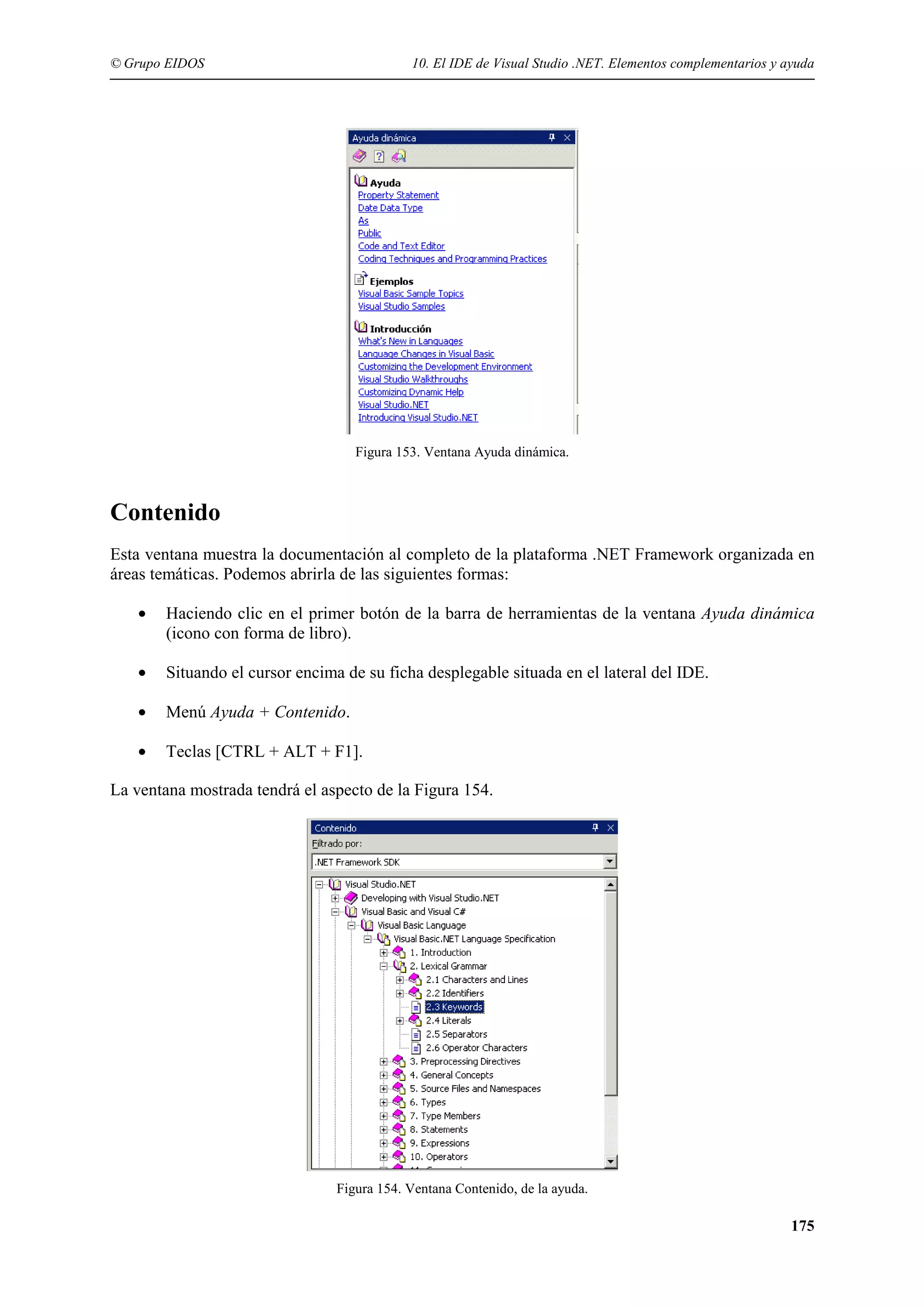 © Grupo EIDOS

10. El IDE de Visual Studio .NET. Elementos complementarios y ayuda

Figura 153. Ventana Ayuda dinámica.

Contenido
Esta ventana muestra la documentación al completo de la plataforma .NET Framework organizada en
áreas temáticas. Podemos abrirla de las siguientes formas:
•

Haciendo clic en el primer botón de la barra de herramientas de la ventana Ayuda dinámica
(icono con forma de libro).

•

Situando el cursor encima de su ficha desplegable situada en el lateral del IDE.

•

Menú Ayuda + Contenido.

•

Teclas [CTRL + ALT + F1].

La ventana mostrada tendrá el aspecto de la Figura 154.

Figura 154. Ventana Contenido, de la ayuda.

175

 