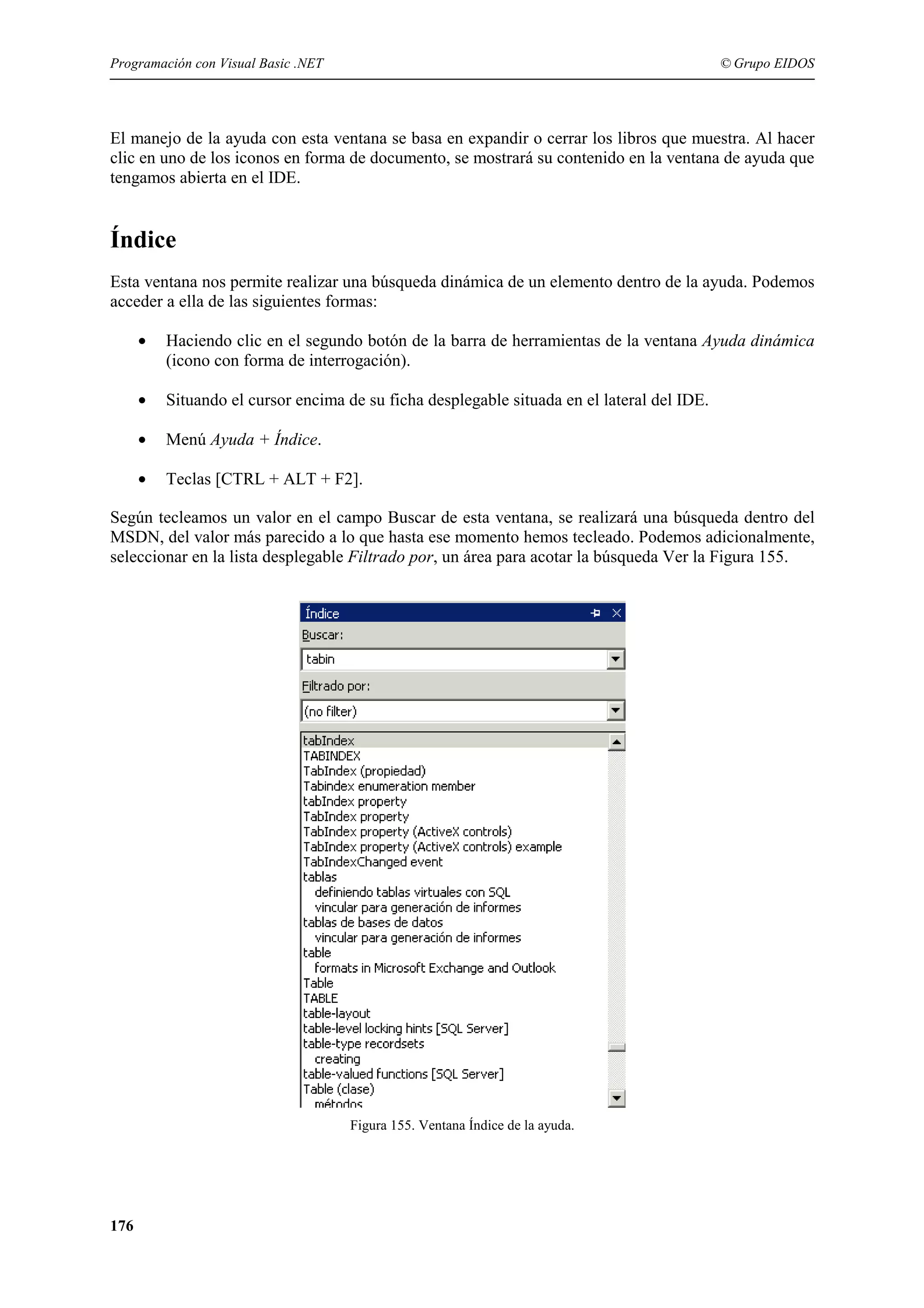 Programación con Visual Basic .NET

© Grupo EIDOS

El manejo de la ayuda con esta ventana se basa en expandir o cerrar los libros que muestra. Al hacer
clic en uno de los iconos en forma de documento, se mostrará su contenido en la ventana de ayuda que
tengamos abierta en el IDE.

Índice
Esta ventana nos permite realizar una búsqueda dinámica de un elemento dentro de la ayuda. Podemos
acceder a ella de las siguientes formas:
•

Haciendo clic en el segundo botón de la barra de herramientas de la ventana Ayuda dinámica
(icono con forma de interrogación).

•

Situando el cursor encima de su ficha desplegable situada en el lateral del IDE.

•

Menú Ayuda + Índice.

•

Teclas [CTRL + ALT + F2].

Según tecleamos un valor en el campo Buscar de esta ventana, se realizará una búsqueda dentro del
MSDN, del valor más parecido a lo que hasta ese momento hemos tecleado. Podemos adicionalmente,
seleccionar en la lista desplegable Filtrado por, un área para acotar la búsqueda Ver la Figura 155.

Figura 155. Ventana Índice de la ayuda.

176

 