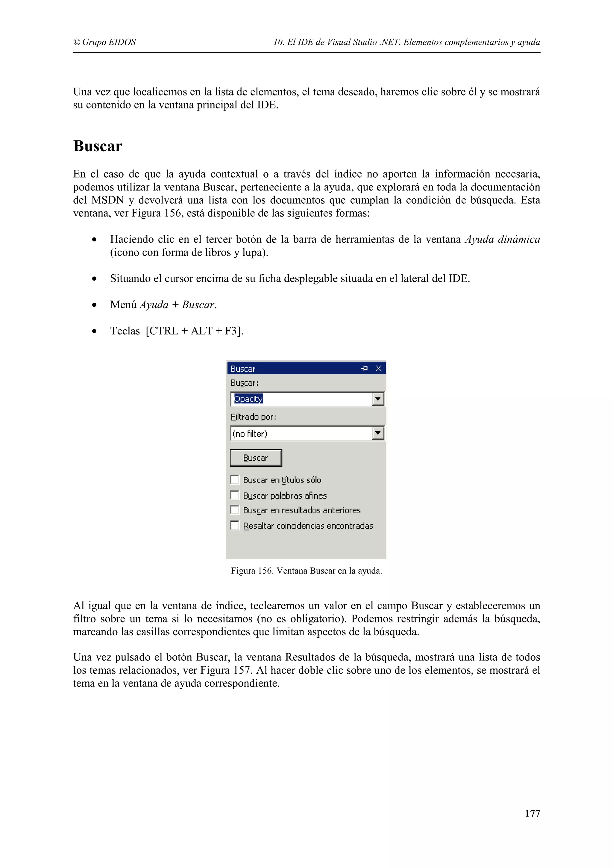 © Grupo EIDOS

10. El IDE de Visual Studio .NET. Elementos complementarios y ayuda

Una vez que localicemos en la lista de elementos, el tema deseado, haremos clic sobre él y se mostrará
su contenido en la ventana principal del IDE.

Buscar
En el caso de que la ayuda contextual o a través del índice no aporten la información necesaria,
podemos utilizar la ventana Buscar, perteneciente a la ayuda, que explorará en toda la documentación
del MSDN y devolverá una lista con los documentos que cumplan la condición de búsqueda. Esta
ventana, ver Figura 156, está disponible de las siguientes formas:
•

Haciendo clic en el tercer botón de la barra de herramientas de la ventana Ayuda dinámica
(icono con forma de libros y lupa).

•

Situando el cursor encima de su ficha desplegable situada en el lateral del IDE.

•

Menú Ayuda + Buscar.

•

Teclas [CTRL + ALT + F3].

Figura 156. Ventana Buscar en la ayuda.

Al igual que en la ventana de índice, teclearemos un valor en el campo Buscar y estableceremos un
filtro sobre un tema si lo necesitamos (no es obligatorio). Podemos restringir además la búsqueda,
marcando las casillas correspondientes que limitan aspectos de la búsqueda.
Una vez pulsado el botón Buscar, la ventana Resultados de la búsqueda, mostrará una lista de todos
los temas relacionados, ver Figura 157. Al hacer doble clic sobre uno de los elementos, se mostrará el
tema en la ventana de ayuda correspondiente.

177

 