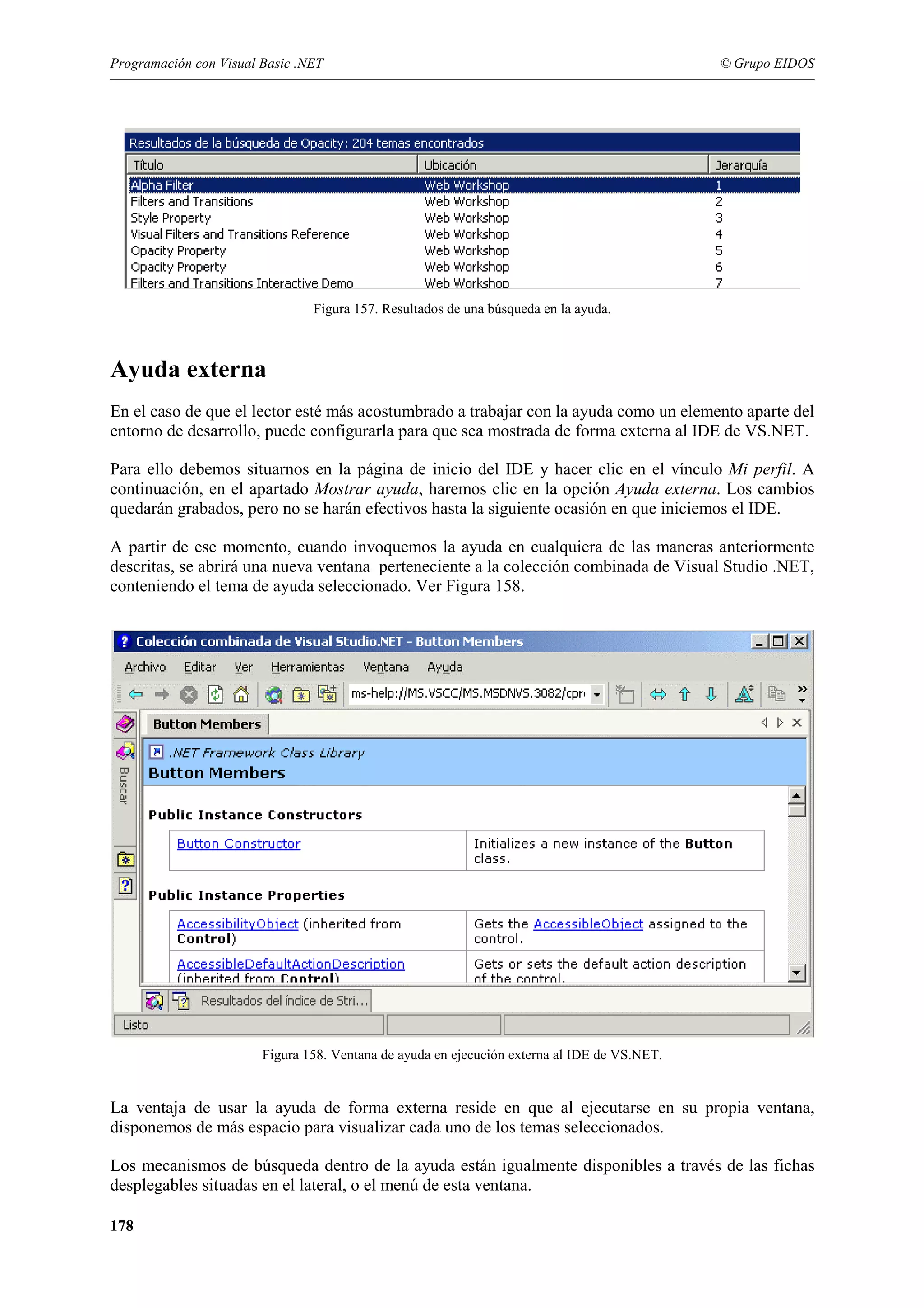 Programación con Visual Basic .NET

© Grupo EIDOS

Figura 157. Resultados de una búsqueda en la ayuda.

Ayuda externa
En el caso de que el lector esté más acostumbrado a trabajar con la ayuda como un elemento aparte del
entorno de desarrollo, puede configurarla para que sea mostrada de forma externa al IDE de VS.NET.
Para ello debemos situarnos en la página de inicio del IDE y hacer clic en el vínculo Mi perfil. A
continuación, en el apartado Mostrar ayuda, haremos clic en la opción Ayuda externa. Los cambios
quedarán grabados, pero no se harán efectivos hasta la siguiente ocasión en que iniciemos el IDE.
A partir de ese momento, cuando invoquemos la ayuda en cualquiera de las maneras anteriormente
descritas, se abrirá una nueva ventana perteneciente a la colección combinada de Visual Studio .NET,
conteniendo el tema de ayuda seleccionado. Ver Figura 158.

Figura 158. Ventana de ayuda en ejecución externa al IDE de VS.NET.

La ventaja de usar la ayuda de forma externa reside en que al ejecutarse en su propia ventana,
disponemos de más espacio para visualizar cada uno de los temas seleccionados.
Los mecanismos de búsqueda dentro de la ayuda están igualmente disponibles a través de las fichas
desplegables situadas en el lateral, o el menú de esta ventana.
178

 