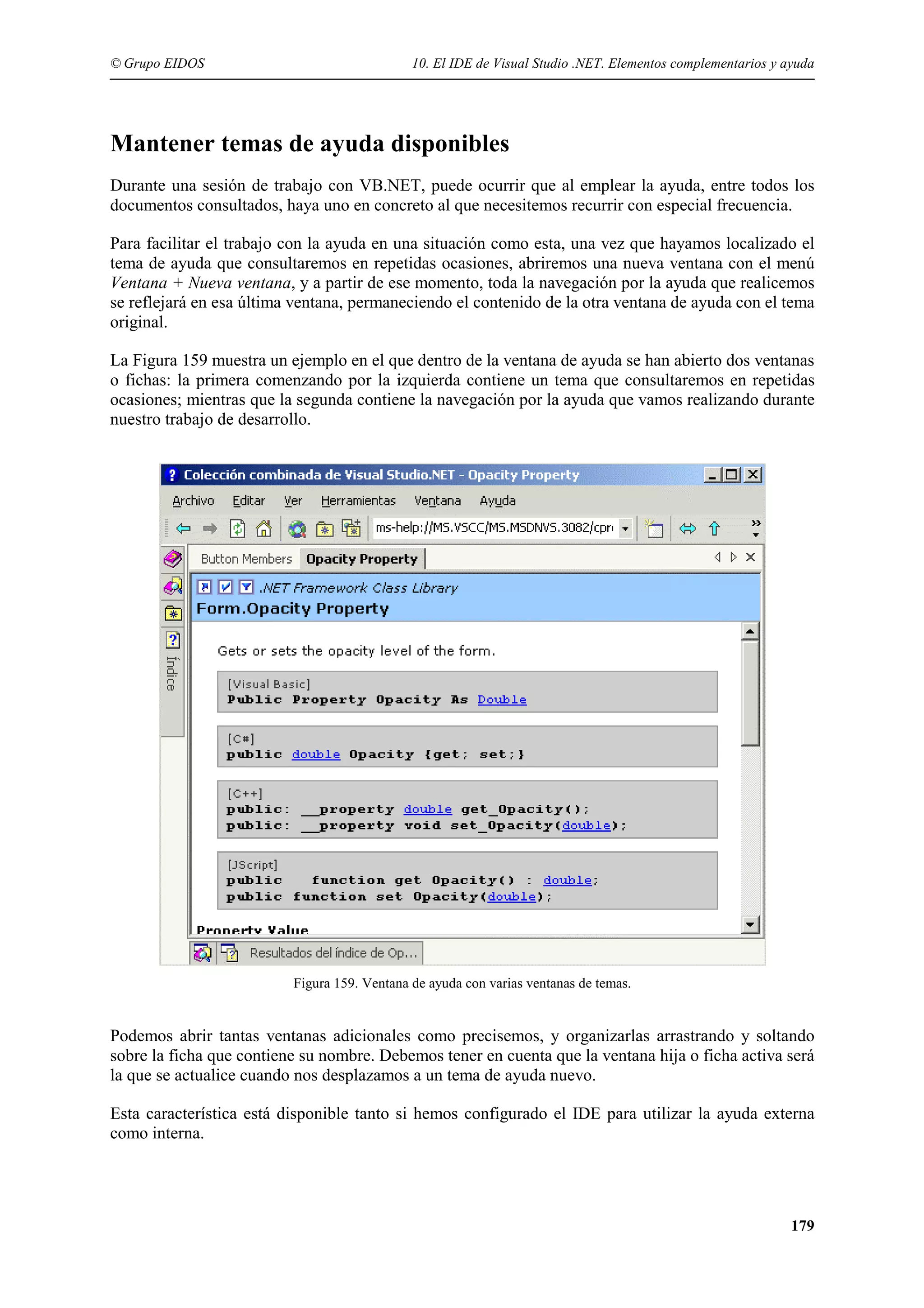© Grupo EIDOS

10. El IDE de Visual Studio .NET. Elementos complementarios y ayuda

Mantener temas de ayuda disponibles
Durante una sesión de trabajo con VB.NET, puede ocurrir que al emplear la ayuda, entre todos los
documentos consultados, haya uno en concreto al que necesitemos recurrir con especial frecuencia.
Para facilitar el trabajo con la ayuda en una situación como esta, una vez que hayamos localizado el
tema de ayuda que consultaremos en repetidas ocasiones, abriremos una nueva ventana con el menú
Ventana + Nueva ventana, y a partir de ese momento, toda la navegación por la ayuda que realicemos
se reflejará en esa última ventana, permaneciendo el contenido de la otra ventana de ayuda con el tema
original.
La Figura 159 muestra un ejemplo en el que dentro de la ventana de ayuda se han abierto dos ventanas
o fichas: la primera comenzando por la izquierda contiene un tema que consultaremos en repetidas
ocasiones; mientras que la segunda contiene la navegación por la ayuda que vamos realizando durante
nuestro trabajo de desarrollo.

Figura 159. Ventana de ayuda con varias ventanas de temas.

Podemos abrir tantas ventanas adicionales como precisemos, y organizarlas arrastrando y soltando
sobre la ficha que contiene su nombre. Debemos tener en cuenta que la ventana hija o ficha activa será
la que se actualice cuando nos desplazamos a un tema de ayuda nuevo.
Esta característica está disponible tanto si hemos configurado el IDE para utilizar la ayuda externa
como interna.

179

 