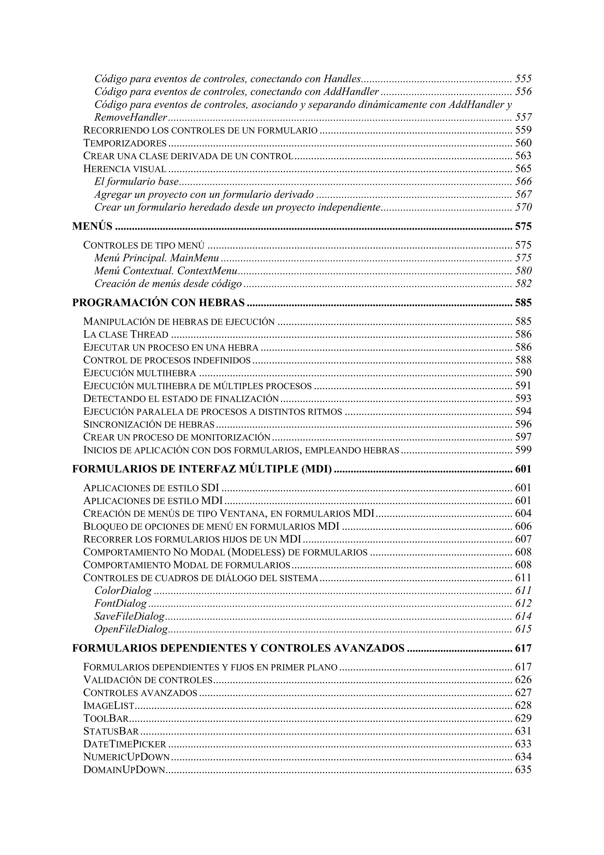 Código para eventos de controles, conectando con Handles...................................................... 555
Código para eventos de controles, conectando con AddHandler ............................................... 556
Código para eventos de controles, asociando y separando dinámicamente con AddHandler y
RemoveHandler ........................................................................................................................... 557
RECORRIENDO LOS CONTROLES DE UN FORMULARIO ..................................................................... 559
TEMPORIZADORES ........................................................................................................................... 560
CREAR UNA CLASE DERIVADA DE UN CONTROL .............................................................................. 563
HERENCIA VISUAL ........................................................................................................................... 565
El formulario base....................................................................................................................... 566
Agregar un proyecto con un formulario derivado ...................................................................... 567
Crear un formulario heredado desde un proyecto independiente............................................... 570
MENÚS .............................................................................................................................................. 575
CONTROLES DE TIPO MENÚ ............................................................................................................. 575
Menú Principal. MainMenu ........................................................................................................ 575
Menú Contextual. ContextMenu.................................................................................................. 580
Creación de menús desde código ................................................................................................ 582
PROGRAMACIÓN CON HEBRAS ............................................................................................... 585
MANIPULACIÓN DE HEBRAS DE EJECUCIÓN .................................................................................... 585
LA CLASE THREAD .......................................................................................................................... 586
EJECUTAR UN PROCESO EN UNA HEBRA .......................................................................................... 586
CONTROL DE PROCESOS INDEFINIDOS ............................................................................................. 588
EJECUCIÓN MULTIHEBRA ................................................................................................................ 590
EJECUCIÓN MULTIHEBRA DE MÚLTIPLES PROCESOS ....................................................................... 591
DETECTANDO EL ESTADO DE FINALIZACIÓN ................................................................................... 593
EJECUCIÓN PARALELA DE PROCESOS A DISTINTOS RITMOS ............................................................ 594
SINCRONIZACIÓN DE HEBRAS .......................................................................................................... 596
CREAR UN PROCESO DE MONITORIZACIÓN ...................................................................................... 597
INICIOS DE APLICACIÓN CON DOS FORMULARIOS, EMPLEANDO HEBRAS ........................................ 599
FORMULARIOS DE INTERFAZ MÚLTIPLE (MDI) ................................................................ 601
APLICACIONES DE ESTILO SDI ........................................................................................................ 601
APLICACIONES DE ESTILO MDI ....................................................................................................... 601
CREACIÓN DE MENÚS DE TIPO VENTANA, EN FORMULARIOS MDI................................................. 604
BLOQUEO DE OPCIONES DE MENÚ EN FORMULARIOS MDI ............................................................. 606
RECORRER LOS FORMULARIOS HIJOS DE UN MDI ........................................................................... 607
COMPORTAMIENTO NO MODAL (MODELESS) DE FORMULARIOS ................................................... 608
COMPORTAMIENTO MODAL DE FORMULARIOS ............................................................................... 608
CONTROLES DE CUADROS DE DIÁLOGO DEL SISTEMA ..................................................................... 611
ColorDialog ................................................................................................................................ 611
FontDialog .................................................................................................................................. 612
SaveFileDialog............................................................................................................................ 614
OpenFileDialog........................................................................................................................... 615
FORMULARIOS DEPENDIENTES Y CONTROLES AVANZADOS ...................................... 617
FORMULARIOS DEPENDIENTES Y FIJOS EN PRIMER PLANO .............................................................. 617
VALIDACIÓN DE CONTROLES ........................................................................................................... 626
CONTROLES AVANZADOS ................................................................................................................ 627
IMAGELIST....................................................................................................................................... 628
TOOLBAR......................................................................................................................................... 629
STATUSBAR ..................................................................................................................................... 631
DATETIMEPICKER ........................................................................................................................... 633
NUMERICUPDOWN .......................................................................................................................... 634
DOMAINUPDOWN............................................................................................................................ 635

 