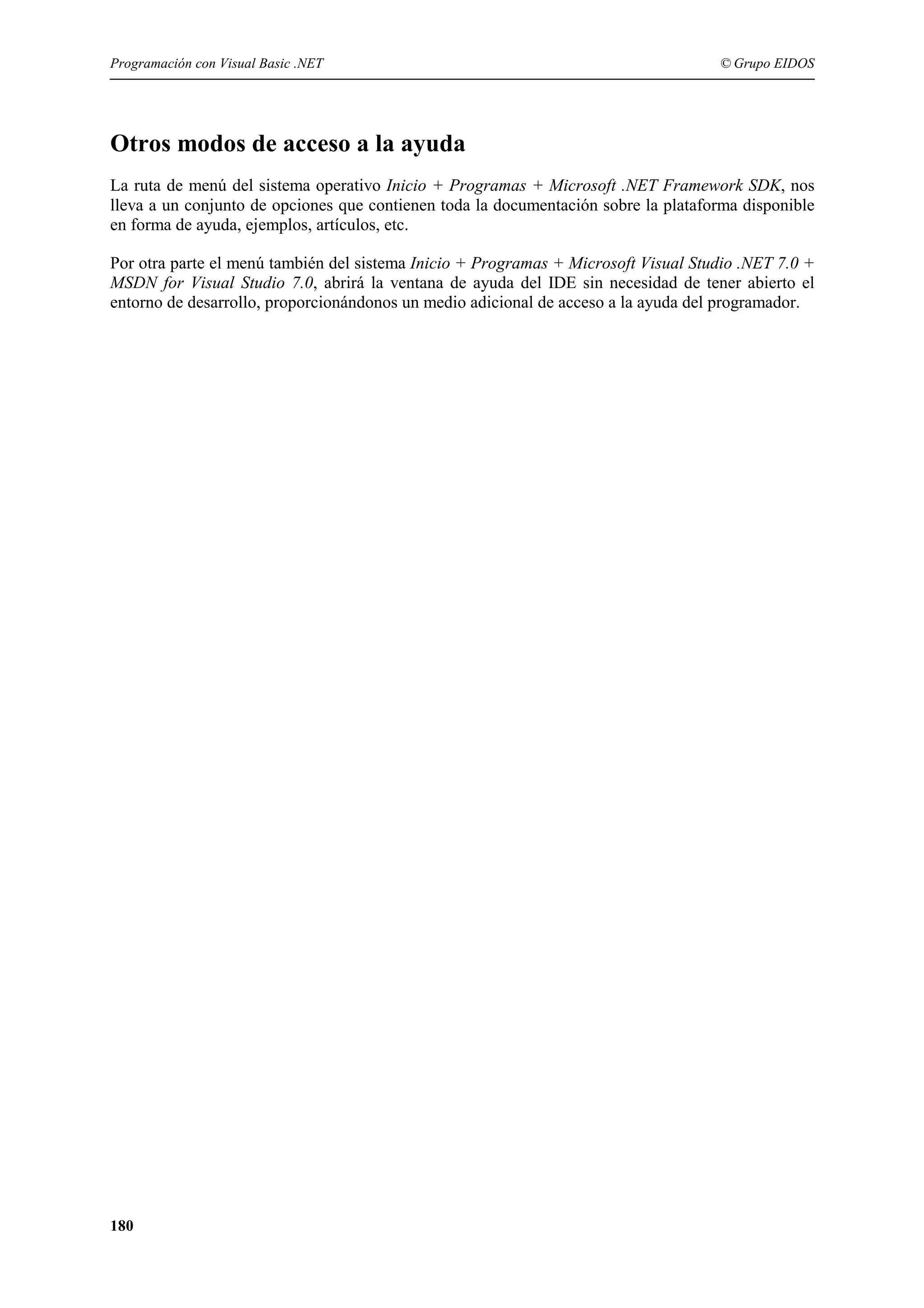 Programación con Visual Basic .NET

© Grupo EIDOS

Otros modos de acceso a la ayuda
La ruta de menú del sistema operativo Inicio + Programas + Microsoft .NET Framework SDK, nos
lleva a un conjunto de opciones que contienen toda la documentación sobre la plataforma disponible
en forma de ayuda, ejemplos, artículos, etc.
Por otra parte el menú también del sistema Inicio + Programas + Microsoft Visual Studio .NET 7.0 +
MSDN for Visual Studio 7.0, abrirá la ventana de ayuda del IDE sin necesidad de tener abierto el
entorno de desarrollo, proporcionándonos un medio adicional de acceso a la ayuda del programador.

180

 