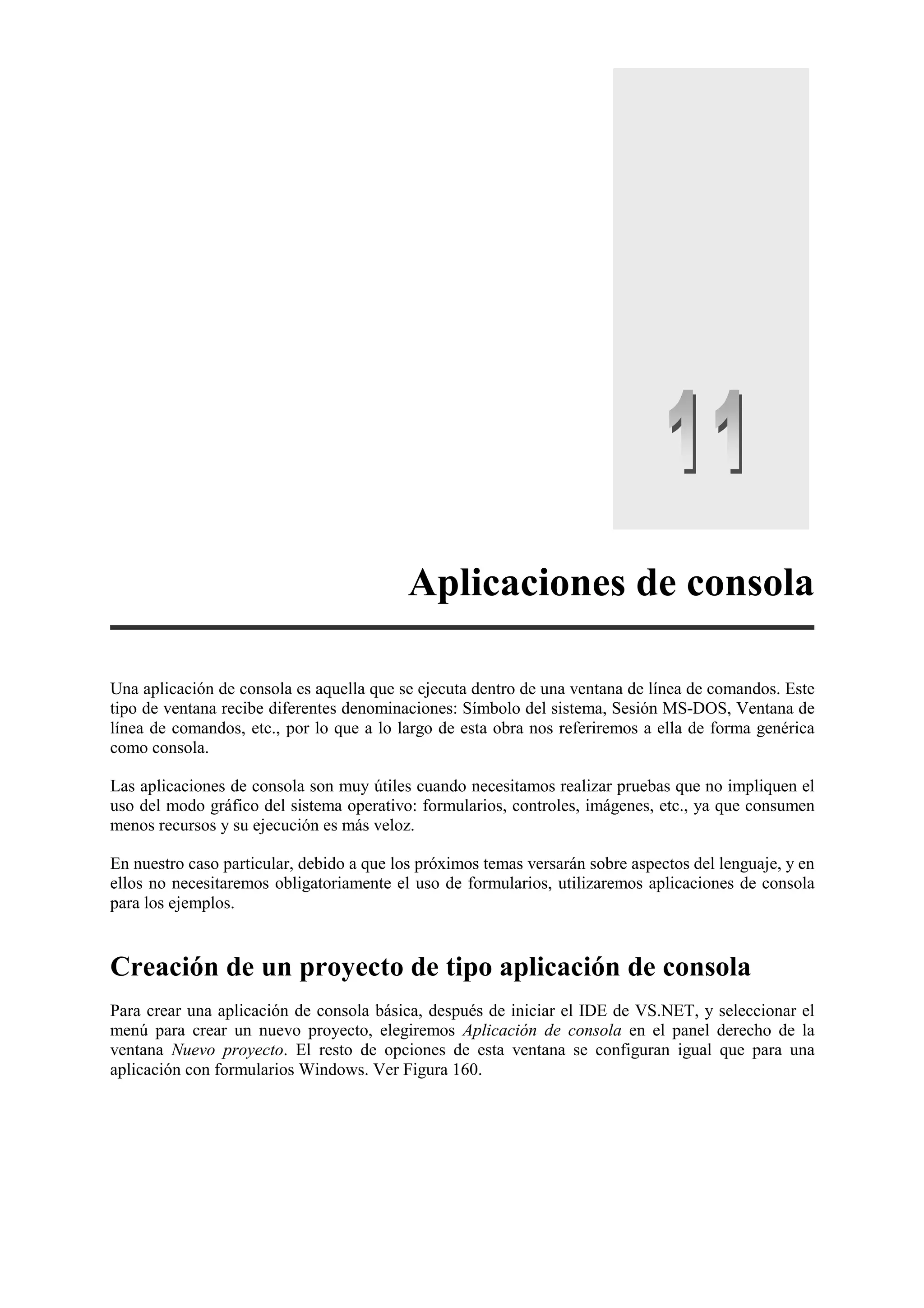 Aplicaciones de consola
Una aplicación de consola es aquella que se ejecuta dentro de una ventana de línea de comandos. Este
tipo de ventana recibe diferentes denominaciones: Símbolo del sistema, Sesión MS-DOS, Ventana de
línea de comandos, etc., por lo que a lo largo de esta obra nos referiremos a ella de forma genérica
como consola.
Las aplicaciones de consola son muy útiles cuando necesitamos realizar pruebas que no impliquen el
uso del modo gráfico del sistema operativo: formularios, controles, imágenes, etc., ya que consumen
menos recursos y su ejecución es más veloz.
En nuestro caso particular, debido a que los próximos temas versarán sobre aspectos del lenguaje, y en
ellos no necesitaremos obligatoriamente el uso de formularios, utilizaremos aplicaciones de consola
para los ejemplos.

Creación de un proyecto de tipo aplicación de consola
Para crear una aplicación de consola básica, después de iniciar el IDE de VS.NET, y seleccionar el
menú para crear un nuevo proyecto, elegiremos Aplicación de consola en el panel derecho de la
ventana Nuevo proyecto. El resto de opciones de esta ventana se configuran igual que para una
aplicación con formularios Windows. Ver Figura 160.

 