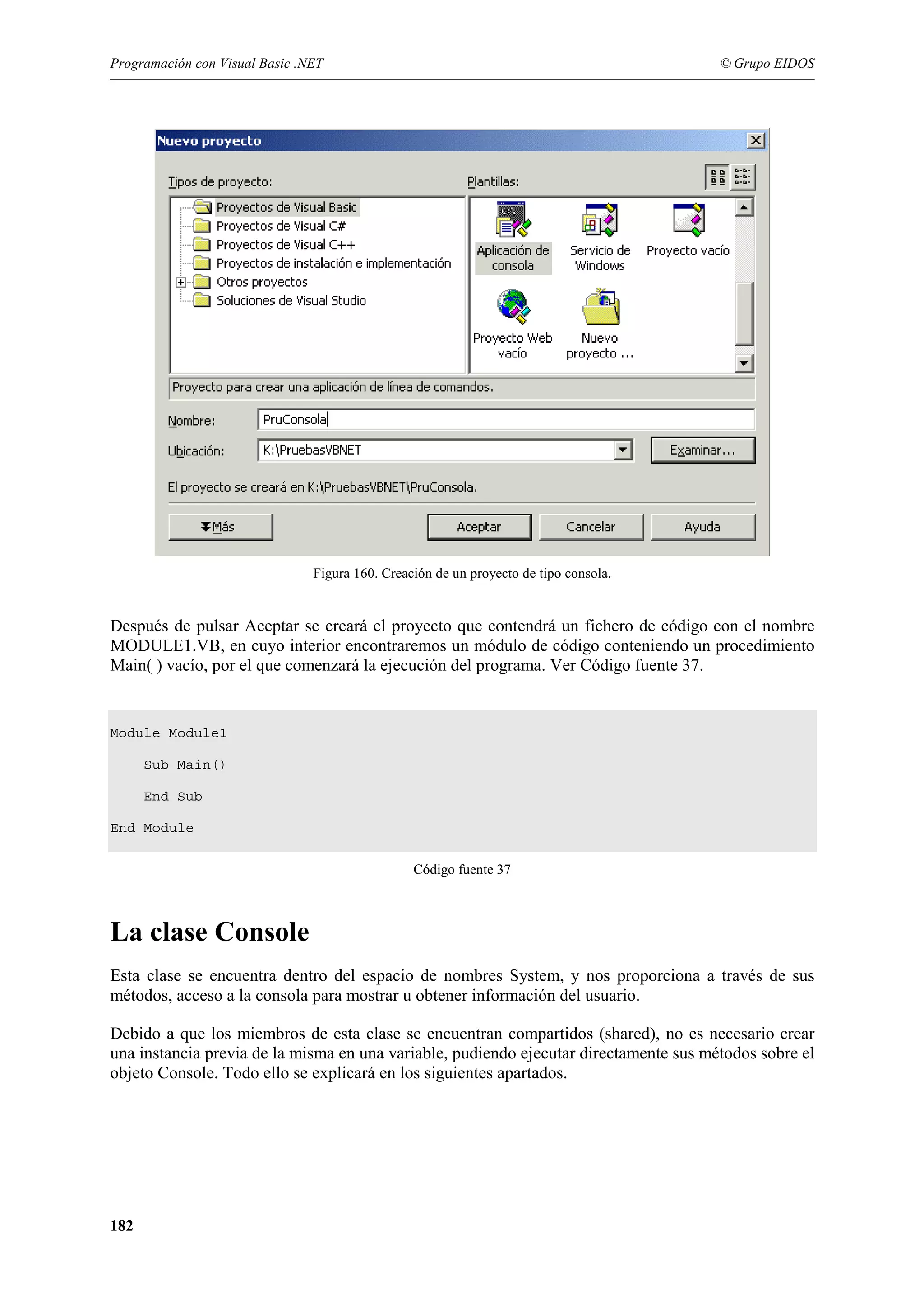 Programación con Visual Basic .NET

© Grupo EIDOS

Figura 160. Creación de un proyecto de tipo consola.

Después de pulsar Aceptar se creará el proyecto que contendrá un fichero de código con el nombre
MODULE1.VB, en cuyo interior encontraremos un módulo de código conteniendo un procedimiento
Main( ) vacío, por el que comenzará la ejecución del programa. Ver Código fuente 37.

Module Module1
Sub Main()
End Sub
End Module
Código fuente 37

La clase Console
Esta clase se encuentra dentro del espacio de nombres System, y nos proporciona a través de sus
métodos, acceso a la consola para mostrar u obtener información del usuario.
Debido a que los miembros de esta clase se encuentran compartidos (shared), no es necesario crear
una instancia previa de la misma en una variable, pudiendo ejecutar directamente sus métodos sobre el
objeto Console. Todo ello se explicará en los siguientes apartados.

182

 