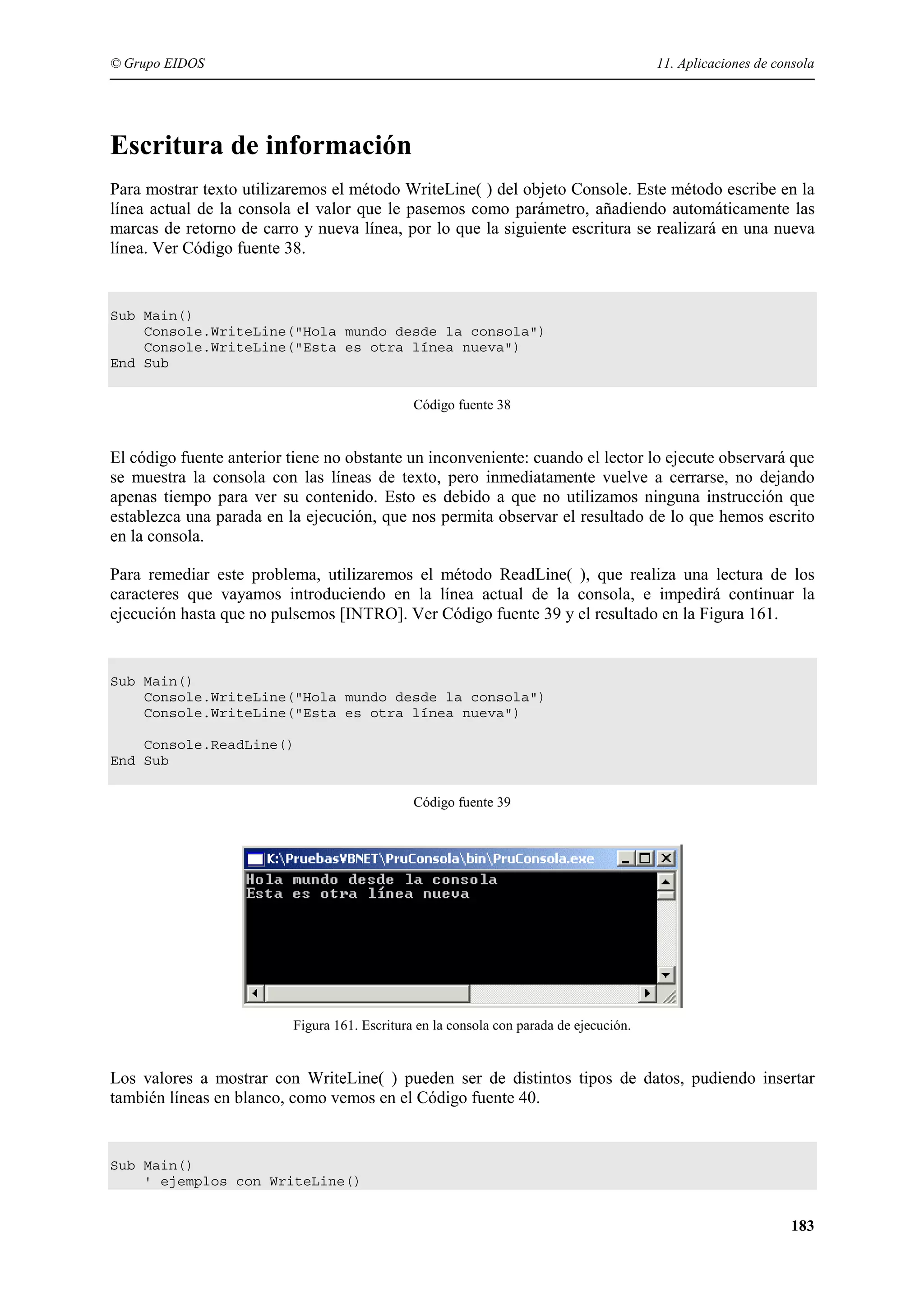 © Grupo EIDOS

11. Aplicaciones de consola

Escritura de información
Para mostrar texto utilizaremos el método WriteLine( ) del objeto Console. Este método escribe en la
línea actual de la consola el valor que le pasemos como parámetro, añadiendo automáticamente las
marcas de retorno de carro y nueva línea, por lo que la siguiente escritura se realizará en una nueva
línea. Ver Código fuente 38.

Sub Main()
Console.WriteLine("Hola mundo desde la consola")
Console.WriteLine("Esta es otra línea nueva")
End Sub
Código fuente 38

El código fuente anterior tiene no obstante un inconveniente: cuando el lector lo ejecute observará que
se muestra la consola con las líneas de texto, pero inmediatamente vuelve a cerrarse, no dejando
apenas tiempo para ver su contenido. Esto es debido a que no utilizamos ninguna instrucción que
establezca una parada en la ejecución, que nos permita observar el resultado de lo que hemos escrito
en la consola.
Para remediar este problema, utilizaremos el método ReadLine( ), que realiza una lectura de los
caracteres que vayamos introduciendo en la línea actual de la consola, e impedirá continuar la
ejecución hasta que no pulsemos [INTRO]. Ver Código fuente 39 y el resultado en la Figura 161.

Sub Main()
Console.WriteLine("Hola mundo desde la consola")
Console.WriteLine("Esta es otra línea nueva")
Console.ReadLine()
End Sub
Código fuente 39

Figura 161. Escritura en la consola con parada de ejecución.

Los valores a mostrar con WriteLine( ) pueden ser de distintos tipos de datos, pudiendo insertar
también líneas en blanco, como vemos en el Código fuente 40.

Sub Main()
' ejemplos con WriteLine()

183

 