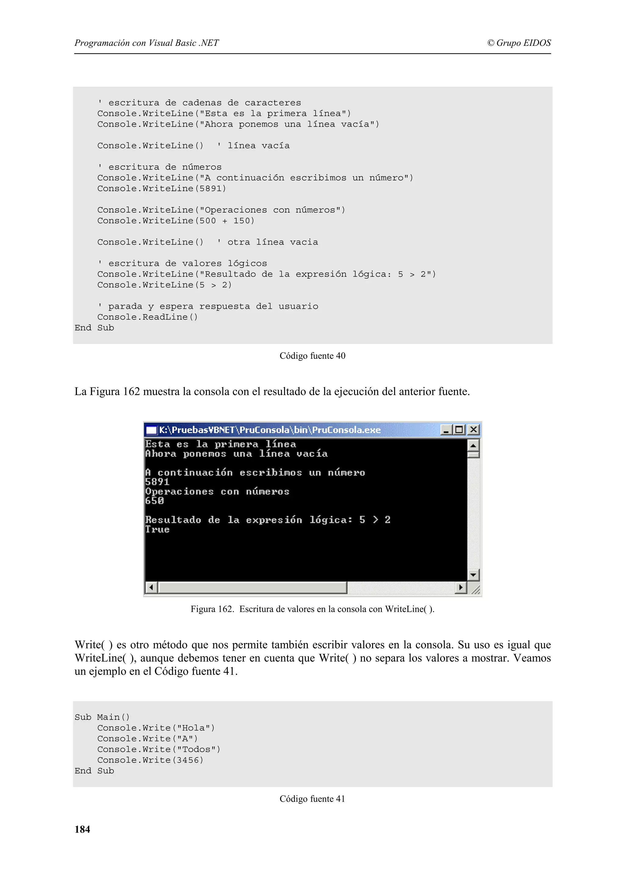 Programación con Visual Basic .NET

© Grupo EIDOS

' escritura de cadenas de caracteres
Console.WriteLine("Esta es la primera línea")
Console.WriteLine("Ahora ponemos una línea vacía")
Console.WriteLine()

' línea vacía

' escritura de números
Console.WriteLine("A continuación escribimos un número")
Console.WriteLine(5891)
Console.WriteLine("Operaciones con números")
Console.WriteLine(500 + 150)
Console.WriteLine()

' otra línea vacia

' escritura de valores lógicos
Console.WriteLine("Resultado de la expresión lógica: 5 > 2")
Console.WriteLine(5 > 2)
' parada y espera respuesta del usuario
Console.ReadLine()
End Sub
Código fuente 40

La Figura 162 muestra la consola con el resultado de la ejecución del anterior fuente.

Figura 162. Escritura de valores en la consola con WriteLine( ).

Write( ) es otro método que nos permite también escribir valores en la consola. Su uso es igual que
WriteLine( ), aunque debemos tener en cuenta que Write( ) no separa los valores a mostrar. Veamos
un ejemplo en el Código fuente 41.

Sub Main()
Console.Write("Hola")
Console.Write("A")
Console.Write("Todos")
Console.Write(3456)
End Sub
Código fuente 41

184

 
