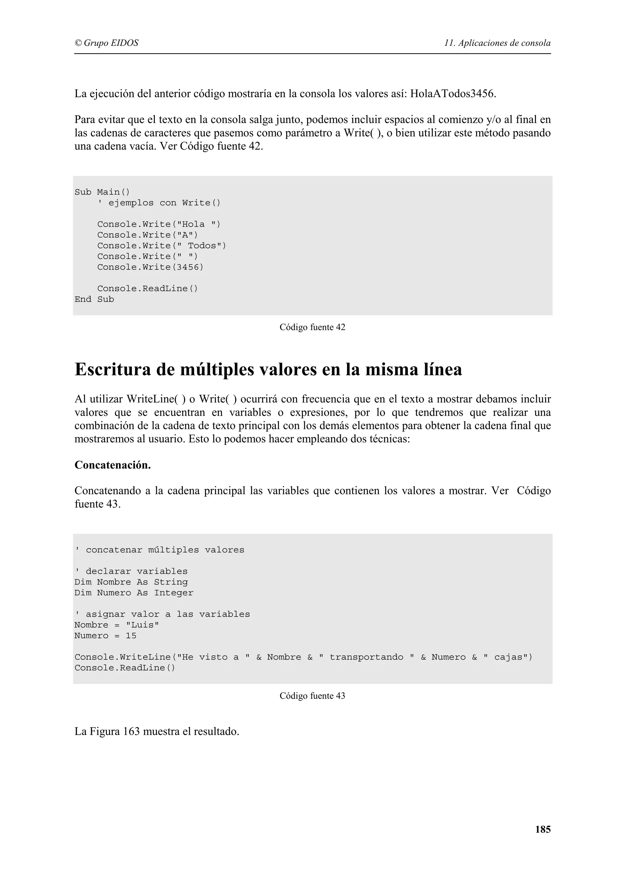 © Grupo EIDOS

11. Aplicaciones de consola

La ejecución del anterior código mostraría en la consola los valores así: HolaATodos3456.
Para evitar que el texto en la consola salga junto, podemos incluir espacios al comienzo y/o al final en
las cadenas de caracteres que pasemos como parámetro a Write( ), o bien utilizar este método pasando
una cadena vacía. Ver Código fuente 42.

Sub Main()
' ejemplos con Write()
Console.Write("Hola ")
Console.Write("A")
Console.Write(" Todos")
Console.Write(" ")
Console.Write(3456)
Console.ReadLine()
End Sub
Código fuente 42

Escritura de múltiples valores en la misma línea
Al utilizar WriteLine( ) o Write( ) ocurrirá con frecuencia que en el texto a mostrar debamos incluir
valores que se encuentran en variables o expresiones, por lo que tendremos que realizar una
combinación de la cadena de texto principal con los demás elementos para obtener la cadena final que
mostraremos al usuario. Esto lo podemos hacer empleando dos técnicas:
Concatenación.
Concatenando a la cadena principal las variables que contienen los valores a mostrar. Ver Código
fuente 43.

' concatenar múltiples valores
' declarar variables
Dim Nombre As String
Dim Numero As Integer
' asignar valor a las variables
Nombre = "Luis"
Numero = 15
Console.WriteLine("He visto a " & Nombre & " transportando " & Numero & " cajas")
Console.ReadLine()
Código fuente 43

La Figura 163 muestra el resultado.

185

 