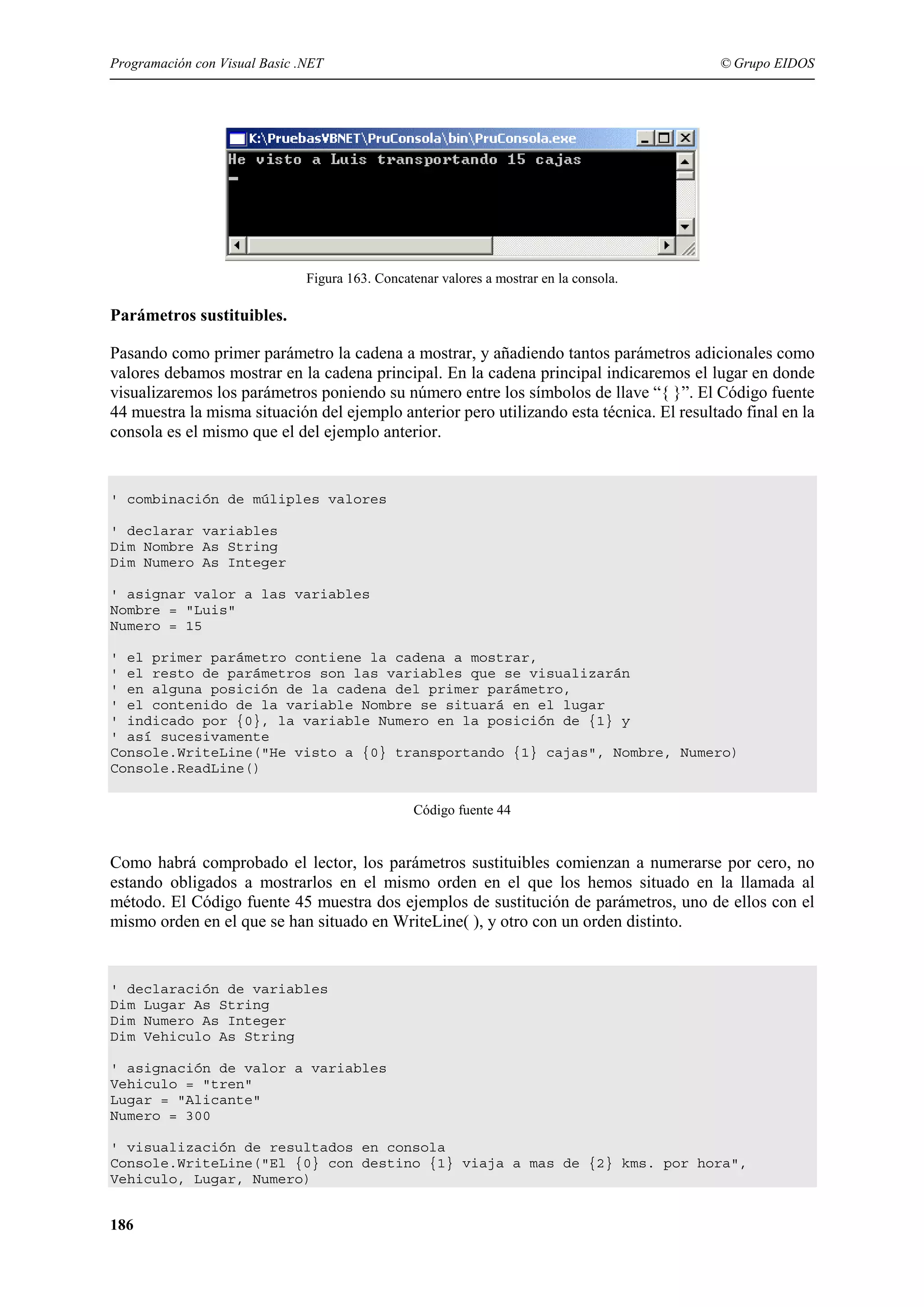 Programación con Visual Basic .NET

© Grupo EIDOS

Figura 163. Concatenar valores a mostrar en la consola.

Parámetros sustituibles.
Pasando como primer parámetro la cadena a mostrar, y añadiendo tantos parámetros adicionales como
valores debamos mostrar en la cadena principal. En la cadena principal indicaremos el lugar en donde
visualizaremos los parámetros poniendo su número entre los símbolos de llave “{ }”. El Código fuente
44 muestra la misma situación del ejemplo anterior pero utilizando esta técnica. El resultado final en la
consola es el mismo que el del ejemplo anterior.

' combinación de múliples valores
' declarar variables
Dim Nombre As String
Dim Numero As Integer
' asignar valor a las variables
Nombre = "Luis"
Numero = 15
' el primer parámetro contiene la cadena a mostrar,
' el resto de parámetros son las variables que se visualizarán
' en alguna posición de la cadena del primer parámetro,
' el contenido de la variable Nombre se situará en el lugar
' indicado por {0}, la variable Numero en la posición de {1} y
' así sucesivamente
Console.WriteLine("He visto a {0} transportando {1} cajas", Nombre, Numero)
Console.ReadLine()
Código fuente 44

Como habrá comprobado el lector, los parámetros sustituibles comienzan a numerarse por cero, no
estando obligados a mostrarlos en el mismo orden en el que los hemos situado en la llamada al
método. El Código fuente 45 muestra dos ejemplos de sustitución de parámetros, uno de ellos con el
mismo orden en el que se han situado en WriteLine( ), y otro con un orden distinto.

' declaración de variables
Dim Lugar As String
Dim Numero As Integer
Dim Vehiculo As String
' asignación de valor a variables
Vehiculo = "tren"
Lugar = "Alicante"
Numero = 300
' visualización de resultados en consola
Console.WriteLine("El {0} con destino {1} viaja a mas de {2} kms. por hora",
Vehiculo, Lugar, Numero)

186

 