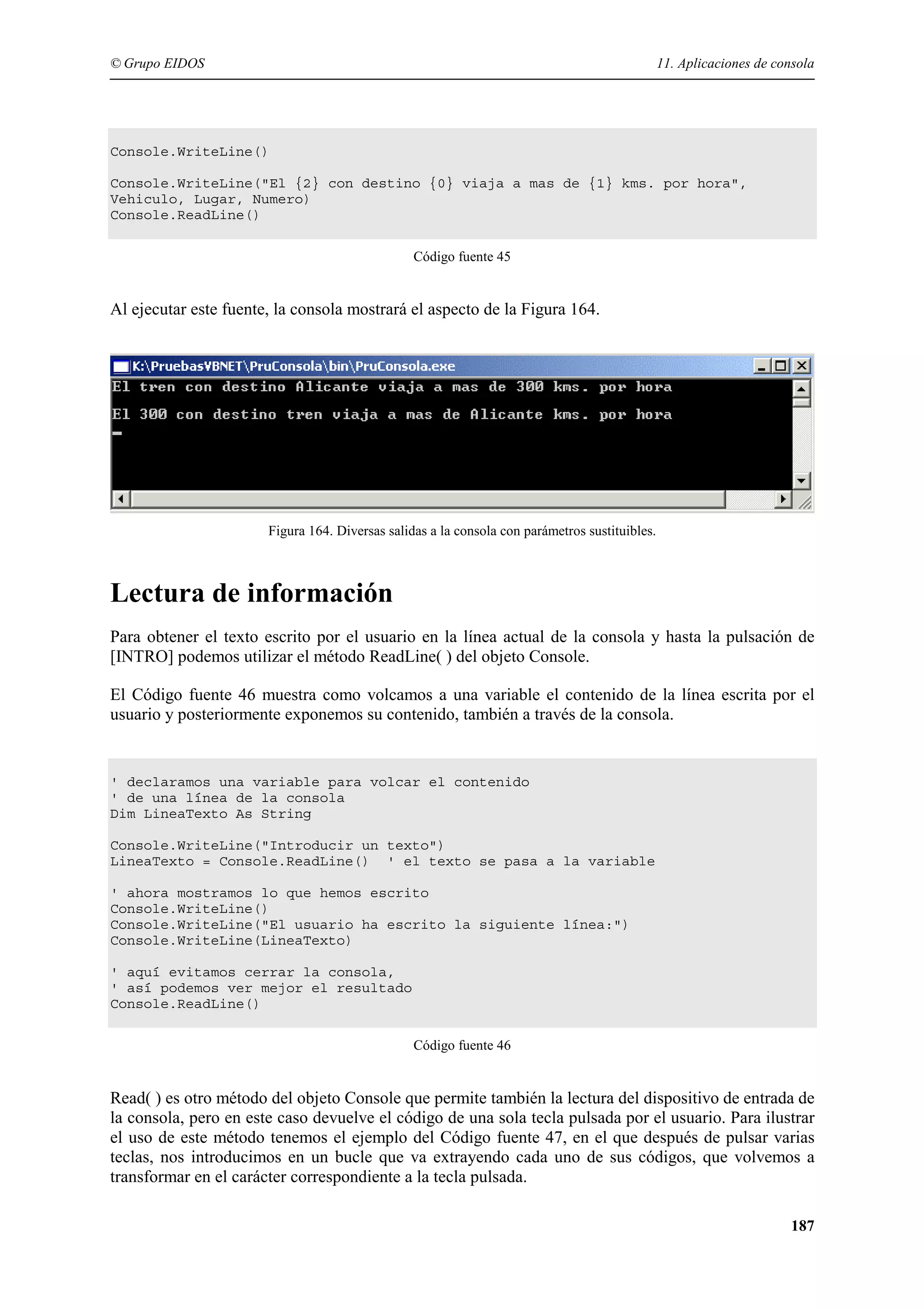 © Grupo EIDOS

11. Aplicaciones de consola

Console.WriteLine()
Console.WriteLine("El {2} con destino {0} viaja a mas de {1} kms. por hora",
Vehiculo, Lugar, Numero)
Console.ReadLine()
Código fuente 45

Al ejecutar este fuente, la consola mostrará el aspecto de la Figura 164.

Figura 164. Diversas salidas a la consola con parámetros sustituibles.

Lectura de información
Para obtener el texto escrito por el usuario en la línea actual de la consola y hasta la pulsación de
[INTRO] podemos utilizar el método ReadLine( ) del objeto Console.
El Código fuente 46 muestra como volcamos a una variable el contenido de la línea escrita por el
usuario y posteriormente exponemos su contenido, también a través de la consola.

' declaramos una variable para volcar el contenido
' de una línea de la consola
Dim LineaTexto As String
Console.WriteLine("Introducir un texto")
LineaTexto = Console.ReadLine() ' el texto se pasa a la variable
' ahora mostramos lo que hemos escrito
Console.WriteLine()
Console.WriteLine("El usuario ha escrito la siguiente línea:")
Console.WriteLine(LineaTexto)
' aquí evitamos cerrar la consola,
' así podemos ver mejor el resultado
Console.ReadLine()
Código fuente 46

Read( ) es otro método del objeto Console que permite también la lectura del dispositivo de entrada de
la consola, pero en este caso devuelve el código de una sola tecla pulsada por el usuario. Para ilustrar
el uso de este método tenemos el ejemplo del Código fuente 47, en el que después de pulsar varias
teclas, nos introducimos en un bucle que va extrayendo cada uno de sus códigos, que volvemos a
transformar en el carácter correspondiente a la tecla pulsada.
187

 