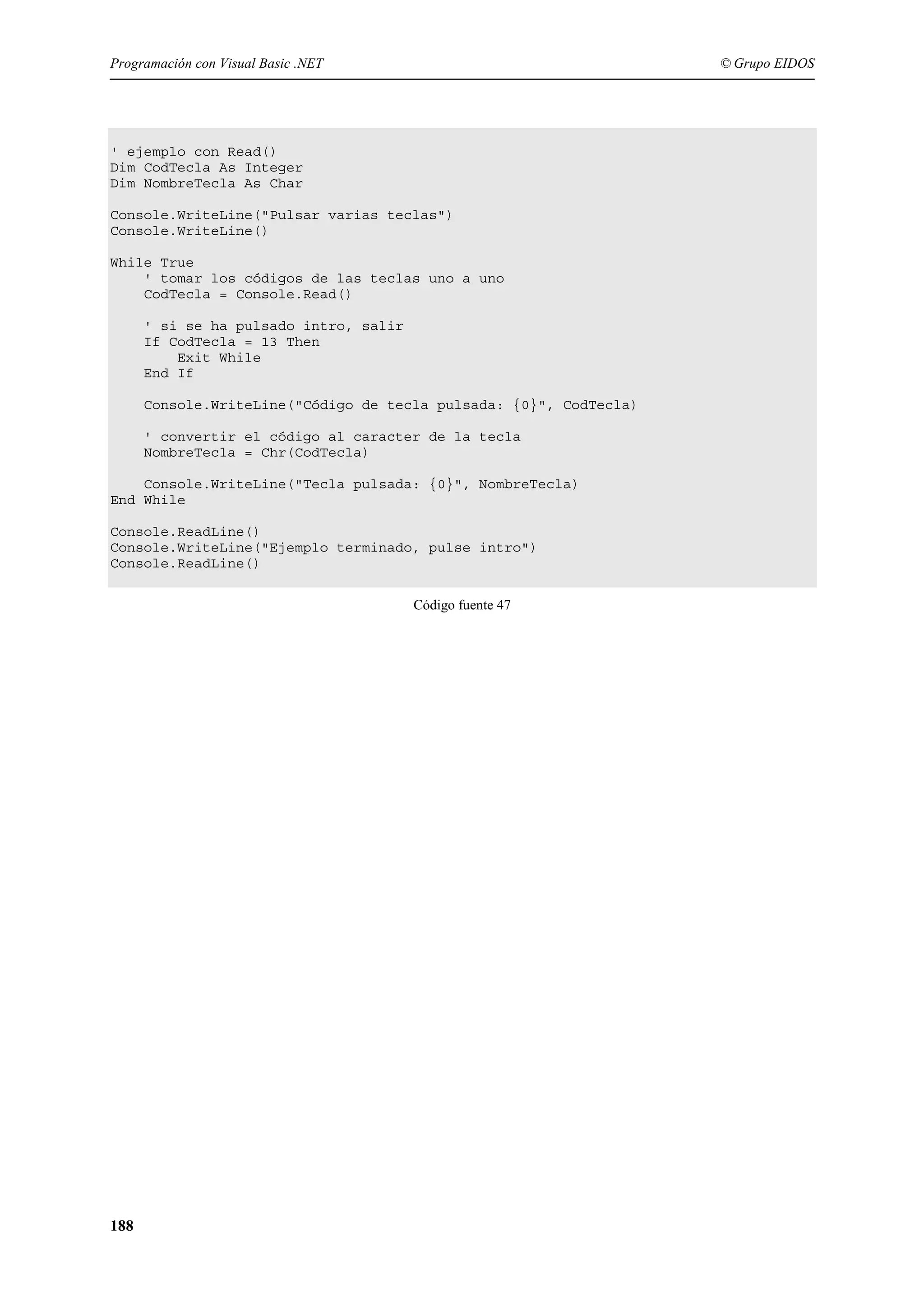 Programación con Visual Basic .NET

© Grupo EIDOS

' ejemplo con Read()
Dim CodTecla As Integer
Dim NombreTecla As Char
Console.WriteLine("Pulsar varias teclas")
Console.WriteLine()
While True
' tomar los códigos de las teclas uno a uno
CodTecla = Console.Read()
' si se ha pulsado intro, salir
If CodTecla = 13 Then
Exit While
End If
Console.WriteLine("Código de tecla pulsada: {0}", CodTecla)
' convertir el código al caracter de la tecla
NombreTecla = Chr(CodTecla)
Console.WriteLine("Tecla pulsada: {0}", NombreTecla)
End While
Console.ReadLine()
Console.WriteLine("Ejemplo terminado, pulse intro")
Console.ReadLine()
Código fuente 47

188

 