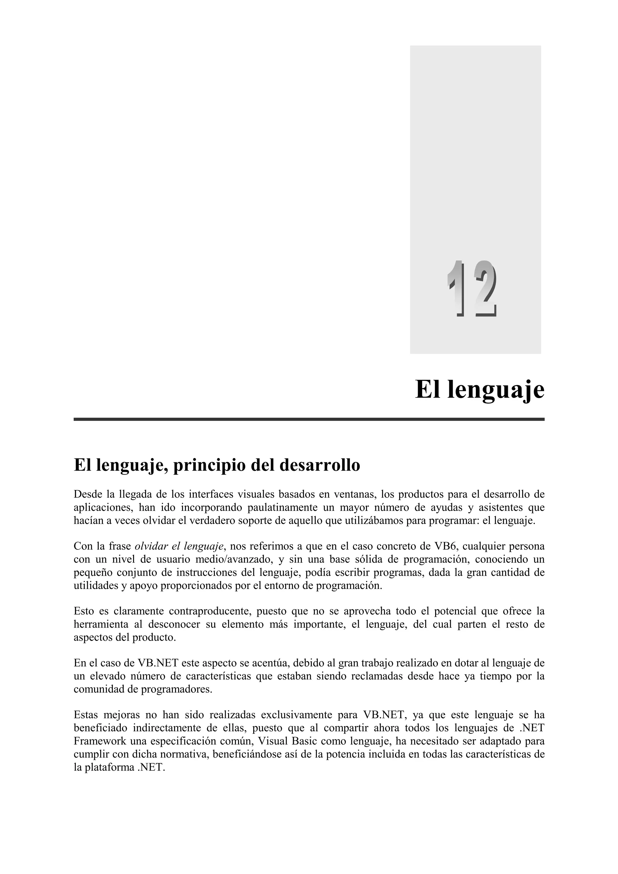 El lenguaje
El lenguaje, principio del desarrollo
Desde la llegada de los interfaces visuales basados en ventanas, los productos para el desarrollo de
aplicaciones, han ido incorporando paulatinamente un mayor número de ayudas y asistentes que
hacían a veces olvidar el verdadero soporte de aquello que utilizábamos para programar: el lenguaje.
Con la frase olvidar el lenguaje, nos referimos a que en el caso concreto de VB6, cualquier persona
con un nivel de usuario medio/avanzado, y sin una base sólida de programación, conociendo un
pequeño conjunto de instrucciones del lenguaje, podía escribir programas, dada la gran cantidad de
utilidades y apoyo proporcionados por el entorno de programación.
Esto es claramente contraproducente, puesto que no se aprovecha todo el potencial que ofrece la
herramienta al desconocer su elemento más importante, el lenguaje, del cual parten el resto de
aspectos del producto.
En el caso de VB.NET este aspecto se acentúa, debido al gran trabajo realizado en dotar al lenguaje de
un elevado número de características que estaban siendo reclamadas desde hace ya tiempo por la
comunidad de programadores.
Estas mejoras no han sido realizadas exclusivamente para VB.NET, ya que este lenguaje se ha
beneficiado indirectamente de ellas, puesto que al compartir ahora todos los lenguajes de .NET
Framework una especificación común, Visual Basic como lenguaje, ha necesitado ser adaptado para
cumplir con dicha normativa, beneficiándose así de la potencia incluida en todas las características de
la plataforma .NET.

 