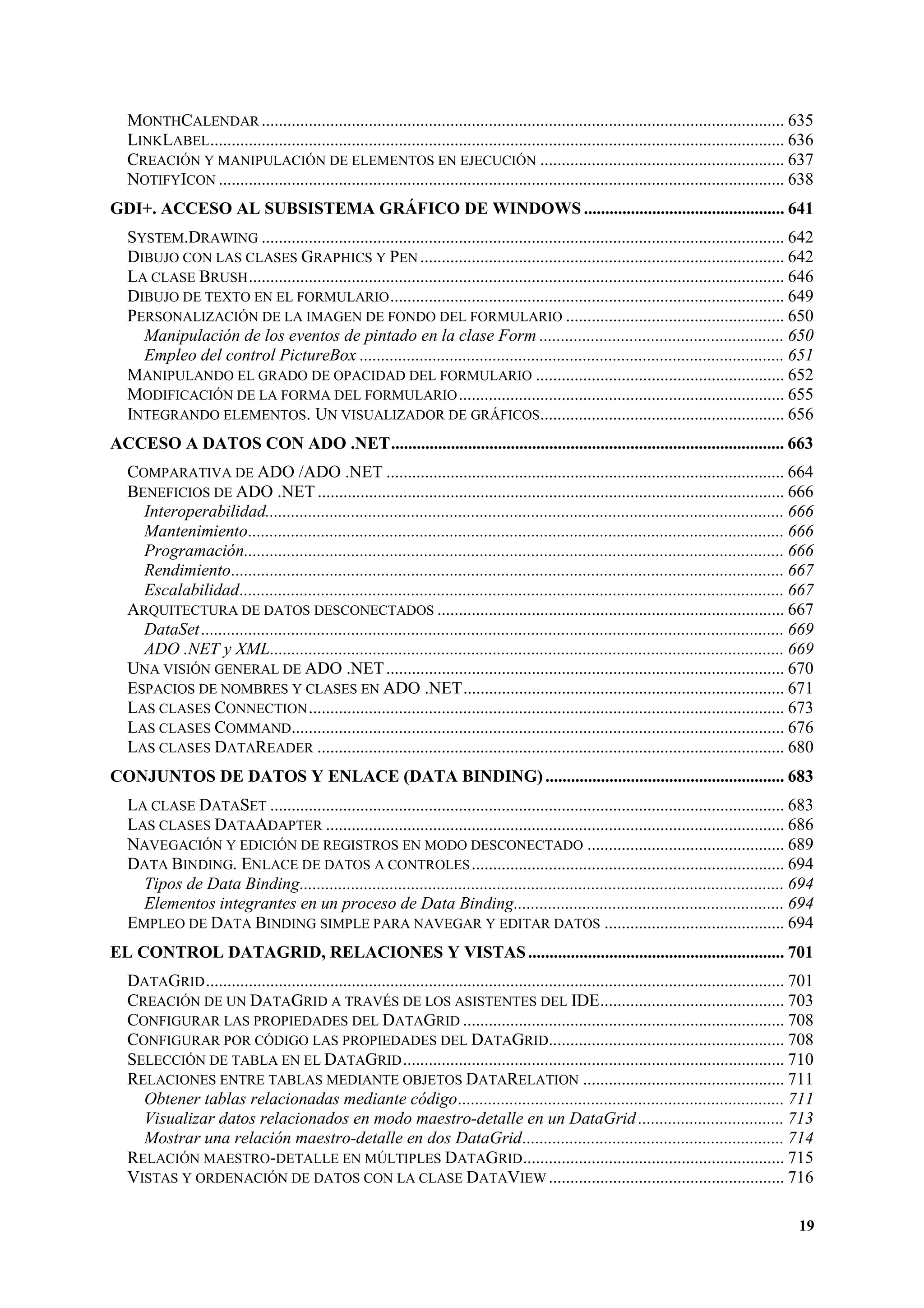 MONTHCALENDAR .......................................................................................................................... 635
LINKLABEL ...................................................................................................................................... 636
CREACIÓN Y MANIPULACIÓN DE ELEMENTOS EN EJECUCIÓN ......................................................... 637
NOTIFYICON .................................................................................................................................... 638
GDI+. ACCESO AL SUBSISTEMA GRÁFICO DE WINDOWS ............................................... 641
SYSTEM.DRAWING .......................................................................................................................... 642
DIBUJO CON LAS CLASES GRAPHICS Y PEN ..................................................................................... 642
LA CLASE BRUSH ............................................................................................................................. 646
DIBUJO DE TEXTO EN EL FORMULARIO ............................................................................................ 649
PERSONALIZACIÓN DE LA IMAGEN DE FONDO DEL FORMULARIO ................................................... 650
Manipulación de los eventos de pintado en la clase Form ......................................................... 650
Empleo del control PictureBox ................................................................................................... 651
MANIPULANDO EL GRADO DE OPACIDAD DEL FORMULARIO .......................................................... 652
MODIFICACIÓN DE LA FORMA DEL FORMULARIO ............................................................................ 655
INTEGRANDO ELEMENTOS. UN VISUALIZADOR DE GRÁFICOS......................................................... 656
ACCESO A DATOS CON ADO .NET............................................................................................ 663
COMPARATIVA DE ADO /ADO .NET ............................................................................................. 664
BENEFICIOS DE ADO .NET ............................................................................................................. 666
Interoperabilidad......................................................................................................................... 666
Mantenimiento............................................................................................................................. 666
Programación.............................................................................................................................. 666
Rendimiento................................................................................................................................. 667
Escalabilidad............................................................................................................................... 667
ARQUITECTURA DE DATOS DESCONECTADOS ................................................................................. 667
DataSet ........................................................................................................................................ 669
ADO .NET y XML........................................................................................................................ 669
UNA VISIÓN GENERAL DE ADO .NET ............................................................................................. 670
ESPACIOS DE NOMBRES Y CLASES EN ADO .NET........................................................................... 671
LAS CLASES CONNECTION ............................................................................................................... 673
LAS CLASES COMMAND................................................................................................................... 676
LAS CLASES DATAREADER ............................................................................................................. 680
CONJUNTOS DE DATOS Y ENLACE (DATA BINDING) ........................................................ 683
LA CLASE DATASET ........................................................................................................................ 683
LAS CLASES DATAADAPTER ........................................................................................................... 686
NAVEGACIÓN Y EDICIÓN DE REGISTROS EN MODO DESCONECTADO .............................................. 689
DATA BINDING. ENLACE DE DATOS A CONTROLES ......................................................................... 694
Tipos de Data Binding................................................................................................................. 694
Elementos integrantes en un proceso de Data Binding............................................................... 694
EMPLEO DE DATA BINDING SIMPLE PARA NAVEGAR Y EDITAR DATOS .......................................... 694
EL CONTROL DATAGRID, RELACIONES Y VISTAS ............................................................ 701
DATAGRID ....................................................................................................................................... 701
CREACIÓN DE UN DATAGRID A TRAVÉS DE LOS ASISTENTES DEL IDE........................................... 703
CONFIGURAR LAS PROPIEDADES DEL DATAGRID ........................................................................... 708
CONFIGURAR POR CÓDIGO LAS PROPIEDADES DEL DATAGRID....................................................... 708
SELECCIÓN DE TABLA EN EL DATAGRID ......................................................................................... 710
RELACIONES ENTRE TABLAS MEDIANTE OBJETOS DATARELATION ............................................... 711
Obtener tablas relacionadas mediante código............................................................................ 711
Visualizar datos relacionados en modo maestro-detalle en un DataGrid .................................. 713
Mostrar una relación maestro-detalle en dos DataGrid............................................................. 714
RELACIÓN MAESTRO-DETALLE EN MÚLTIPLES DATAGRID ............................................................. 715
VISTAS Y ORDENACIÓN DE DATOS CON LA CLASE DATAVIEW ....................................................... 716
19

 