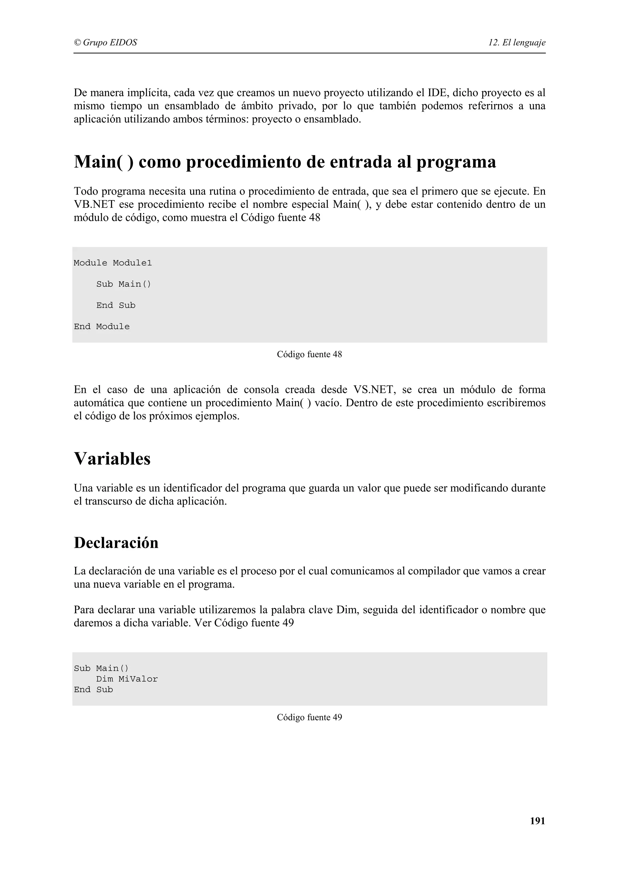 © Grupo EIDOS

12. El lenguaje

De manera implícita, cada vez que creamos un nuevo proyecto utilizando el IDE, dicho proyecto es al
mismo tiempo un ensamblado de ámbito privado, por lo que también podemos referirnos a una
aplicación utilizando ambos términos: proyecto o ensamblado.

Main( ) como procedimiento de entrada al programa
Todo programa necesita una rutina o procedimiento de entrada, que sea el primero que se ejecute. En
VB.NET ese procedimiento recibe el nombre especial Main( ), y debe estar contenido dentro de un
módulo de código, como muestra el Código fuente 48

Module Module1
Sub Main()
End Sub
End Module
Código fuente 48

En el caso de una aplicación de consola creada desde VS.NET, se crea un módulo de forma
automática que contiene un procedimiento Main( ) vacío. Dentro de este procedimiento escribiremos
el código de los próximos ejemplos.

Variables
Una variable es un identificador del programa que guarda un valor que puede ser modificando durante
el transcurso de dicha aplicación.

Declaración
La declaración de una variable es el proceso por el cual comunicamos al compilador que vamos a crear
una nueva variable en el programa.
Para declarar una variable utilizaremos la palabra clave Dim, seguida del identificador o nombre que
daremos a dicha variable. Ver Código fuente 49

Sub Main()
Dim MiValor
End Sub
Código fuente 49

191

 