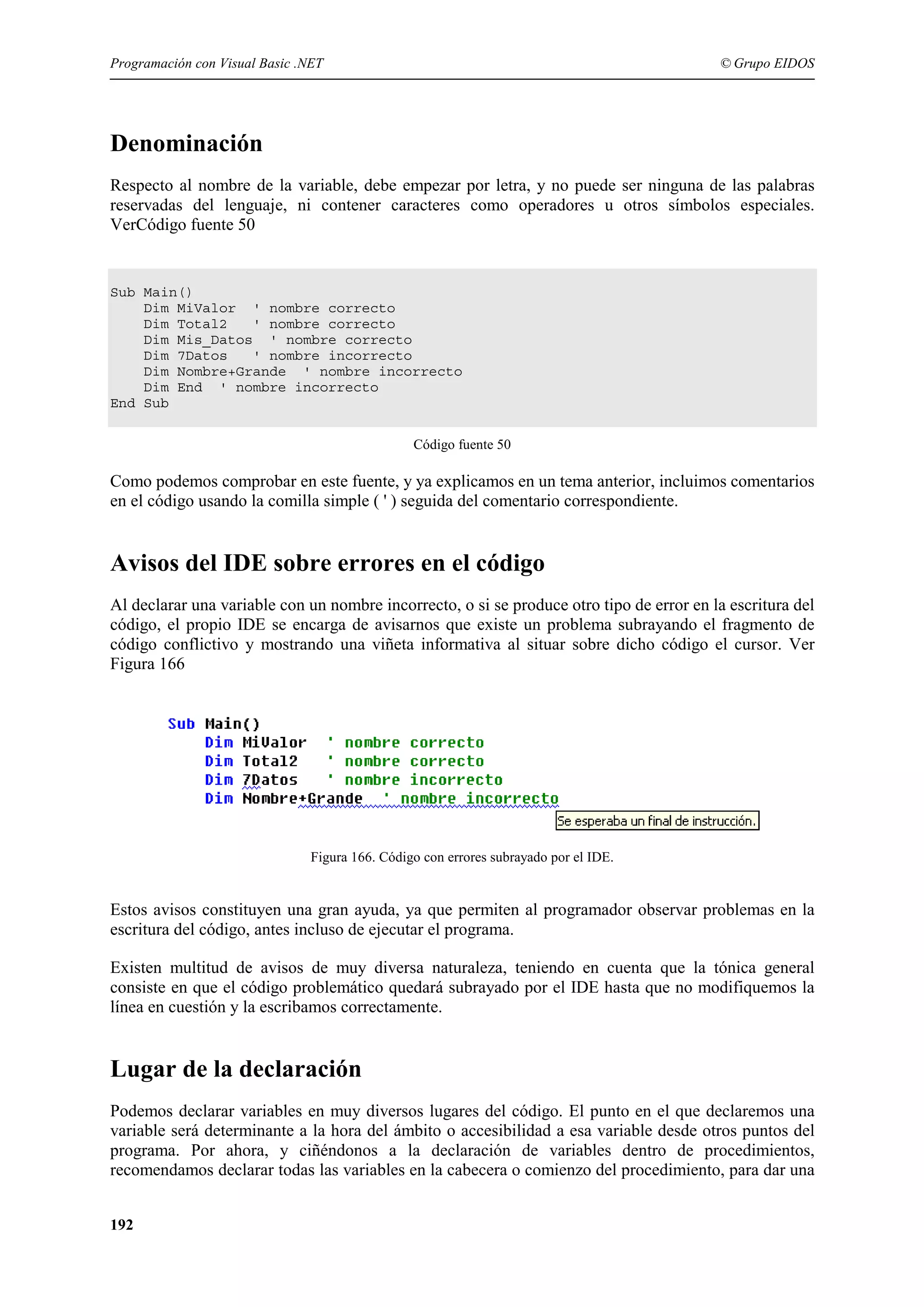 Programación con Visual Basic .NET

© Grupo EIDOS

Denominación
Respecto al nombre de la variable, debe empezar por letra, y no puede ser ninguna de las palabras
reservadas del lenguaje, ni contener caracteres como operadores u otros símbolos especiales.
VerCódigo fuente 50

Sub Main()
Dim MiValor ' nombre correcto
Dim Total2
' nombre correcto
Dim Mis_Datos ' nombre correcto
Dim 7Datos
' nombre incorrecto
Dim Nombre+Grande ' nombre incorrecto
Dim End ' nombre incorrecto
End Sub
Código fuente 50

Como podemos comprobar en este fuente, y ya explicamos en un tema anterior, incluimos comentarios
en el código usando la comilla simple ( ' ) seguida del comentario correspondiente.

Avisos del IDE sobre errores en el código
Al declarar una variable con un nombre incorrecto, o si se produce otro tipo de error en la escritura del
código, el propio IDE se encarga de avisarnos que existe un problema subrayando el fragmento de
código conflictivo y mostrando una viñeta informativa al situar sobre dicho código el cursor. Ver
Figura 166

Figura 166. Código con errores subrayado por el IDE.

Estos avisos constituyen una gran ayuda, ya que permiten al programador observar problemas en la
escritura del código, antes incluso de ejecutar el programa.
Existen multitud de avisos de muy diversa naturaleza, teniendo en cuenta que la tónica general
consiste en que el código problemático quedará subrayado por el IDE hasta que no modifiquemos la
línea en cuestión y la escribamos correctamente.

Lugar de la declaración
Podemos declarar variables en muy diversos lugares del código. El punto en el que declaremos una
variable será determinante a la hora del ámbito o accesibilidad a esa variable desde otros puntos del
programa. Por ahora, y ciñéndonos a la declaración de variables dentro de procedimientos,
recomendamos declarar todas las variables en la cabecera o comienzo del procedimiento, para dar una
192

 