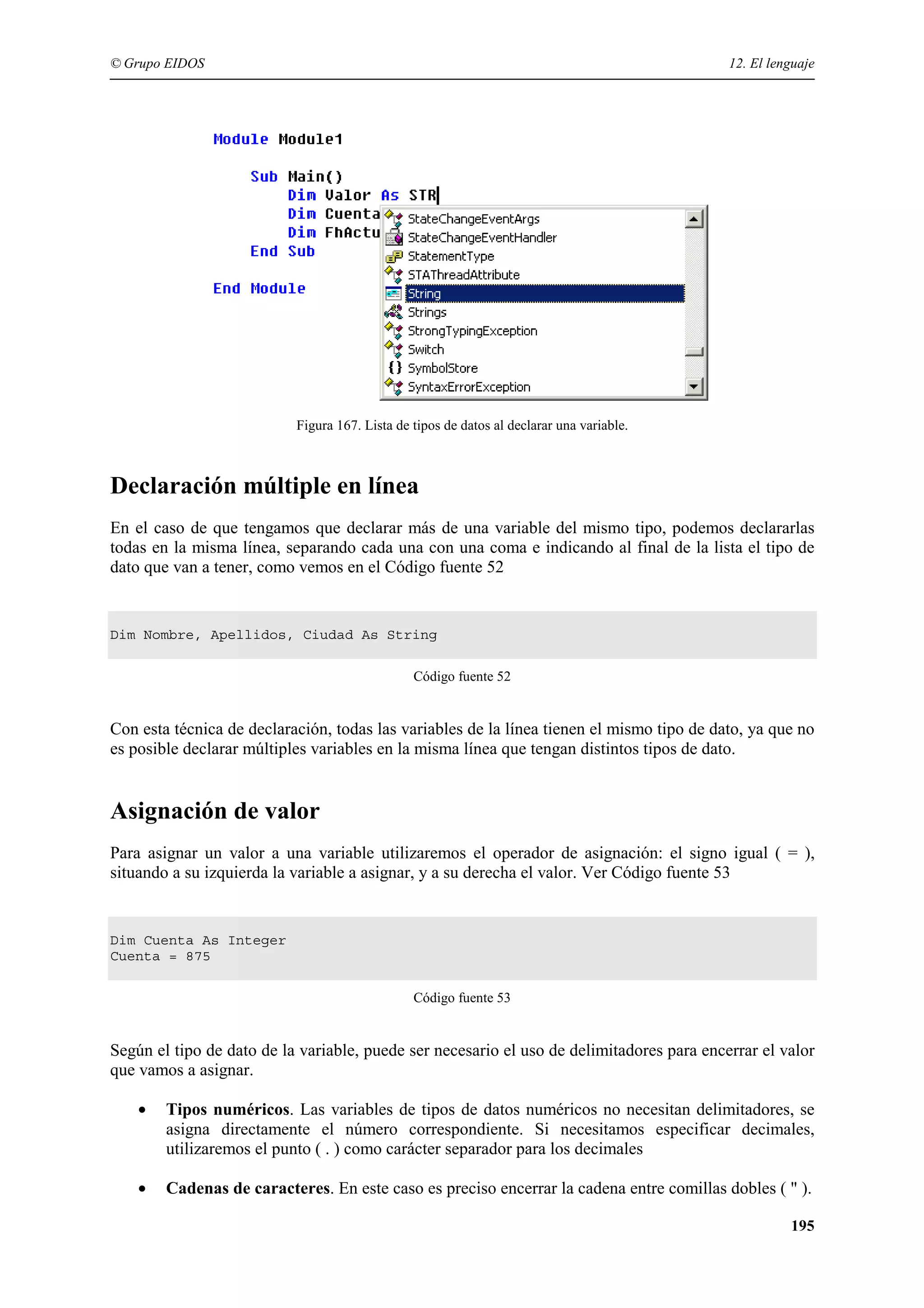 © Grupo EIDOS

12. El lenguaje

Figura 167. Lista de tipos de datos al declarar una variable.

Declaración múltiple en línea
En el caso de que tengamos que declarar más de una variable del mismo tipo, podemos declararlas
todas en la misma línea, separando cada una con una coma e indicando al final de la lista el tipo de
dato que van a tener, como vemos en el Código fuente 52

Dim Nombre, Apellidos, Ciudad As String
Código fuente 52

Con esta técnica de declaración, todas las variables de la línea tienen el mismo tipo de dato, ya que no
es posible declarar múltiples variables en la misma línea que tengan distintos tipos de dato.

Asignación de valor
Para asignar un valor a una variable utilizaremos el operador de asignación: el signo igual ( = ),
situando a su izquierda la variable a asignar, y a su derecha el valor. Ver Código fuente 53

Dim Cuenta As Integer
Cuenta = 875
Código fuente 53

Según el tipo de dato de la variable, puede ser necesario el uso de delimitadores para encerrar el valor
que vamos a asignar.
•

Tipos numéricos. Las variables de tipos de datos numéricos no necesitan delimitadores, se
asigna directamente el número correspondiente. Si necesitamos especificar decimales,
utilizaremos el punto ( . ) como carácter separador para los decimales

•

Cadenas de caracteres. En este caso es preciso encerrar la cadena entre comillas dobles ( " ).
195

 