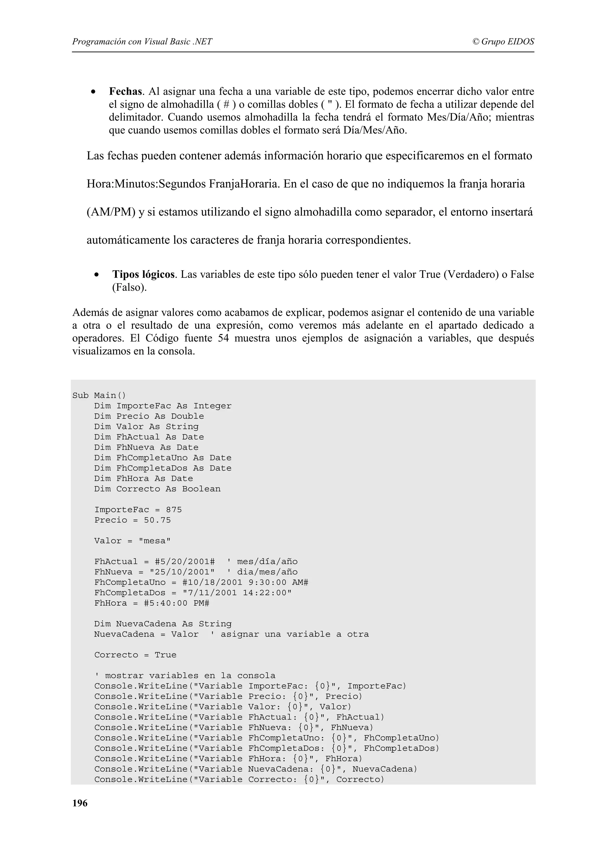 Programación con Visual Basic .NET

•

© Grupo EIDOS

Fechas. Al asignar una fecha a una variable de este tipo, podemos encerrar dicho valor entre
el signo de almohadilla ( # ) o comillas dobles ( " ). El formato de fecha a utilizar depende del
delimitador. Cuando usemos almohadilla la fecha tendrá el formato Mes/Día/Año; mientras
que cuando usemos comillas dobles el formato será Día/Mes/Año.

Las fechas pueden contener además información horario que especificaremos en el formato
Hora:Minutos:Segundos FranjaHoraria. En el caso de que no indiquemos la franja horaria
(AM/PM) y si estamos utilizando el signo almohadilla como separador, el entorno insertará
automáticamente los caracteres de franja horaria correspondientes.
•

Tipos lógicos. Las variables de este tipo sólo pueden tener el valor True (Verdadero) o False
(Falso).

Además de asignar valores como acabamos de explicar, podemos asignar el contenido de una variable
a otra o el resultado de una expresión, como veremos más adelante en el apartado dedicado a
operadores. El Código fuente 54 muestra unos ejemplos de asignación a variables, que después
visualizamos en la consola.

Sub Main()
Dim ImporteFac As Integer
Dim Precio As Double
Dim Valor As String
Dim FhActual As Date
Dim FhNueva As Date
Dim FhCompletaUno As Date
Dim FhCompletaDos As Date
Dim FhHora As Date
Dim Correcto As Boolean
ImporteFac = 875
Precio = 50.75
Valor = "mesa"
FhActual = #5/20/2001# ' mes/día/año
FhNueva = "25/10/2001" ' dia/mes/año
FhCompletaUno = #10/18/2001 9:30:00 AM#
FhCompletaDos = "7/11/2001 14:22:00"
FhHora = #5:40:00 PM#
Dim NuevaCadena As String
NuevaCadena = Valor ' asignar una variable a otra
Correcto = True
' mostrar variables en la consola
Console.WriteLine("Variable ImporteFac: {0}", ImporteFac)
Console.WriteLine("Variable Precio: {0}", Precio)
Console.WriteLine("Variable Valor: {0}", Valor)
Console.WriteLine("Variable FhActual: {0}", FhActual)
Console.WriteLine("Variable FhNueva: {0}", FhNueva)
Console.WriteLine("Variable FhCompletaUno: {0}", FhCompletaUno)
Console.WriteLine("Variable FhCompletaDos: {0}", FhCompletaDos)
Console.WriteLine("Variable FhHora: {0}", FhHora)
Console.WriteLine("Variable NuevaCadena: {0}", NuevaCadena)
Console.WriteLine("Variable Correcto: {0}", Correcto)

196

 