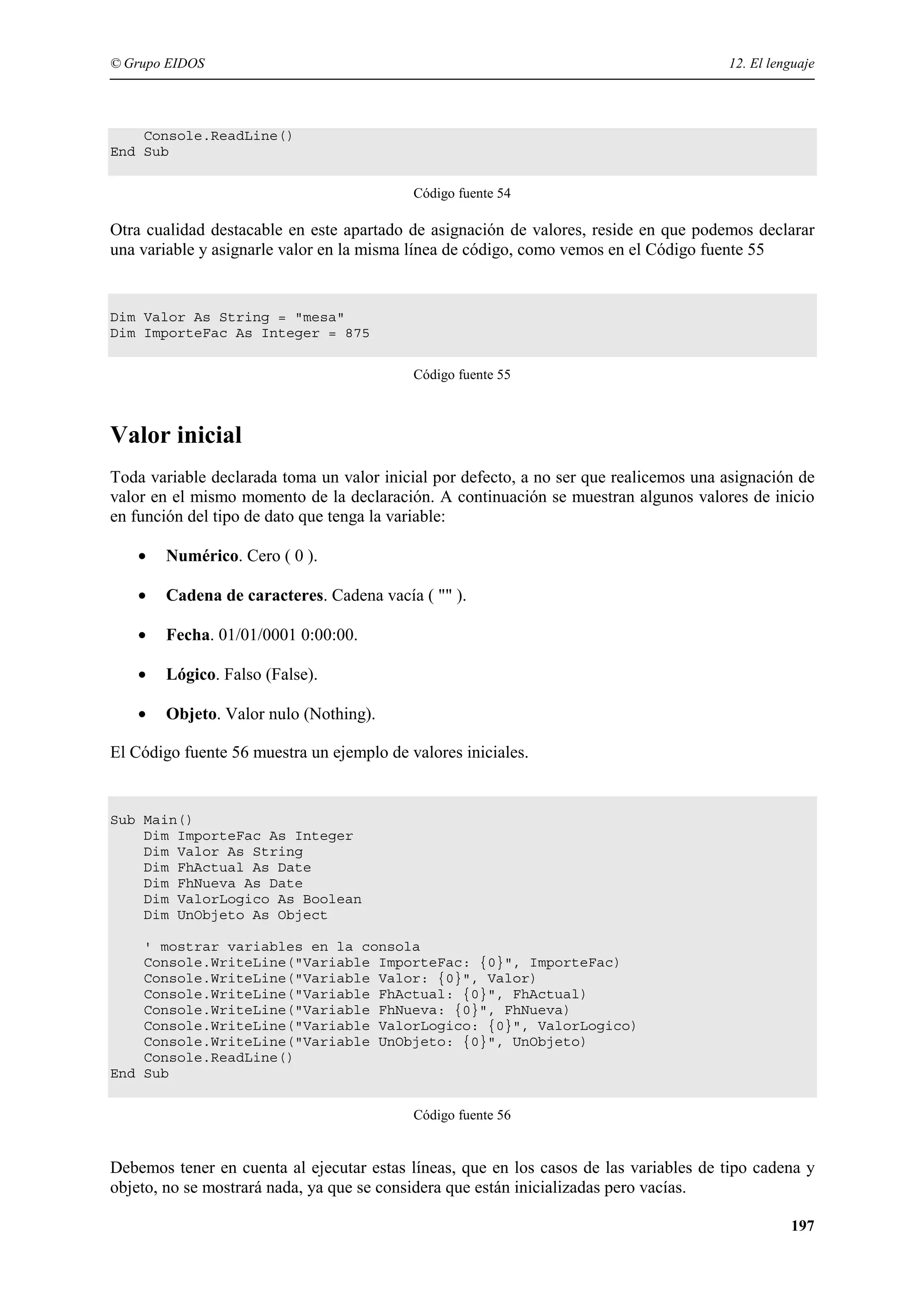 © Grupo EIDOS

12. El lenguaje

Console.ReadLine()
End Sub
Código fuente 54

Otra cualidad destacable en este apartado de asignación de valores, reside en que podemos declarar
una variable y asignarle valor en la misma línea de código, como vemos en el Código fuente 55

Dim Valor As String = "mesa"
Dim ImporteFac As Integer = 875
Código fuente 55

Valor inicial
Toda variable declarada toma un valor inicial por defecto, a no ser que realicemos una asignación de
valor en el mismo momento de la declaración. A continuación se muestran algunos valores de inicio
en función del tipo de dato que tenga la variable:
•

Numérico. Cero ( 0 ).

•

Cadena de caracteres. Cadena vacía ( "" ).

•

Fecha. 01/01/0001 0:00:00.

•

Lógico. Falso (False).

•

Objeto. Valor nulo (Nothing).

El Código fuente 56 muestra un ejemplo de valores iniciales.

Sub Main()
Dim ImporteFac As Integer
Dim Valor As String
Dim FhActual As Date
Dim FhNueva As Date
Dim ValorLogico As Boolean
Dim UnObjeto As Object
' mostrar variables en la consola
Console.WriteLine("Variable ImporteFac: {0}", ImporteFac)
Console.WriteLine("Variable Valor: {0}", Valor)
Console.WriteLine("Variable FhActual: {0}", FhActual)
Console.WriteLine("Variable FhNueva: {0}", FhNueva)
Console.WriteLine("Variable ValorLogico: {0}", ValorLogico)
Console.WriteLine("Variable UnObjeto: {0}", UnObjeto)
Console.ReadLine()
End Sub
Código fuente 56

Debemos tener en cuenta al ejecutar estas líneas, que en los casos de las variables de tipo cadena y
objeto, no se mostrará nada, ya que se considera que están inicializadas pero vacías.
197

 