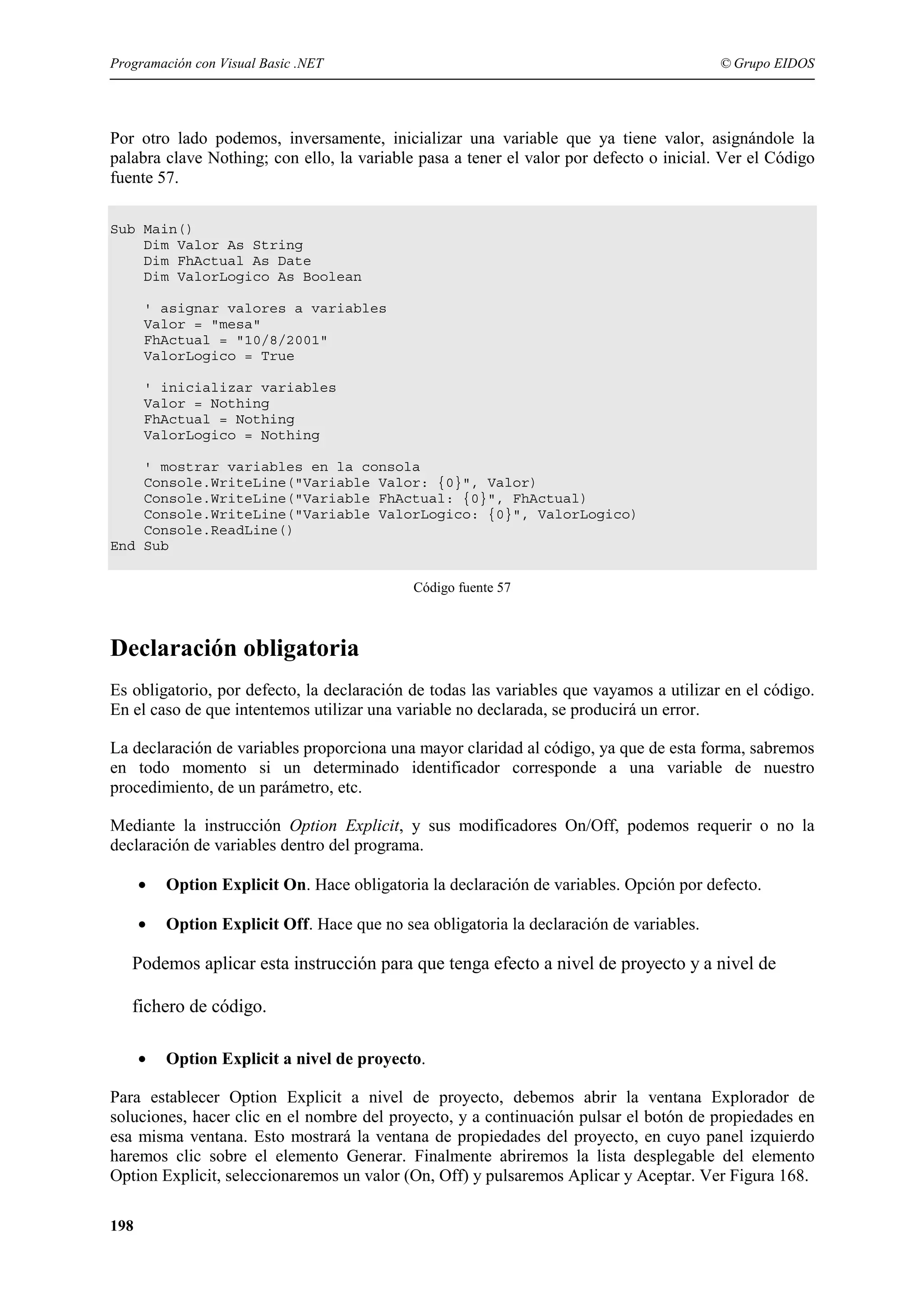 Programación con Visual Basic .NET

© Grupo EIDOS

Por otro lado podemos, inversamente, inicializar una variable que ya tiene valor, asignándole la
palabra clave Nothing; con ello, la variable pasa a tener el valor por defecto o inicial. Ver el Código
fuente 57.
Sub Main()
Dim Valor As String
Dim FhActual As Date
Dim ValorLogico As Boolean
' asignar valores a variables
Valor = "mesa"
FhActual = "10/8/2001"
ValorLogico = True
' inicializar variables
Valor = Nothing
FhActual = Nothing
ValorLogico = Nothing
' mostrar variables en la consola
Console.WriteLine("Variable Valor: {0}", Valor)
Console.WriteLine("Variable FhActual: {0}", FhActual)
Console.WriteLine("Variable ValorLogico: {0}", ValorLogico)
Console.ReadLine()
End Sub
Código fuente 57

Declaración obligatoria
Es obligatorio, por defecto, la declaración de todas las variables que vayamos a utilizar en el código.
En el caso de que intentemos utilizar una variable no declarada, se producirá un error.
La declaración de variables proporciona una mayor claridad al código, ya que de esta forma, sabremos
en todo momento si un determinado identificador corresponde a una variable de nuestro
procedimiento, de un parámetro, etc.
Mediante la instrucción Option Explicit, y sus modificadores On/Off, podemos requerir o no la
declaración de variables dentro del programa.
•

Option Explicit On. Hace obligatoria la declaración de variables. Opción por defecto.

•

Option Explicit Off. Hace que no sea obligatoria la declaración de variables.

Podemos aplicar esta instrucción para que tenga efecto a nivel de proyecto y a nivel de
fichero de código.
•

Option Explicit a nivel de proyecto.

Para establecer Option Explicit a nivel de proyecto, debemos abrir la ventana Explorador de
soluciones, hacer clic en el nombre del proyecto, y a continuación pulsar el botón de propiedades en
esa misma ventana. Esto mostrará la ventana de propiedades del proyecto, en cuyo panel izquierdo
haremos clic sobre el elemento Generar. Finalmente abriremos la lista desplegable del elemento
Option Explicit, seleccionaremos un valor (On, Off) y pulsaremos Aplicar y Aceptar. Ver Figura 168.
198

 