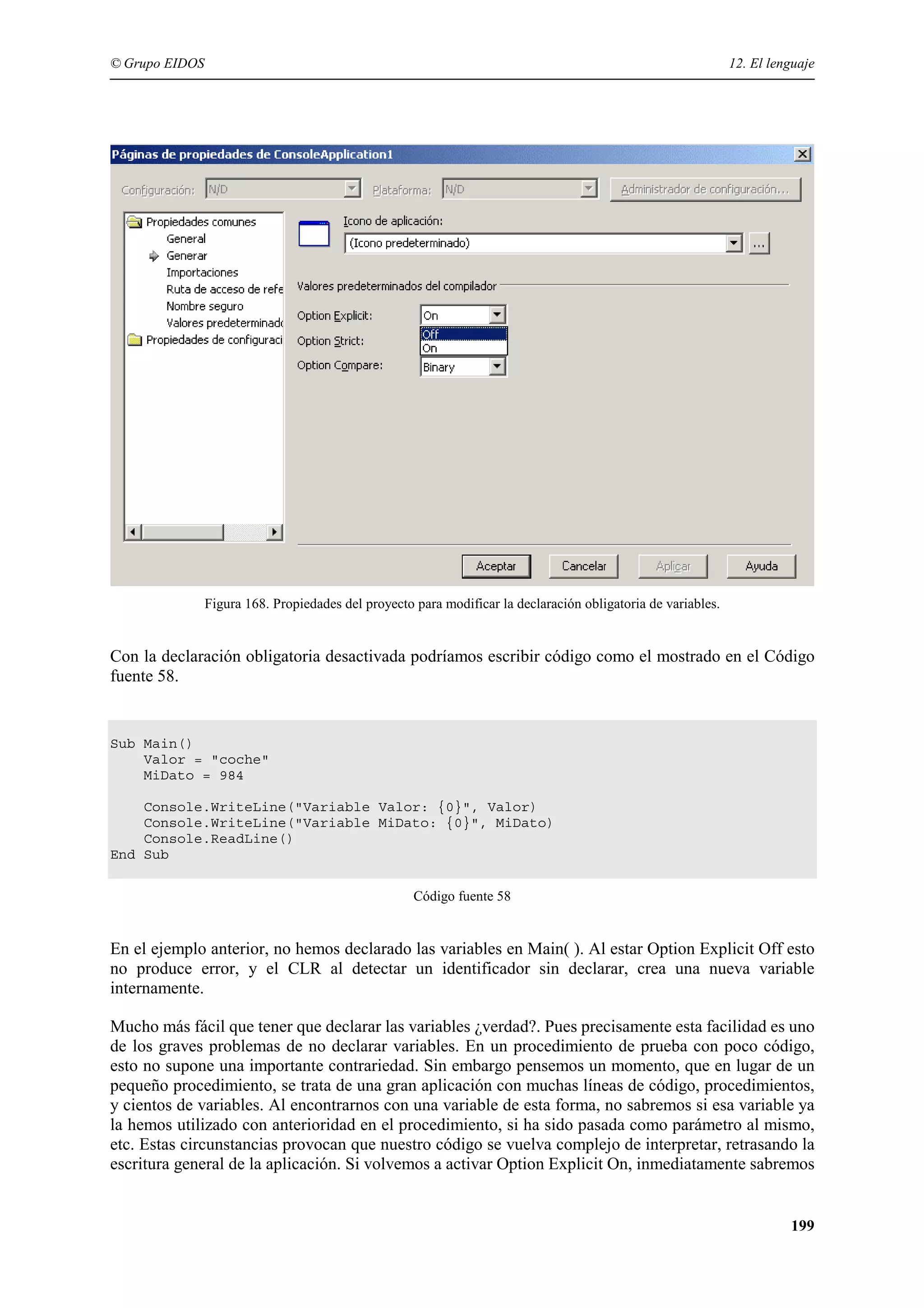 © Grupo EIDOS

12. El lenguaje

Figura 168. Propiedades del proyecto para modificar la declaración obligatoria de variables.

Con la declaración obligatoria desactivada podríamos escribir código como el mostrado en el Código
fuente 58.

Sub Main()
Valor = "coche"
MiDato = 984
Console.WriteLine("Variable Valor: {0}", Valor)
Console.WriteLine("Variable MiDato: {0}", MiDato)
Console.ReadLine()
End Sub
Código fuente 58

En el ejemplo anterior, no hemos declarado las variables en Main( ). Al estar Option Explicit Off esto
no produce error, y el CLR al detectar un identificador sin declarar, crea una nueva variable
internamente.
Mucho más fácil que tener que declarar las variables ¿verdad?. Pues precisamente esta facilidad es uno
de los graves problemas de no declarar variables. En un procedimiento de prueba con poco código,
esto no supone una importante contrariedad. Sin embargo pensemos un momento, que en lugar de un
pequeño procedimiento, se trata de una gran aplicación con muchas líneas de código, procedimientos,
y cientos de variables. Al encontrarnos con una variable de esta forma, no sabremos si esa variable ya
la hemos utilizado con anterioridad en el procedimiento, si ha sido pasada como parámetro al mismo,
etc. Estas circunstancias provocan que nuestro código se vuelva complejo de interpretar, retrasando la
escritura general de la aplicación. Si volvemos a activar Option Explicit On, inmediatamente sabremos

199

 