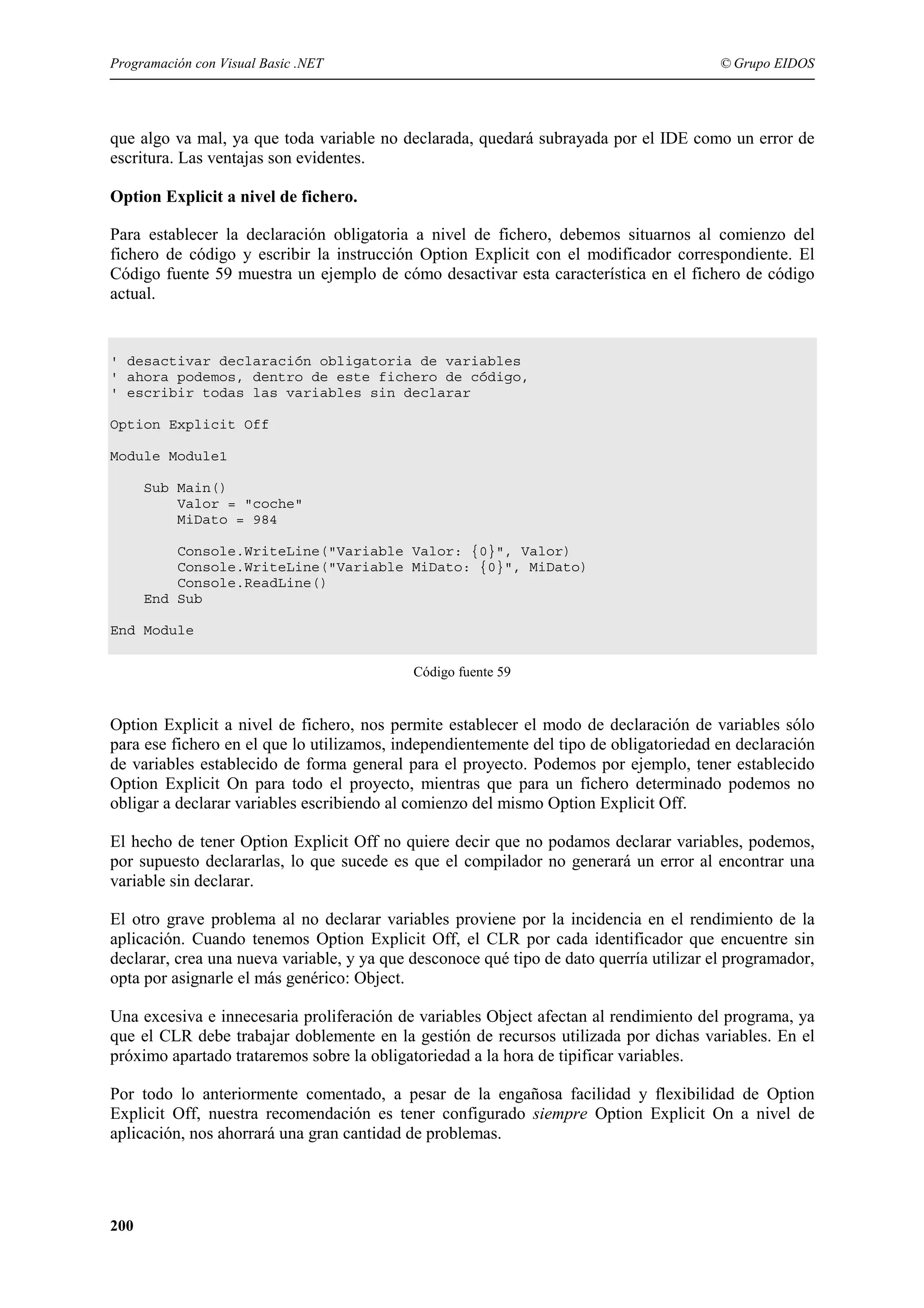 Programación con Visual Basic .NET

© Grupo EIDOS

que algo va mal, ya que toda variable no declarada, quedará subrayada por el IDE como un error de
escritura. Las ventajas son evidentes.
Option Explicit a nivel de fichero.
Para establecer la declaración obligatoria a nivel de fichero, debemos situarnos al comienzo del
fichero de código y escribir la instrucción Option Explicit con el modificador correspondiente. El
Código fuente 59 muestra un ejemplo de cómo desactivar esta característica en el fichero de código
actual.

' desactivar declaración obligatoria de variables
' ahora podemos, dentro de este fichero de código,
' escribir todas las variables sin declarar
Option Explicit Off
Module Module1
Sub Main()
Valor = "coche"
MiDato = 984
Console.WriteLine("Variable Valor: {0}", Valor)
Console.WriteLine("Variable MiDato: {0}", MiDato)
Console.ReadLine()
End Sub
End Module
Código fuente 59

Option Explicit a nivel de fichero, nos permite establecer el modo de declaración de variables sólo
para ese fichero en el que lo utilizamos, independientemente del tipo de obligatoriedad en declaración
de variables establecido de forma general para el proyecto. Podemos por ejemplo, tener establecido
Option Explicit On para todo el proyecto, mientras que para un fichero determinado podemos no
obligar a declarar variables escribiendo al comienzo del mismo Option Explicit Off.
El hecho de tener Option Explicit Off no quiere decir que no podamos declarar variables, podemos,
por supuesto declararlas, lo que sucede es que el compilador no generará un error al encontrar una
variable sin declarar.
El otro grave problema al no declarar variables proviene por la incidencia en el rendimiento de la
aplicación. Cuando tenemos Option Explicit Off, el CLR por cada identificador que encuentre sin
declarar, crea una nueva variable, y ya que desconoce qué tipo de dato querría utilizar el programador,
opta por asignarle el más genérico: Object.
Una excesiva e innecesaria proliferación de variables Object afectan al rendimiento del programa, ya
que el CLR debe trabajar doblemente en la gestión de recursos utilizada por dichas variables. En el
próximo apartado trataremos sobre la obligatoriedad a la hora de tipificar variables.
Por todo lo anteriormente comentado, a pesar de la engañosa facilidad y flexibilidad de Option
Explicit Off, nuestra recomendación es tener configurado siempre Option Explicit On a nivel de
aplicación, nos ahorrará una gran cantidad de problemas.

200

 
