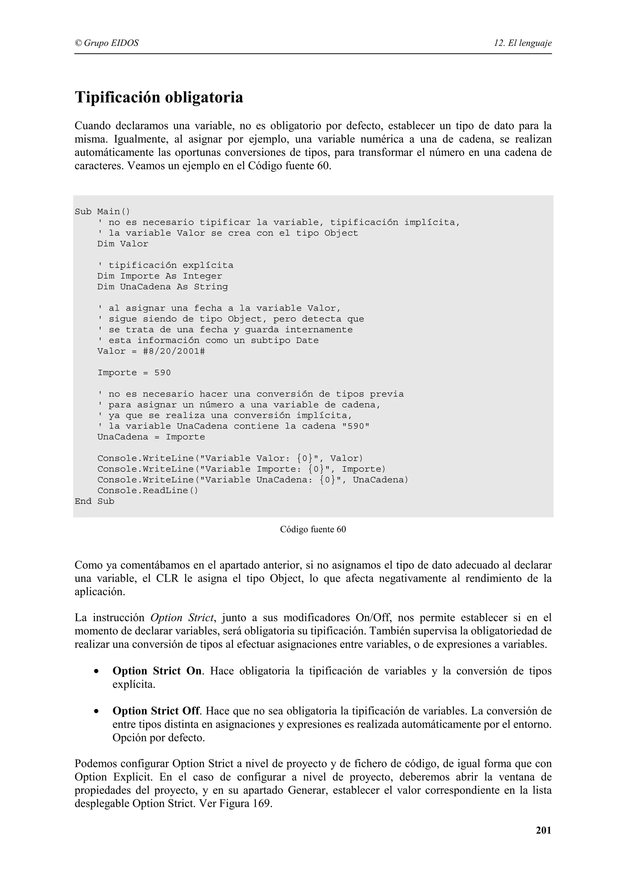 © Grupo EIDOS

12. El lenguaje

Tipificación obligatoria
Cuando declaramos una variable, no es obligatorio por defecto, establecer un tipo de dato para la
misma. Igualmente, al asignar por ejemplo, una variable numérica a una de cadena, se realizan
automáticamente las oportunas conversiones de tipos, para transformar el número en una cadena de
caracteres. Veamos un ejemplo en el Código fuente 60.

Sub Main()
' no es necesario tipificar la variable, tipificación implícita,
' la variable Valor se crea con el tipo Object
Dim Valor
' tipificación explícita
Dim Importe As Integer
Dim UnaCadena As String
' al asignar una fecha a la variable Valor,
' sigue siendo de tipo Object, pero detecta que
' se trata de una fecha y guarda internamente
' esta información como un subtipo Date
Valor = #8/20/2001#
Importe = 590
' no es necesario hacer una conversión de tipos previa
' para asignar un número a una variable de cadena,
' ya que se realiza una conversión implícita,
' la variable UnaCadena contiene la cadena "590"
UnaCadena = Importe
Console.WriteLine("Variable Valor: {0}", Valor)
Console.WriteLine("Variable Importe: {0}", Importe)
Console.WriteLine("Variable UnaCadena: {0}", UnaCadena)
Console.ReadLine()
End Sub
Código fuente 60

Como ya comentábamos en el apartado anterior, si no asignamos el tipo de dato adecuado al declarar
una variable, el CLR le asigna el tipo Object, lo que afecta negativamente al rendimiento de la
aplicación.
La instrucción Option Strict, junto a sus modificadores On/Off, nos permite establecer si en el
momento de declarar variables, será obligatoria su tipificación. También supervisa la obligatoriedad de
realizar una conversión de tipos al efectuar asignaciones entre variables, o de expresiones a variables.
•

Option Strict On. Hace obligatoria la tipificación de variables y la conversión de tipos
explícita.

•

Option Strict Off. Hace que no sea obligatoria la tipificación de variables. La conversión de
entre tipos distinta en asignaciones y expresiones es realizada automáticamente por el entorno.
Opción por defecto.

Podemos configurar Option Strict a nivel de proyecto y de fichero de código, de igual forma que con
Option Explicit. En el caso de configurar a nivel de proyecto, deberemos abrir la ventana de
propiedades del proyecto, y en su apartado Generar, establecer el valor correspondiente en la lista
desplegable Option Strict. Ver Figura 169.
201

 