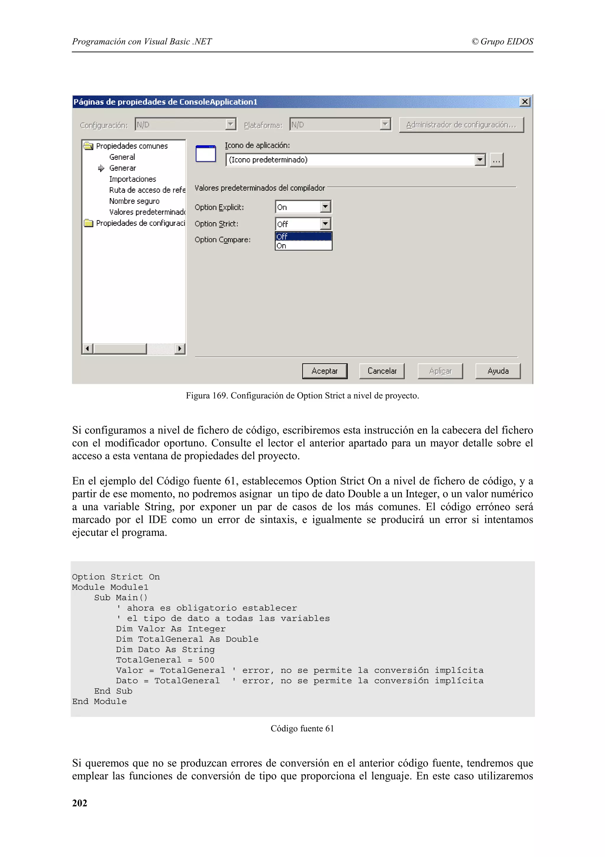 Programación con Visual Basic .NET

© Grupo EIDOS

Figura 169. Configuración de Option Strict a nivel de proyecto.

Si configuramos a nivel de fichero de código, escribiremos esta instrucción en la cabecera del fichero
con el modificador oportuno. Consulte el lector el anterior apartado para un mayor detalle sobre el
acceso a esta ventana de propiedades del proyecto.
En el ejemplo del Código fuente 61, establecemos Option Strict On a nivel de fichero de código, y a
partir de ese momento, no podremos asignar un tipo de dato Double a un Integer, o un valor numérico
a una variable String, por exponer un par de casos de los más comunes. El código erróneo será
marcado por el IDE como un error de sintaxis, e igualmente se producirá un error si intentamos
ejecutar el programa.

Option Strict On
Module Module1
Sub Main()
' ahora es obligatorio establecer
' el tipo de dato a todas las variables
Dim Valor As Integer
Dim TotalGeneral As Double
Dim Dato As String
TotalGeneral = 500
Valor = TotalGeneral ' error, no se permite la conversión implícita
Dato = TotalGeneral ' error, no se permite la conversión implícita
End Sub
End Module
Código fuente 61

Si queremos que no se produzcan errores de conversión en el anterior código fuente, tendremos que
emplear las funciones de conversión de tipo que proporciona el lenguaje. En este caso utilizaremos
202

 