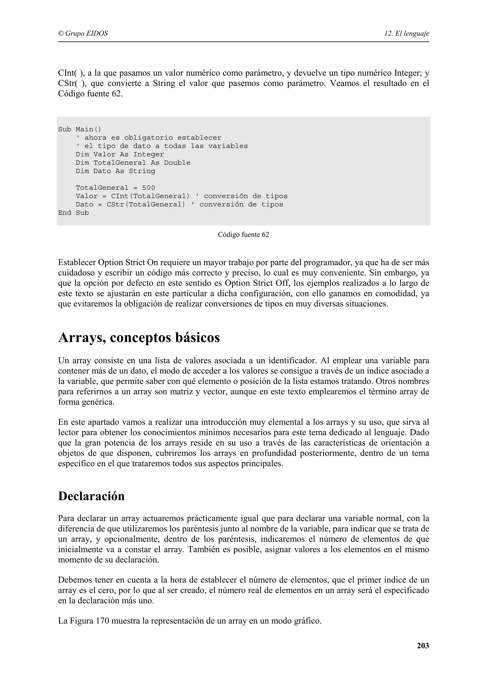 © Grupo EIDOS

12. El lenguaje

CInt( ), a la que pasamos un valor numérico como parámetro, y devuelve un tipo numérico Integer; y
CStr( ), que convierte a String el valor que pasemos como parámetro. Veamos el resultado en el
Código fuente 62.

Sub Main()
' ahora es obligatorio establecer
' el tipo de dato a todas las variables
Dim Valor As Integer
Dim TotalGeneral As Double
Dim Dato As String
TotalGeneral = 500
Valor = CInt(TotalGeneral) ' conversión de tipos
Dato = CStr(TotalGeneral) ' conversión de tipos
End Sub
Código fuente 62

Establecer Option Strict On requiere un mayor trabajo por parte del programador, ya que ha de ser más
cuidadoso y escribir un código más correcto y preciso, lo cual es muy conveniente. Sin embargo, ya
que la opción por defecto en este sentido es Option Strict Off, los ejemplos realizados a lo largo de
este texto se ajustarán en este particular a dicha configuración, con ello ganamos en comodidad, ya
que evitaremos la obligación de realizar conversiones de tipos en muy diversas situaciones.

Arrays, conceptos básicos
Un array consiste en una lista de valores asociada a un identificador. Al emplear una variable para
contener más de un dato, el modo de acceder a los valores se consigue a través de un índice asociado a
la variable, que permite saber con qué elemento o posición de la lista estamos tratando. Otros nombres
para referirnos a un array son matriz y vector, aunque en este texto emplearemos el término array de
forma genérica.
En este apartado vamos a realizar una introducción muy elemental a los arrays y su uso, que sirva al
lector para obtener los conocimientos mínimos necesarios para este tema dedicado al lenguaje. Dado
que la gran potencia de los arrays reside en su uso a través de las características de orientación a
objetos de que disponen, cubriremos los arrays en profundidad posteriormente, dentro de un tema
específico en el que trataremos todos sus aspectos principales.

Declaración
Para declarar un array actuaremos prácticamente igual que para declarar una variable normal, con la
diferencia de que utilizaremos los paréntesis junto al nombre de la variable, para indicar que se trata de
un array, y opcionalmente, dentro de los paréntesis, indicaremos el número de elementos de que
inicialmente va a constar el array. También es posible, asignar valores a los elementos en el mismo
momento de su declaración.
Debemos tener en cuenta a la hora de establecer el número de elementos, que el primer índice de un
array es el cero, por lo que al ser creado, el número real de elementos en un array será el especificado
en la declaración más uno.
La Figura 170 muestra la representación de un array en un modo gráfico.
203

 