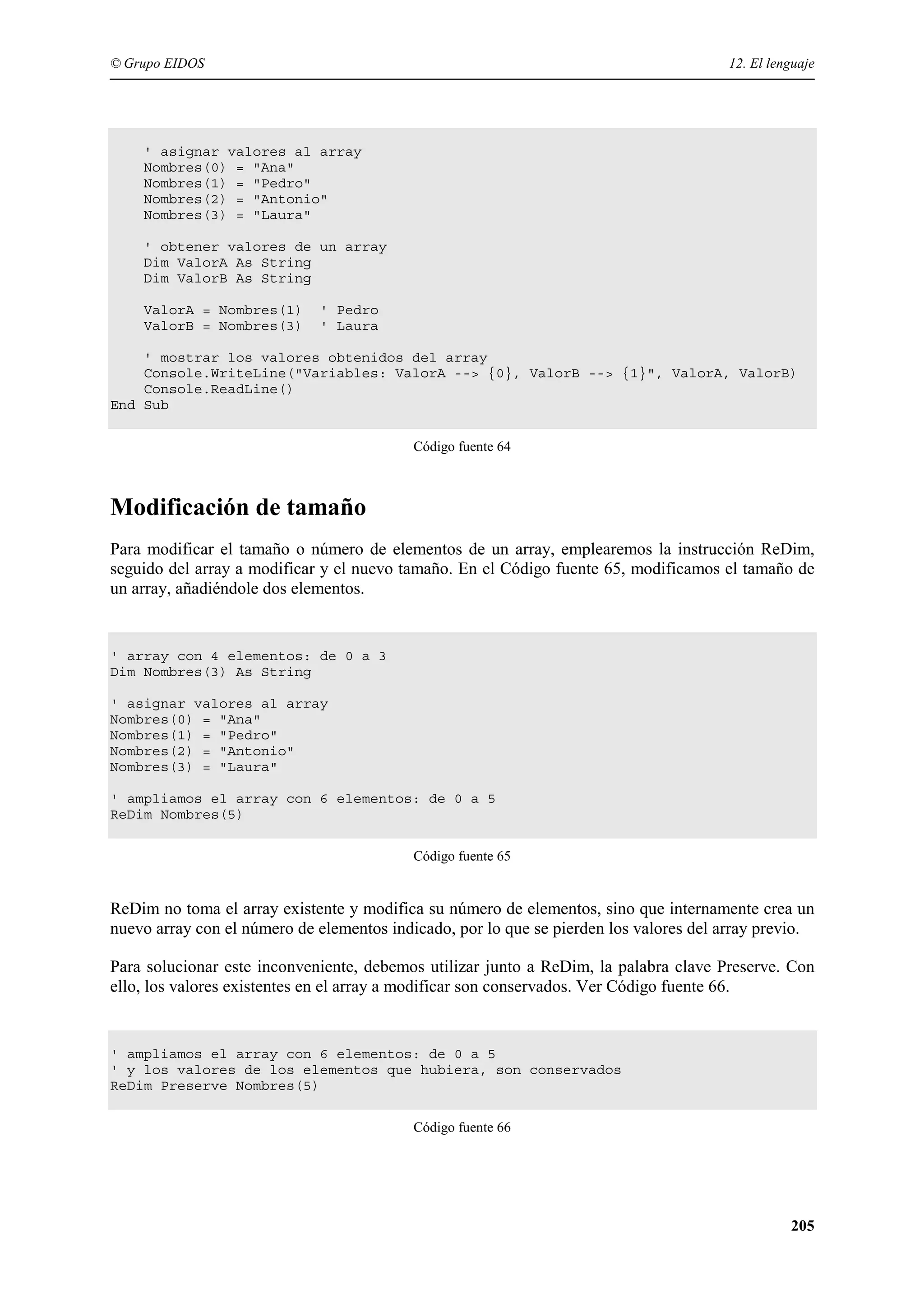 © Grupo EIDOS

12. El lenguaje

' asignar valores al array
Nombres(0) = "Ana"
Nombres(1) = "Pedro"
Nombres(2) = "Antonio"
Nombres(3) = "Laura"
' obtener valores de un array
Dim ValorA As String
Dim ValorB As String
ValorA = Nombres(1)
ValorB = Nombres(3)

' Pedro
' Laura

' mostrar los valores obtenidos del array
Console.WriteLine("Variables: ValorA --> {0}, ValorB --> {1}", ValorA, ValorB)
Console.ReadLine()
End Sub
Código fuente 64

Modificación de tamaño
Para modificar el tamaño o número de elementos de un array, emplearemos la instrucción ReDim,
seguido del array a modificar y el nuevo tamaño. En el Código fuente 65, modificamos el tamaño de
un array, añadiéndole dos elementos.

' array con 4 elementos: de 0 a 3
Dim Nombres(3) As String
' asignar valores al array
Nombres(0) = "Ana"
Nombres(1) = "Pedro"
Nombres(2) = "Antonio"
Nombres(3) = "Laura"
' ampliamos el array con 6 elementos: de 0 a 5
ReDim Nombres(5)
Código fuente 65

ReDim no toma el array existente y modifica su número de elementos, sino que internamente crea un
nuevo array con el número de elementos indicado, por lo que se pierden los valores del array previo.
Para solucionar este inconveniente, debemos utilizar junto a ReDim, la palabra clave Preserve. Con
ello, los valores existentes en el array a modificar son conservados. Ver Código fuente 66.

' ampliamos el array con 6 elementos: de 0 a 5
' y los valores de los elementos que hubiera, son conservados
ReDim Preserve Nombres(5)
Código fuente 66

205

 
