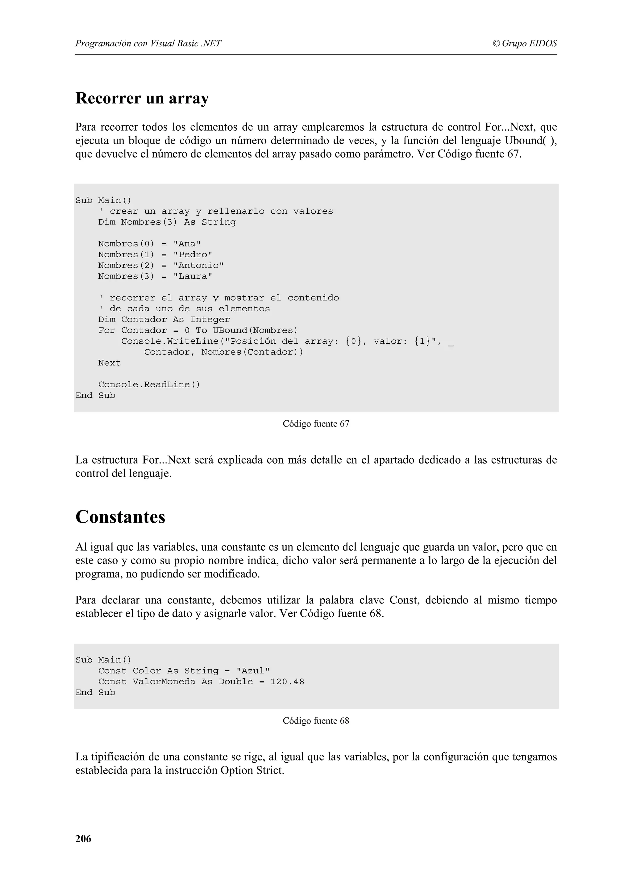 Programación con Visual Basic .NET

© Grupo EIDOS

Recorrer un array
Para recorrer todos los elementos de un array emplearemos la estructura de control For...Next, que
ejecuta un bloque de código un número determinado de veces, y la función del lenguaje Ubound( ),
que devuelve el número de elementos del array pasado como parámetro. Ver Código fuente 67.

Sub Main()
' crear un array y rellenarlo con valores
Dim Nombres(3) As String
Nombres(0)
Nombres(1)
Nombres(2)
Nombres(3)

=
=
=
=

"Ana"
"Pedro"
"Antonio"
"Laura"

' recorrer el array y mostrar el contenido
' de cada uno de sus elementos
Dim Contador As Integer
For Contador = 0 To UBound(Nombres)
Console.WriteLine("Posición del array: {0}, valor: {1}", _
Contador, Nombres(Contador))
Next
Console.ReadLine()
End Sub
Código fuente 67

La estructura For...Next será explicada con más detalle en el apartado dedicado a las estructuras de
control del lenguaje.

Constantes
Al igual que las variables, una constante es un elemento del lenguaje que guarda un valor, pero que en
este caso y como su propio nombre indica, dicho valor será permanente a lo largo de la ejecución del
programa, no pudiendo ser modificado.
Para declarar una constante, debemos utilizar la palabra clave Const, debiendo al mismo tiempo
establecer el tipo de dato y asignarle valor. Ver Código fuente 68.

Sub Main()
Const Color As String = "Azul"
Const ValorMoneda As Double = 120.48
End Sub
Código fuente 68

La tipificación de una constante se rige, al igual que las variables, por la configuración que tengamos
establecida para la instrucción Option Strict.

206

 