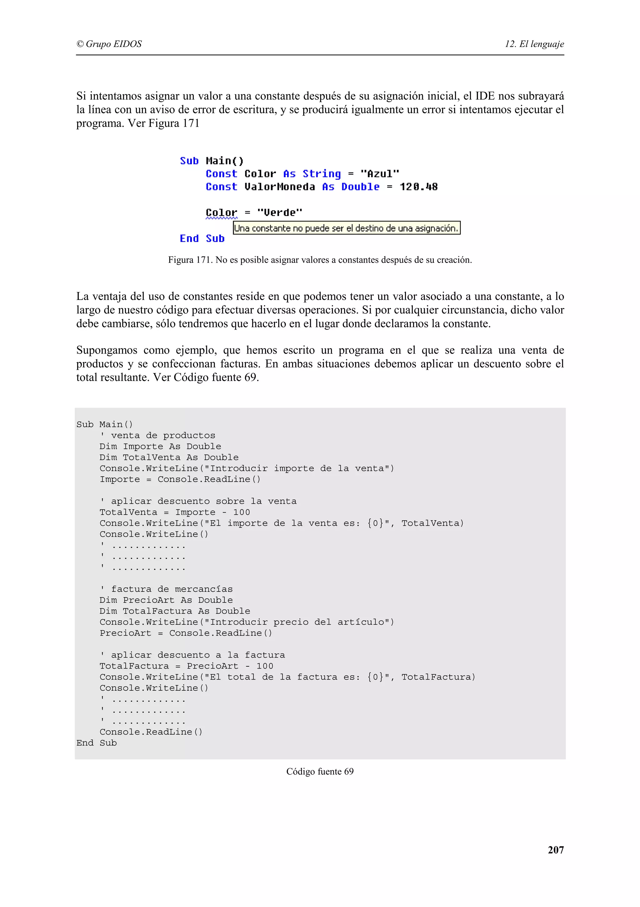 © Grupo EIDOS

12. El lenguaje

Si intentamos asignar un valor a una constante después de su asignación inicial, el IDE nos subrayará
la línea con un aviso de error de escritura, y se producirá igualmente un error si intentamos ejecutar el
programa. Ver Figura 171

Figura 171. No es posible asignar valores a constantes después de su creación.

La ventaja del uso de constantes reside en que podemos tener un valor asociado a una constante, a lo
largo de nuestro código para efectuar diversas operaciones. Si por cualquier circunstancia, dicho valor
debe cambiarse, sólo tendremos que hacerlo en el lugar donde declaramos la constante.
Supongamos como ejemplo, que hemos escrito un programa en el que se realiza una venta de
productos y se confeccionan facturas. En ambas situaciones debemos aplicar un descuento sobre el
total resultante. Ver Código fuente 69.

Sub Main()
' venta de productos
Dim Importe As Double
Dim TotalVenta As Double
Console.WriteLine("Introducir importe de la venta")
Importe = Console.ReadLine()
' aplicar descuento sobre la venta
TotalVenta = Importe - 100
Console.WriteLine("El importe de la venta es: {0}", TotalVenta)
Console.WriteLine()
' .............
' .............
' .............
' factura de mercancías
Dim PrecioArt As Double
Dim TotalFactura As Double
Console.WriteLine("Introducir precio del artículo")
PrecioArt = Console.ReadLine()
' aplicar descuento a la factura
TotalFactura = PrecioArt - 100
Console.WriteLine("El total de la factura es: {0}", TotalFactura)
Console.WriteLine()
' .............
' .............
' .............
Console.ReadLine()
End Sub
Código fuente 69

207

 