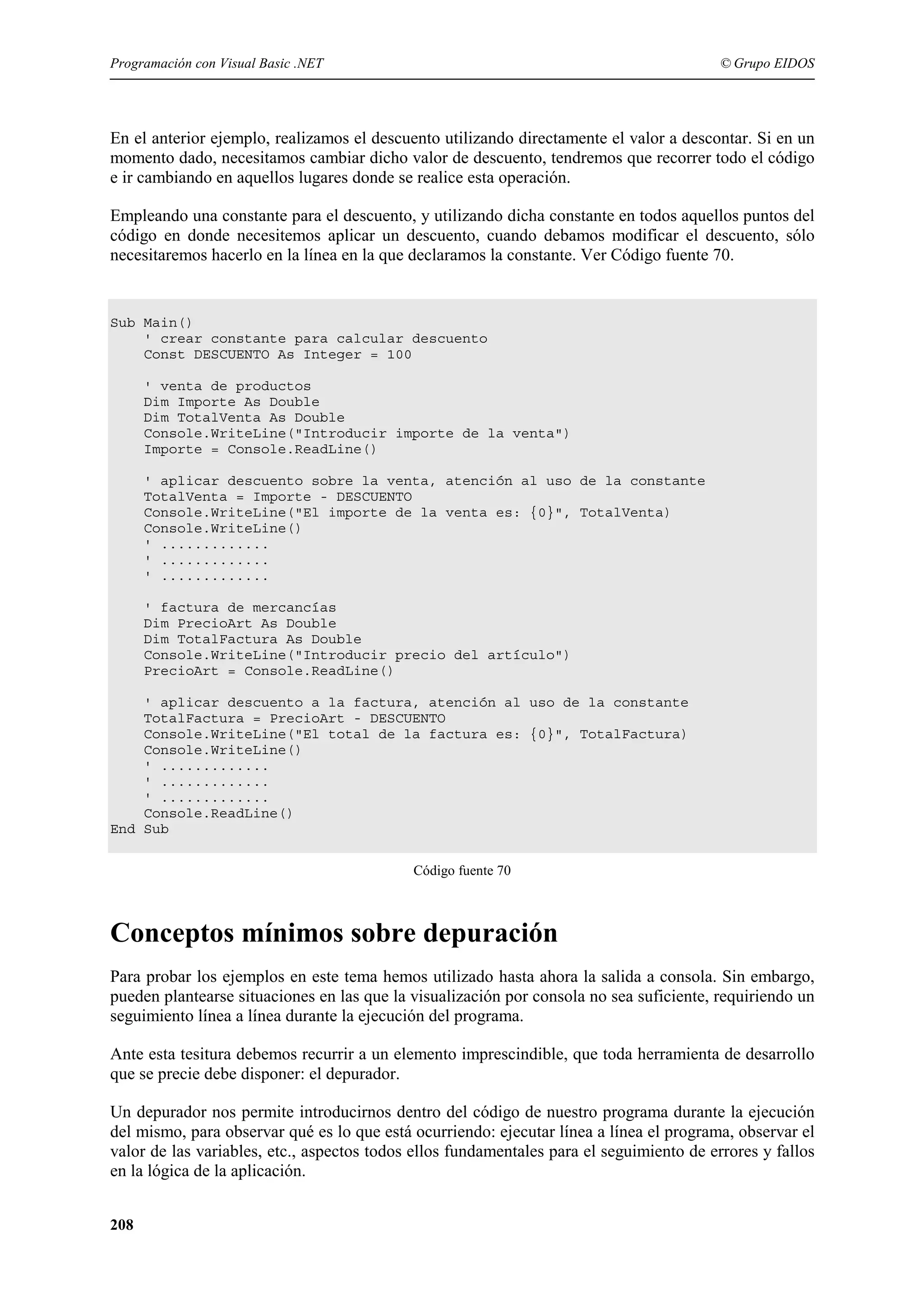 Programación con Visual Basic .NET

© Grupo EIDOS

En el anterior ejemplo, realizamos el descuento utilizando directamente el valor a descontar. Si en un
momento dado, necesitamos cambiar dicho valor de descuento, tendremos que recorrer todo el código
e ir cambiando en aquellos lugares donde se realice esta operación.
Empleando una constante para el descuento, y utilizando dicha constante en todos aquellos puntos del
código en donde necesitemos aplicar un descuento, cuando debamos modificar el descuento, sólo
necesitaremos hacerlo en la línea en la que declaramos la constante. Ver Código fuente 70.

Sub Main()
' crear constante para calcular descuento
Const DESCUENTO As Integer = 100
' venta de productos
Dim Importe As Double
Dim TotalVenta As Double
Console.WriteLine("Introducir importe de la venta")
Importe = Console.ReadLine()
' aplicar descuento sobre la venta, atención al uso de la constante
TotalVenta = Importe - DESCUENTO
Console.WriteLine("El importe de la venta es: {0}", TotalVenta)
Console.WriteLine()
' .............
' .............
' .............
' factura de mercancías
Dim PrecioArt As Double
Dim TotalFactura As Double
Console.WriteLine("Introducir precio del artículo")
PrecioArt = Console.ReadLine()
' aplicar descuento a la factura, atención al uso de la constante
TotalFactura = PrecioArt - DESCUENTO
Console.WriteLine("El total de la factura es: {0}", TotalFactura)
Console.WriteLine()
' .............
' .............
' .............
Console.ReadLine()
End Sub
Código fuente 70

Conceptos mínimos sobre depuración
Para probar los ejemplos en este tema hemos utilizado hasta ahora la salida a consola. Sin embargo,
pueden plantearse situaciones en las que la visualización por consola no sea suficiente, requiriendo un
seguimiento línea a línea durante la ejecución del programa.
Ante esta tesitura debemos recurrir a un elemento imprescindible, que toda herramienta de desarrollo
que se precie debe disponer: el depurador.
Un depurador nos permite introducirnos dentro del código de nuestro programa durante la ejecución
del mismo, para observar qué es lo que está ocurriendo: ejecutar línea a línea el programa, observar el
valor de las variables, etc., aspectos todos ellos fundamentales para el seguimiento de errores y fallos
en la lógica de la aplicación.
208

 
