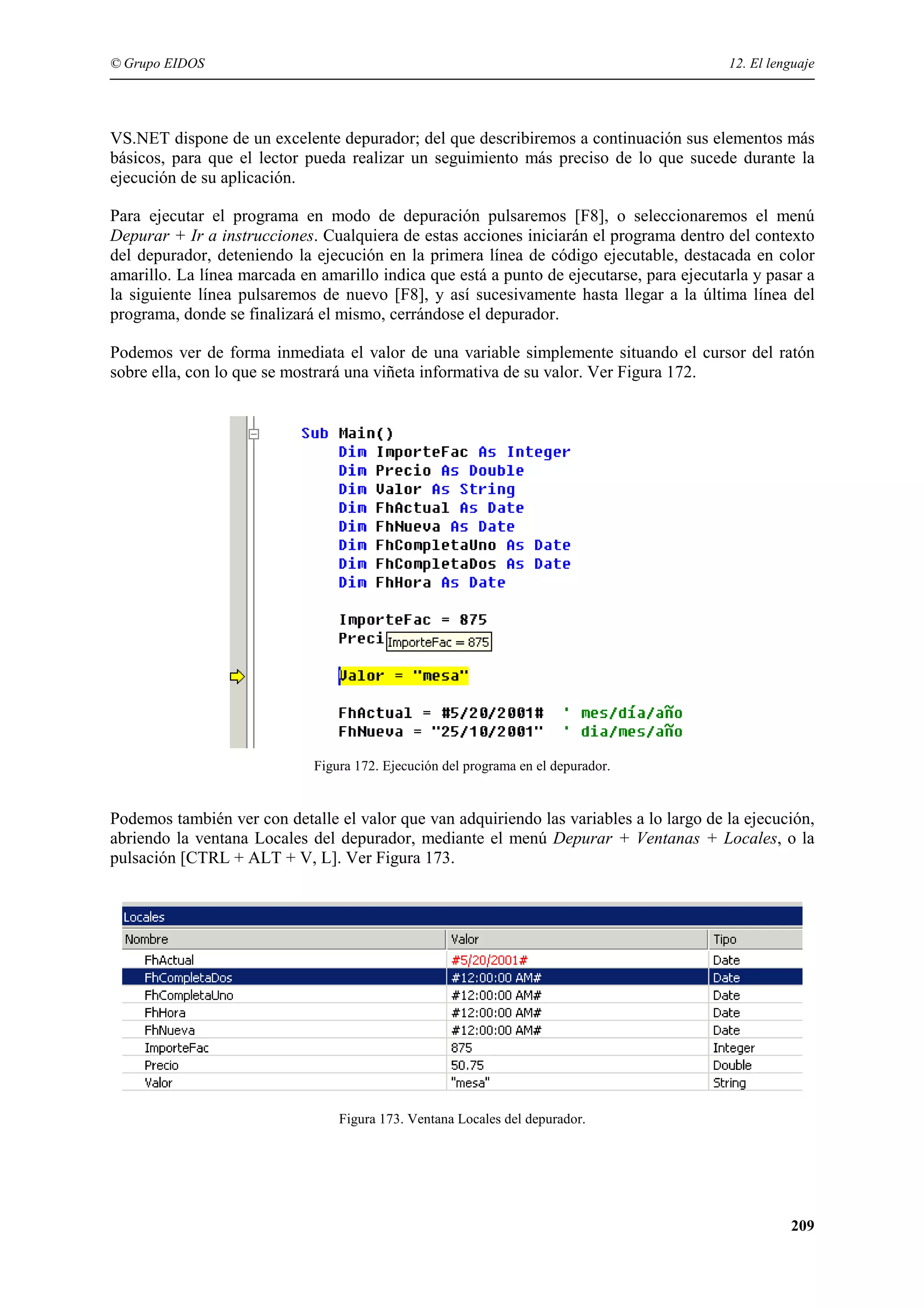 © Grupo EIDOS

12. El lenguaje

VS.NET dispone de un excelente depurador; del que describiremos a continuación sus elementos más
básicos, para que el lector pueda realizar un seguimiento más preciso de lo que sucede durante la
ejecución de su aplicación.
Para ejecutar el programa en modo de depuración pulsaremos [F8], o seleccionaremos el menú
Depurar + Ir a instrucciones. Cualquiera de estas acciones iniciarán el programa dentro del contexto
del depurador, deteniendo la ejecución en la primera línea de código ejecutable, destacada en color
amarillo. La línea marcada en amarillo indica que está a punto de ejecutarse, para ejecutarla y pasar a
la siguiente línea pulsaremos de nuevo [F8], y así sucesivamente hasta llegar a la última línea del
programa, donde se finalizará el mismo, cerrándose el depurador.
Podemos ver de forma inmediata el valor de una variable simplemente situando el cursor del ratón
sobre ella, con lo que se mostrará una viñeta informativa de su valor. Ver Figura 172.

Figura 172. Ejecución del programa en el depurador.

Podemos también ver con detalle el valor que van adquiriendo las variables a lo largo de la ejecución,
abriendo la ventana Locales del depurador, mediante el menú Depurar + Ventanas + Locales, o la
pulsación [CTRL + ALT + V, L]. Ver Figura 173.

Figura 173. Ventana Locales del depurador.

209

 