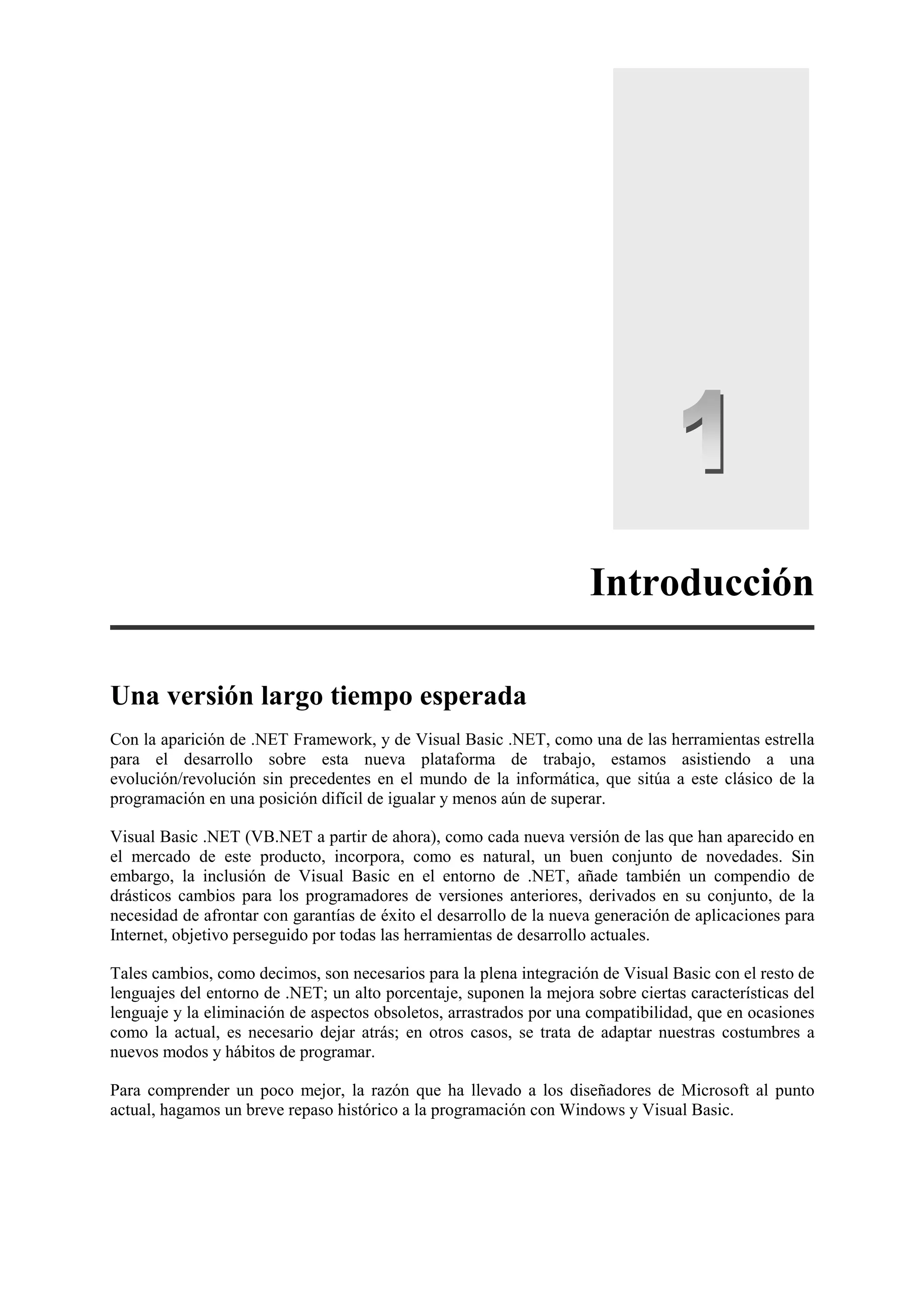 Introducción
Una versión largo tiempo esperada
Con la aparición de .NET Framework, y de Visual Basic .NET, como una de las herramientas estrella
para el desarrollo sobre esta nueva plataforma de trabajo, estamos asistiendo a una
evolución/revolución sin precedentes en el mundo de la informática, que sitúa a este clásico de la
programación en una posición difícil de igualar y menos aún de superar.
Visual Basic .NET (VB.NET a partir de ahora), como cada nueva versión de las que han aparecido en
el mercado de este producto, incorpora, como es natural, un buen conjunto de novedades. Sin
embargo, la inclusión de Visual Basic en el entorno de .NET, añade también un compendio de
drásticos cambios para los programadores de versiones anteriores, derivados en su conjunto, de la
necesidad de afrontar con garantías de éxito el desarrollo de la nueva generación de aplicaciones para
Internet, objetivo perseguido por todas las herramientas de desarrollo actuales.
Tales cambios, como decimos, son necesarios para la plena integración de Visual Basic con el resto de
lenguajes del entorno de .NET; un alto porcentaje, suponen la mejora sobre ciertas características del
lenguaje y la eliminación de aspectos obsoletos, arrastrados por una compatibilidad, que en ocasiones
como la actual, es necesario dejar atrás; en otros casos, se trata de adaptar nuestras costumbres a
nuevos modos y hábitos de programar.
Para comprender un poco mejor, la razón que ha llevado a los diseñadores de Microsoft al punto
actual, hagamos un breve repaso histórico a la programación con Windows y Visual Basic.

 