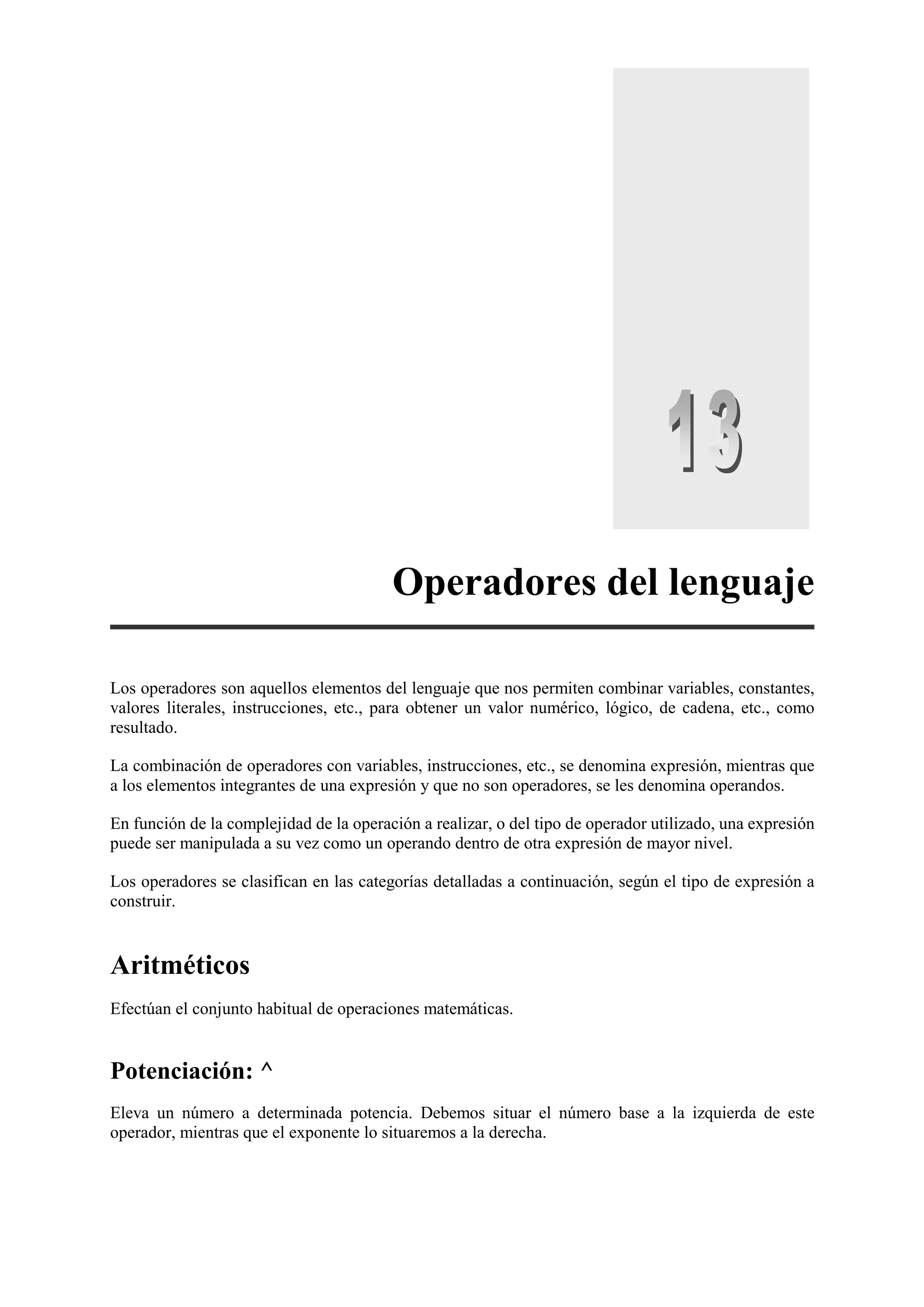Operadores del lenguaje
Los operadores son aquellos elementos del lenguaje que nos permiten combinar variables, constantes,
valores literales, instrucciones, etc., para obtener un valor numérico, lógico, de cadena, etc., como
resultado.
La combinación de operadores con variables, instrucciones, etc., se denomina expresión, mientras que
a los elementos integrantes de una expresión y que no son operadores, se les denomina operandos.
En función de la complejidad de la operación a realizar, o del tipo de operador utilizado, una expresión
puede ser manipulada a su vez como un operando dentro de otra expresión de mayor nivel.
Los operadores se clasifican en las categorías detalladas a continuación, según el tipo de expresión a
construir.

Aritméticos
Efectúan el conjunto habitual de operaciones matemáticas.

Potenciación: ^
Eleva un número a determinada potencia. Debemos situar el número base a la izquierda de este
operador, mientras que el exponente lo situaremos a la derecha.

 