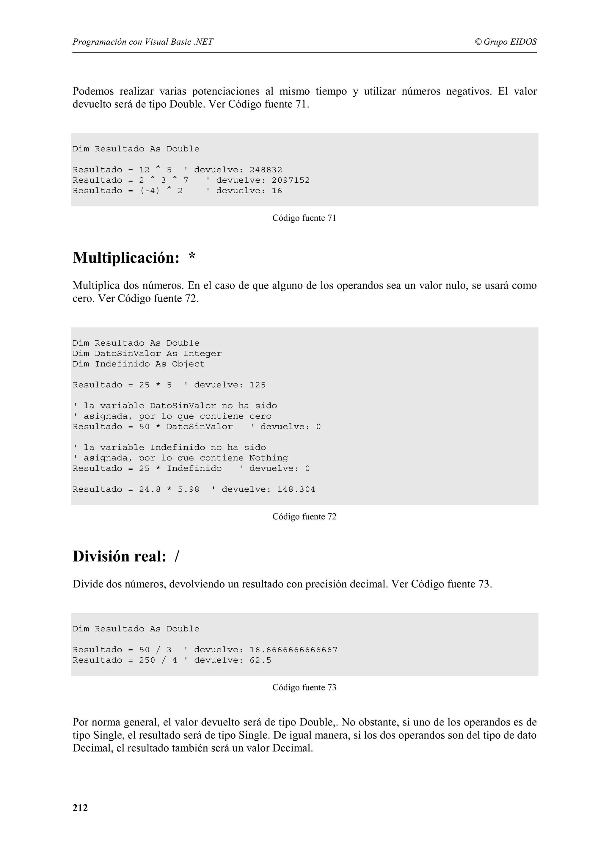 Programación con Visual Basic .NET

© Grupo EIDOS

Podemos realizar varias potenciaciones al mismo tiempo y utilizar números negativos. El valor
devuelto será de tipo Double. Ver Código fuente 71.

Dim Resultado As Double
Resultado = 12 ^ 5 ' devuelve: 248832
Resultado = 2 ^ 3 ^ 7
' devuelve: 2097152
Resultado = (-4) ^ 2
' devuelve: 16
Código fuente 71

Multiplicación: *
Multiplica dos números. En el caso de que alguno de los operandos sea un valor nulo, se usará como
cero. Ver Código fuente 72.

Dim Resultado As Double
Dim DatoSinValor As Integer
Dim Indefinido As Object
Resultado = 25 * 5

' devuelve: 125

' la variable DatoSinValor no ha sido
' asignada, por lo que contiene cero
Resultado = 50 * DatoSinValor
' devuelve: 0
' la variable Indefinido no ha sido
' asignada, por lo que contiene Nothing
Resultado = 25 * Indefinido
' devuelve: 0
Resultado = 24.8 * 5.98

' devuelve: 148.304
Código fuente 72

División real: /
Divide dos números, devolviendo un resultado con precisión decimal. Ver Código fuente 73.

Dim Resultado As Double
Resultado = 50 / 3 ' devuelve: 16.6666666666667
Resultado = 250 / 4 ' devuelve: 62.5
Código fuente 73

Por norma general, el valor devuelto será de tipo Double,. No obstante, si uno de los operandos es de
tipo Single, el resultado será de tipo Single. De igual manera, si los dos operandos son del tipo de dato
Decimal, el resultado también será un valor Decimal.

212

 