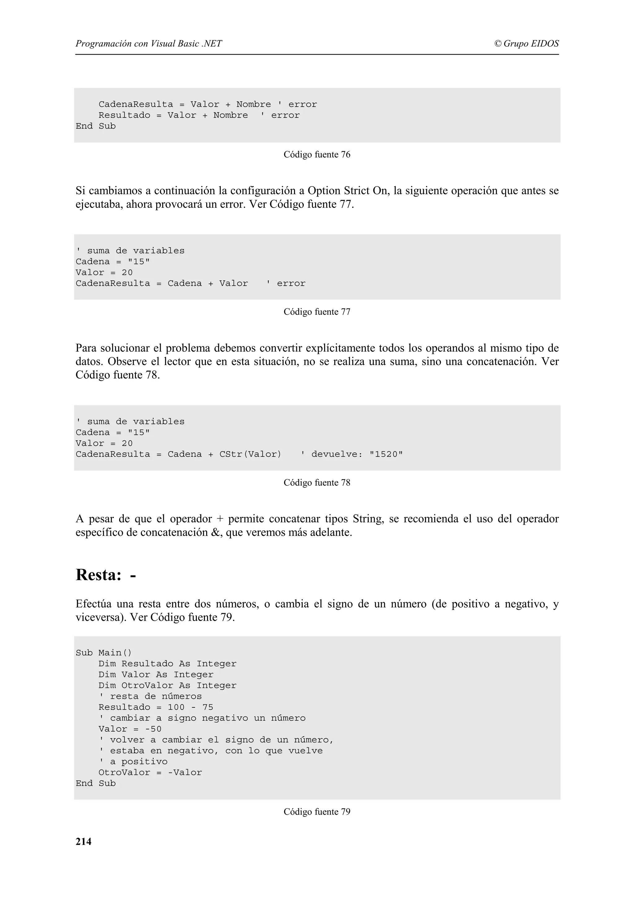 Programación con Visual Basic .NET

© Grupo EIDOS

CadenaResulta = Valor + Nombre ' error
Resultado = Valor + Nombre ' error
End Sub
Código fuente 76

Si cambiamos a continuación la configuración a Option Strict On, la siguiente operación que antes se
ejecutaba, ahora provocará un error. Ver Código fuente 77.

' suma de variables
Cadena = "15"
Valor = 20
CadenaResulta = Cadena + Valor

' error
Código fuente 77

Para solucionar el problema debemos convertir explícitamente todos los operandos al mismo tipo de
datos. Observe el lector que en esta situación, no se realiza una suma, sino una concatenación. Ver
Código fuente 78.

' suma de variables
Cadena = "15"
Valor = 20
CadenaResulta = Cadena + CStr(Valor)

' devuelve: "1520"
Código fuente 78

A pesar de que el operador + permite concatenar tipos String, se recomienda el uso del operador
específico de concatenación &, que veremos más adelante.

Resta: Efectúa una resta entre dos números, o cambia el signo de un número (de positivo a negativo, y
viceversa). Ver Código fuente 79.
Sub Main()
Dim Resultado As Integer
Dim Valor As Integer
Dim OtroValor As Integer
' resta de números
Resultado = 100 - 75
' cambiar a signo negativo un número
Valor = -50
' volver a cambiar el signo de un número,
' estaba en negativo, con lo que vuelve
' a positivo
OtroValor = -Valor
End Sub
Código fuente 79

214

 